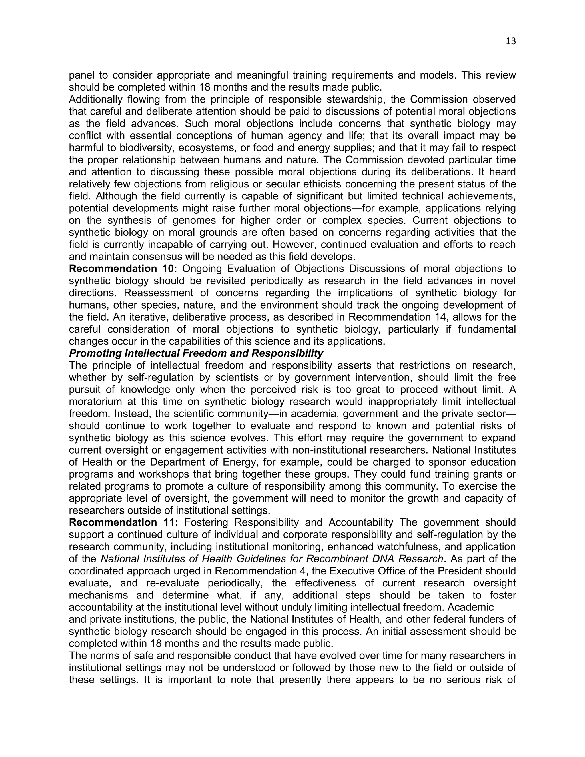 13 
panel to consider appropriate and meaningful training requirements and models. This review should be completed within 18 months and the results made public. 
Additionally flowing from the principle of responsible stewardship, the Commission observed that careful and deliberate attention should be paid to discussions of potential moral objections as the field advances. Such moral objections include concerns that synthetic biology may conflict with essential conceptions of human agency and life; that its overall impact may be harmful to biodiversity, ecosystems, or food and energy supplies; and that it may fail to respect the proper relationship between humans and nature. The Commission devoted particular time and attention to discussing these possible moral objections during its deliberations. It heard relatively few objections from religious or secular ethicists concerning the present status of the field. Although the field currently is capable of significant but limited technical achievements, potential developments might raise further moral objections—for example, applications relying on the synthesis of genomes for higher order or complex species. Current objections to synthetic biology on moral grounds are often based on concerns regarding activities that the field is currently incapable of carrying out. However, continued evaluation and efforts to reach and maintain consensus will be needed as this field develops. 
Recommendation 10: Ongoing Evaluation of Objections Discussions of moral objections to synthetic biology should be revisited periodically as research in the field advances in novel directions. Reassessment of concerns regarding the implications of synthetic biology for humans, other species, nature, and the environment should track the ongoing development of the field. An iterative, deliberative process, as described in Recommendation 14, allows for the careful consideration of moral objections to synthetic biology, particularly if fundamental changes occur in the capabilities of this science and its applications. 
Promoting Intellectual Freedom and Responsibility 
The principle of intellectual freedom and responsibility asserts that restrictions on research, whether by self-regulation by scientists or by government intervention, should limit the free pursuit of knowledge only when the perceived risk is too great to proceed without limit. A moratorium at this time on synthetic biology research would inappropriately limit intellectual freedom. Instead, the scientific community—in academia, government and the private sector— should continue to work together to evaluate and respond to known and potential risks of synthetic biology as this science evolves. This effort may require the government to expand current oversight or engagement activities with non-institutional researchers. National Institutes of Health or the Department of Energy, for example, could be charged to sponsor education programs and workshops that bring together these groups. They could fund training grants or related programs to promote a culture of responsibility among this community. To exercise the appropriate level of oversight, the government will need to monitor the growth and capacity of researchers outside of institutional settings. 
Recommendation 11: Fostering Responsibility and Accountability The government should support a continued culture of individual and corporate responsibility and self-regulation by the research community, including institutional monitoring, enhanced watchfulness, and application of the National Institutes of Health Guidelines for Recombinant DNA Research. As part of the coordinated approach urged in Recommendation 4, the Executive Office of the President should evaluate, and re-evaluate periodically, the effectiveness of current research oversight mechanisms and determine what, if any, additional steps should be taken to foster accountability at the institutional level without unduly limiting intellectual freedom. Academic 
and private institutions, the public, the National Institutes of Health, and other federal funders of synthetic biology research should be engaged in this process. An initial assessment should be completed within 18 months and the results made public. 
The norms of safe and responsible conduct that have evolved over time for many researchers in institutional settings may not be understood or followed by those new to the field or outside of these settings. It is important to note that presently there appears to be no serious risk of  