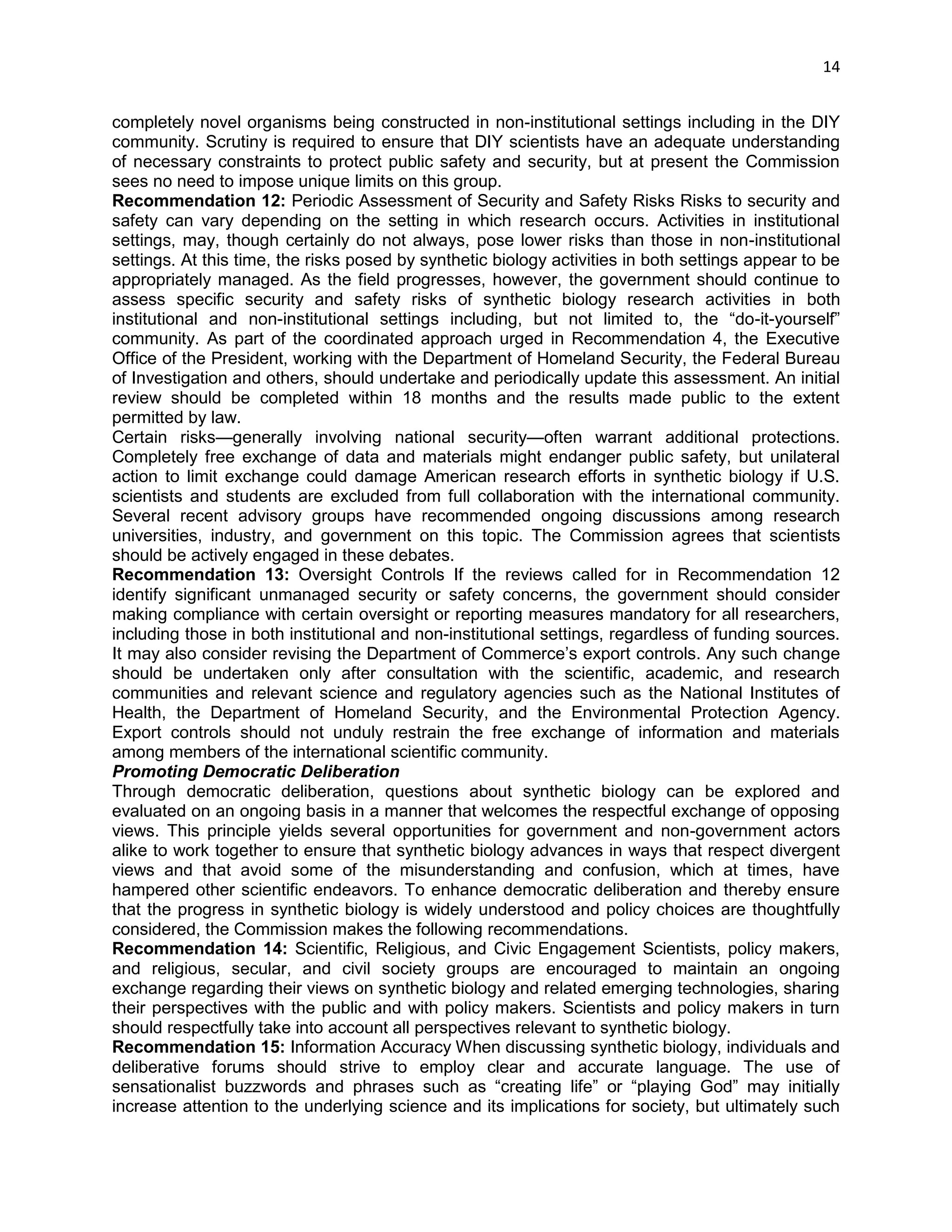 14 
completely novel organisms being constructed in non-institutional settings including in the DIY community. Scrutiny is required to ensure that DIY scientists have an adequate understanding of necessary constraints to protect public safety and security, but at present the Commission sees no need to impose unique limits on this group. 
Recommendation 12: Periodic Assessment of Security and Safety Risks Risks to security and safety can vary depending on the setting in which research occurs. Activities in institutional settings, may, though certainly do not always, pose lower risks than those in non-institutional settings. At this time, the risks posed by synthetic biology activities in both settings appear to be appropriately managed. As the field progresses, however, the government should continue to assess specific security and safety risks of synthetic biology research activities in both institutional and non-institutional settings including, but not limited to, the ―do-it-yourself‖ community. As part of the coordinated approach urged in Recommendation 4, the Executive Office of the President, working with the Department of Homeland Security, the Federal Bureau of Investigation and others, should undertake and periodically update this assessment. An initial review should be completed within 18 months and the results made public to the extent permitted by law. 
Certain risks—generally involving national security—often warrant additional protections. Completely free exchange of data and materials might endanger public safety, but unilateral action to limit exchange could damage American research efforts in synthetic biology if U.S. scientists and students are excluded from full collaboration with the international community. Several recent advisory groups have recommended ongoing discussions among research universities, industry, and government on this topic. The Commission agrees that scientists should be actively engaged in these debates. 
Recommendation 13: Oversight Controls If the reviews called for in Recommendation 12 identify significant unmanaged security or safety concerns, the government should consider making compliance with certain oversight or reporting measures mandatory for all researchers, including those in both institutional and non-institutional settings, regardless of funding sources. It may also consider revising the Department of Commerce‘s export controls. Any such change should be undertaken only after consultation with the scientific, academic, and research communities and relevant science and regulatory agencies such as the National Institutes of Health, the Department of Homeland Security, and the Environmental Protection Agency. Export controls should not unduly restrain the free exchange of information and materials among members of the international scientific community. 
Promoting Democratic Deliberation 
Through democratic deliberation, questions about synthetic biology can be explored and evaluated on an ongoing basis in a manner that welcomes the respectful exchange of opposing views. This principle yields several opportunities for government and non-government actors alike to work together to ensure that synthetic biology advances in ways that respect divergent views and that avoid some of the misunderstanding and confusion, which at times, have hampered other scientific endeavors. To enhance democratic deliberation and thereby ensure that the progress in synthetic biology is widely understood and policy choices are thoughtfully considered, the Commission makes the following recommendations. 
Recommendation 14: Scientific, Religious, and Civic Engagement Scientists, policy makers, and religious, secular, and civil society groups are encouraged to maintain an ongoing exchange regarding their views on synthetic biology and related emerging technologies, sharing their perspectives with the public and with policy makers. Scientists and policy makers in turn should respectfully take into account all perspectives relevant to synthetic biology. 
Recommendation 15: Information Accuracy When discussing synthetic biology, individuals and deliberative forums should strive to employ clear and accurate language. The use of sensationalist buzzwords and phrases such as ―creating life‖ or ―playing God‖ may initially increase attention to the underlying science and its implications for society, but ultimately such  