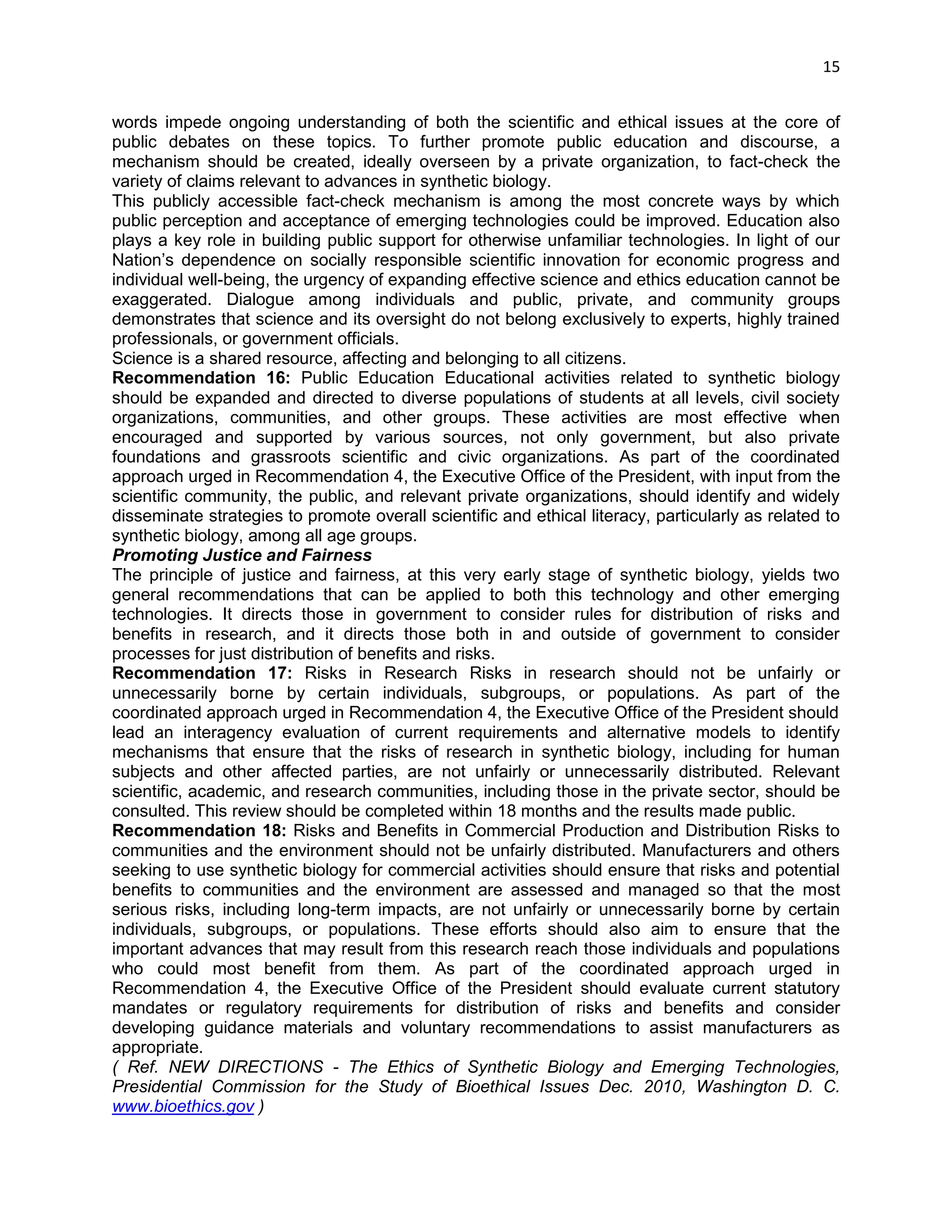 15 
words impede ongoing understanding of both the scientific and ethical issues at the core of public debates on these topics. To further promote public education and discourse, a mechanism should be created, ideally overseen by a private organization, to fact-check the variety of claims relevant to advances in synthetic biology. 
This publicly accessible fact-check mechanism is among the most concrete ways by which public perception and acceptance of emerging technologies could be improved. Education also plays a key role in building public support for otherwise unfamiliar technologies. In light of our Nation‘s dependence on socially responsible scientific innovation for economic progress and individual well-being, the urgency of expanding effective science and ethics education cannot be exaggerated. Dialogue among individuals and public, private, and community groups demonstrates that science and its oversight do not belong exclusively to experts, highly trained professionals, or government officials. 
Science is a shared resource, affecting and belonging to all citizens. 
Recommendation 16: Public Education Educational activities related to synthetic biology should be expanded and directed to diverse populations of students at all levels, civil society organizations, communities, and other groups. These activities are most effective when encouraged and supported by various sources, not only government, but also private foundations and grassroots scientific and civic organizations. As part of the coordinated approach urged in Recommendation 4, the Executive Office of the President, with input from the scientific community, the public, and relevant private organizations, should identify and widely disseminate strategies to promote overall scientific and ethical literacy, particularly as related to synthetic biology, among all age groups. 
Promoting Justice and Fairness 
The principle of justice and fairness, at this very early stage of synthetic biology, yields two general recommendations that can be applied to both this technology and other emerging technologies. It directs those in government to consider rules for distribution of risks and benefits in research, and it directs those both in and outside of government to consider processes for just distribution of benefits and risks. 
Recommendation 17: Risks in Research Risks in research should not be unfairly or unnecessarily borne by certain individuals, subgroups, or populations. As part of the coordinated approach urged in Recommendation 4, the Executive Office of the President should 
lead an interagency evaluation of current requirements and alternative models to identify mechanisms that ensure that the risks of research in synthetic biology, including for human subjects and other affected parties, are not unfairly or unnecessarily distributed. Relevant scientific, academic, and research communities, including those in the private sector, should be consulted. This review should be completed within 18 months and the results made public. 
Recommendation 18: Risks and Benefits in Commercial Production and Distribution Risks to communities and the environment should not be unfairly distributed. Manufacturers and others seeking to use synthetic biology for commercial activities should ensure that risks and potential benefits to communities and the environment are assessed and managed so that the most serious risks, including long-term impacts, are not unfairly or unnecessarily borne by certain individuals, subgroups, or populations. These efforts should also aim to ensure that the important advances that may result from this research reach those individuals and populations who could most benefit from them. As part of the coordinated approach urged in Recommendation 4, the Executive Office of the President should evaluate current statutory mandates or regulatory requirements for distribution of risks and benefits and consider developing guidance materials and voluntary recommendations to assist manufacturers as appropriate. 
( Ref. NEW DIRECTIONS - The Ethics of Synthetic Biology and Emerging Technologies, Presidential Commission for the Study of Bioethical Issues Dec. 2010, Washington D. C. www.bioethics.gov )  