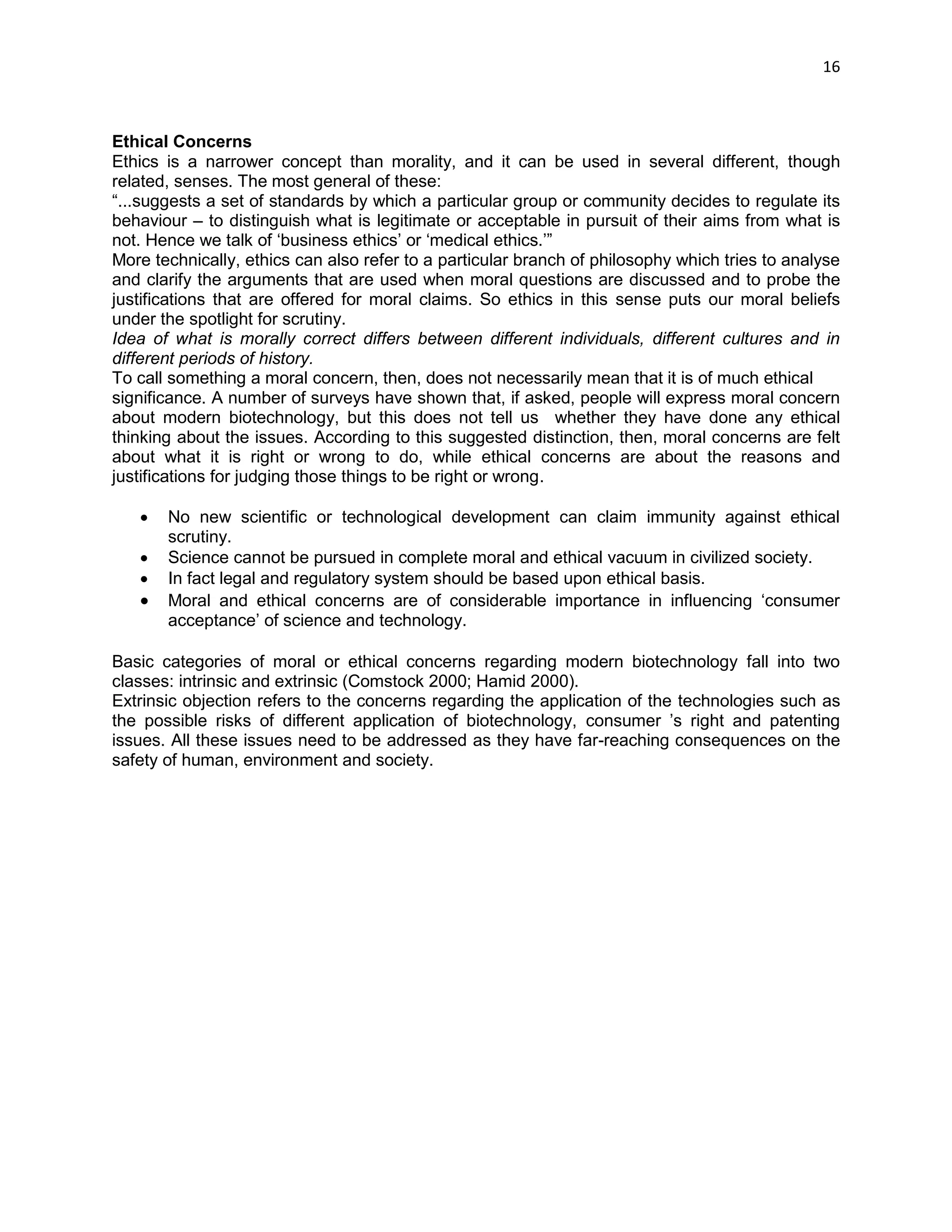 16 
Ethical Concerns 
Ethics is a narrower concept than morality, and it can be used in several different, though related, senses. The most general of these: 
―...suggests a set of standards by which a particular group or community decides to regulate its behaviour – to distinguish what is legitimate or acceptable in pursuit of their aims from what is not. Hence we talk of ‗business ethics‘ or ‗medical ethics.‘‖ 
More technically, ethics can also refer to a particular branch of philosophy which tries to analyse and clarify the arguments that are used when moral questions are discussed and to probe the justifications that are offered for moral claims. So ethics in this sense puts our moral beliefs under the spotlight for scrutiny. 
Idea of what is morally correct differs between different individuals, different cultures and in different periods of history. 
To call something a moral concern, then, does not necessarily mean that it is of much ethical 
significance. A number of surveys have shown that, if asked, people will express moral concern about modern biotechnology, but this does not tell us whether they have done any ethical thinking about the issues. According to this suggested distinction, then, moral concerns are felt about what it is right or wrong to do, while ethical concerns are about the reasons and justifications for judging those things to be right or wrong. 
 No new scientific or technological development can claim immunity against ethical scrutiny. 
 Science cannot be pursued in complete moral and ethical vacuum in civilized society. 
 In fact legal and regulatory system should be based upon ethical basis. 
 Moral and ethical concerns are of considerable importance in influencing ‗consumer acceptance‘ of science and technology. 
Basic categories of moral or ethical concerns regarding modern biotechnology fall into two classes: intrinsic and extrinsic (Comstock 2000; Hamid 2000). 
Extrinsic objection refers to the concerns regarding the application of the technologies such as the possible risks of different application of biotechnology, consumer ‘s right and patenting issues. All these issues need to be addressed as they have far-reaching consequences on the safety of human, environment and society. 
 