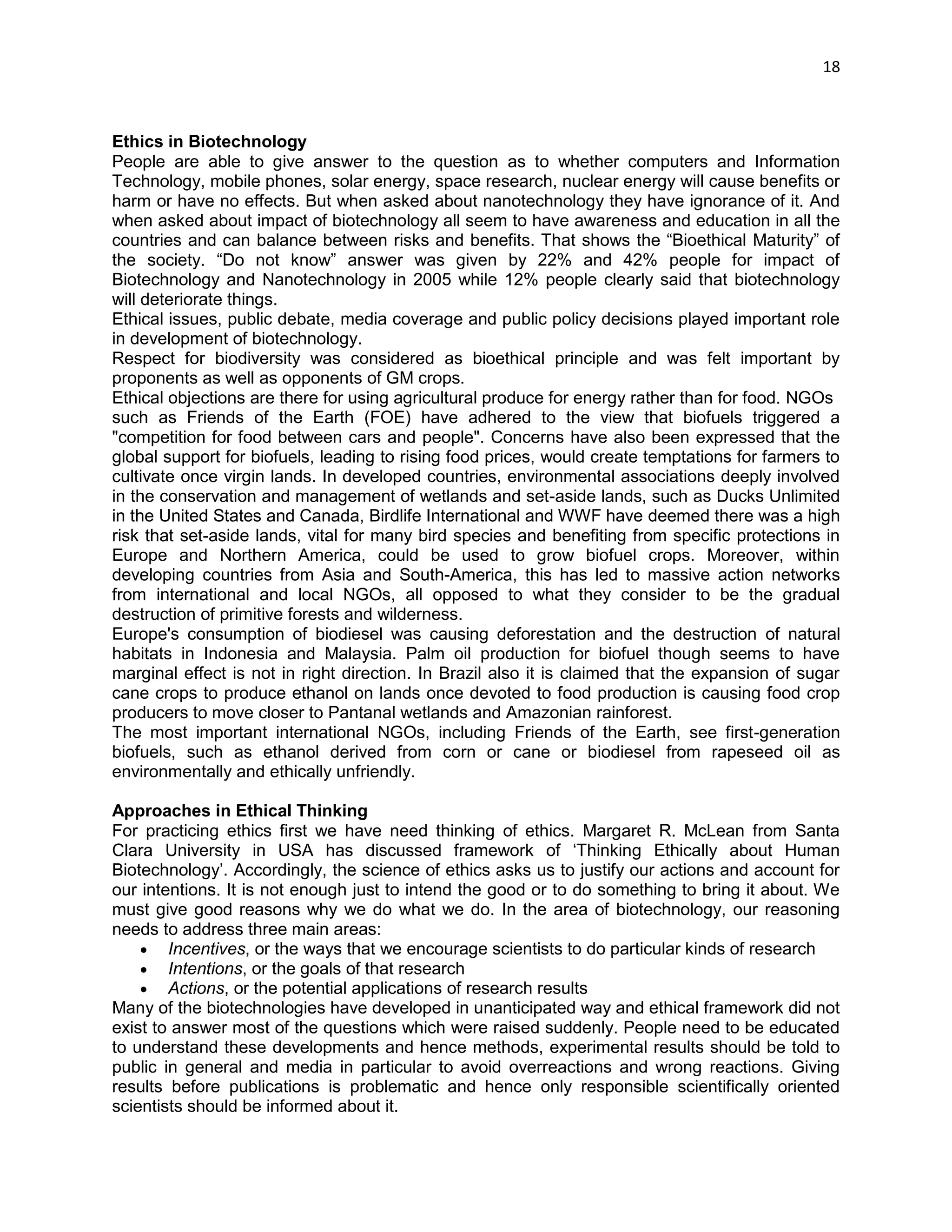 18 
Ethics in Biotechnology 
People are able to give answer to the question as to whether computers and Information Technology, mobile phones, solar energy, space research, nuclear energy will cause benefits or harm or have no effects. But when asked about nanotechnology they have ignorance of it. And when asked about impact of biotechnology all seem to have awareness and education in all the countries and can balance between risks and benefits. That shows the ―Bioethical Maturity‖ of the society. ―Do not know‖ answer was given by 22% and 42% people for impact of Biotechnology and Nanotechnology in 2005 while 12% people clearly said that biotechnology will deteriorate things. 
Ethical issues, public debate, media coverage and public policy decisions played important role in development of biotechnology. 
Respect for biodiversity was considered as bioethical principle and was felt important by proponents as well as opponents of GM crops. 
Ethical objections are there for using agricultural produce for energy rather than for food. NGOs 
such as Friends of the Earth (FOE) have adhered to the view that biofuels triggered a "competition for food between cars and people". Concerns have also been expressed that the global support for biofuels, leading to rising food prices, would create temptations for farmers to cultivate once virgin lands. In developed countries, environmental associations deeply involved in the conservation and management of wetlands and set-aside lands, such as Ducks Unlimited in the United States and Canada, Birdlife International and WWF have deemed there was a high risk that set-aside lands, vital for many bird species and benefiting from specific protections in Europe and Northern America, could be used to grow biofuel crops. Moreover, within developing countries from Asia and South-America, this has led to massive action networks from international and local NGOs, all opposed to what they consider to be the gradual destruction of primitive forests and wilderness. 
Europe's consumption of biodiesel was causing deforestation and the destruction of natural habitats in Indonesia and Malaysia. Palm oil production for biofuel though seems to have marginal effect is not in right direction. In Brazil also it is claimed that the expansion of sugar cane crops to produce ethanol on lands once devoted to food production is causing food crop producers to move closer to Pantanal wetlands and Amazonian rainforest. 
The most important international NGOs, including Friends of the Earth, see first-generation biofuels, such as ethanol derived from corn or cane or biodiesel from rapeseed oil as environmentally and ethically unfriendly. 
Approaches in Ethical Thinking 
For practicing ethics first we have need thinking of ethics. Margaret R. McLean from Santa Clara University in USA has discussed framework of ‗Thinking Ethically about Human Biotechnology‘. Accordingly, the science of ethics asks us to justify our actions and account for our intentions. It is not enough just to intend the good or to do something to bring it about. We must give good reasons why we do what we do. In the area of biotechnology, our reasoning needs to address three main areas: 
 Incentives, or the ways that we encourage scientists to do particular kinds of research 
 Intentions, or the goals of that research 
 Actions, or the potential applications of research results 
Many of the biotechnologies have developed in unanticipated way and ethical framework did not exist to answer most of the questions which were raised suddenly. People need to be educated to understand these developments and hence methods, experimental results should be told to public in general and media in particular to avoid overreactions and wrong reactions. Giving results before publications is problematic and hence only responsible scientifically oriented scientists should be informed about it.  