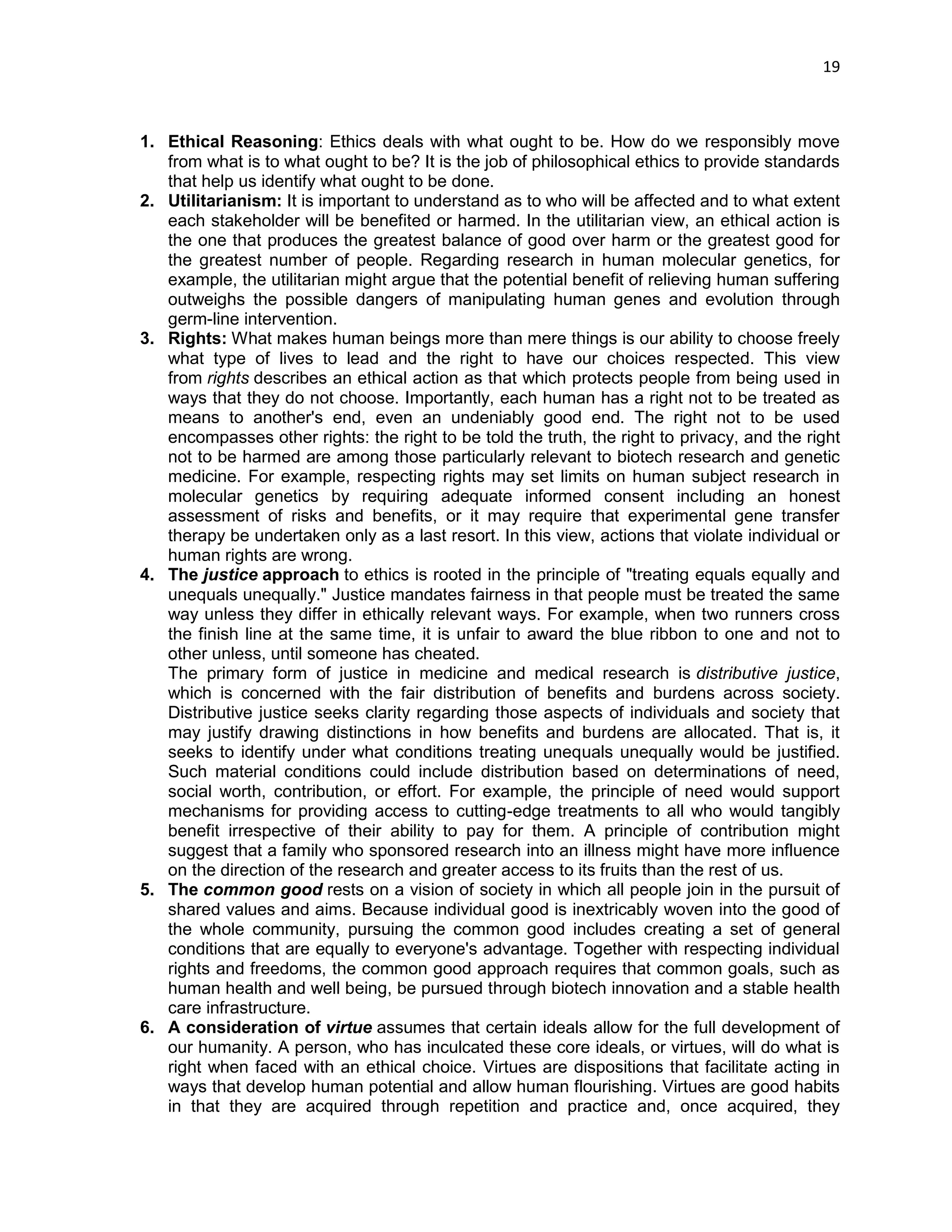 19 
1. Ethical Reasoning: Ethics deals with what ought to be. How do we responsibly move from what is to what ought to be? It is the job of philosophical ethics to provide standards that help us identify what ought to be done. 
2. Utilitarianism: It is important to understand as to who will be affected and to what extent each stakeholder will be benefited or harmed. In the utilitarian view, an ethical action is the one that produces the greatest balance of good over harm or the greatest good for the greatest number of people. Regarding research in human molecular genetics, for example, the utilitarian might argue that the potential benefit of relieving human suffering outweighs the possible dangers of manipulating human genes and evolution through germ-line intervention. 
3. Rights: What makes human beings more than mere things is our ability to choose freely what type of lives to lead and the right to have our choices respected. This view from rights describes an ethical action as that which protects people from being used in ways that they do not choose. Importantly, each human has a right not to be treated as means to another's end, even an undeniably good end. The right not to be used encompasses other rights: the right to be told the truth, the right to privacy, and the right not to be harmed are among those particularly relevant to biotech research and genetic medicine. For example, respecting rights may set limits on human subject research in molecular genetics by requiring adequate informed consent including an honest assessment of risks and benefits, or it may require that experimental gene transfer therapy be undertaken only as a last resort. In this view, actions that violate individual or human rights are wrong. 
4. The justice approach to ethics is rooted in the principle of "treating equals equally and unequals unequally." Justice mandates fairness in that people must be treated the same way unless they differ in ethically relevant ways. For example, when two runners cross the finish line at the same time, it is unfair to award the blue ribbon to one and not to other unless, until someone has cheated. 
The primary form of justice in medicine and medical research is distributive justice, which is concerned with the fair distribution of benefits and burdens across society. Distributive justice seeks clarity regarding those aspects of individuals and society that may justify drawing distinctions in how benefits and burdens are allocated. That is, it seeks to identify under what conditions treating unequals unequally would be justified. Such material conditions could include distribution based on determinations of need, social worth, contribution, or effort. For example, the principle of need would support mechanisms for providing access to cutting-edge treatments to all who would tangibly benefit irrespective of their ability to pay for them. A principle of contribution might suggest that a family who sponsored research into an illness might have more influence on the direction of the research and greater access to its fruits than the rest of us. 
5. The common good rests on a vision of society in which all people join in the pursuit of shared values and aims. Because individual good is inextricably woven into the good of the whole community, pursuing the common good includes creating a set of general conditions that are equally to everyone's advantage. Together with respecting individual rights and freedoms, the common good approach requires that common goals, such as human health and well being, be pursued through biotech innovation and a stable health care infrastructure. 
6. A consideration of virtue assumes that certain ideals allow for the full development of our humanity. A person, who has inculcated these core ideals, or virtues, will do what is right when faced with an ethical choice. Virtues are dispositions that facilitate acting in ways that develop human potential and allow human flourishing. Virtues are good habits in that they are acquired through repetition and practice and, once acquired, they  