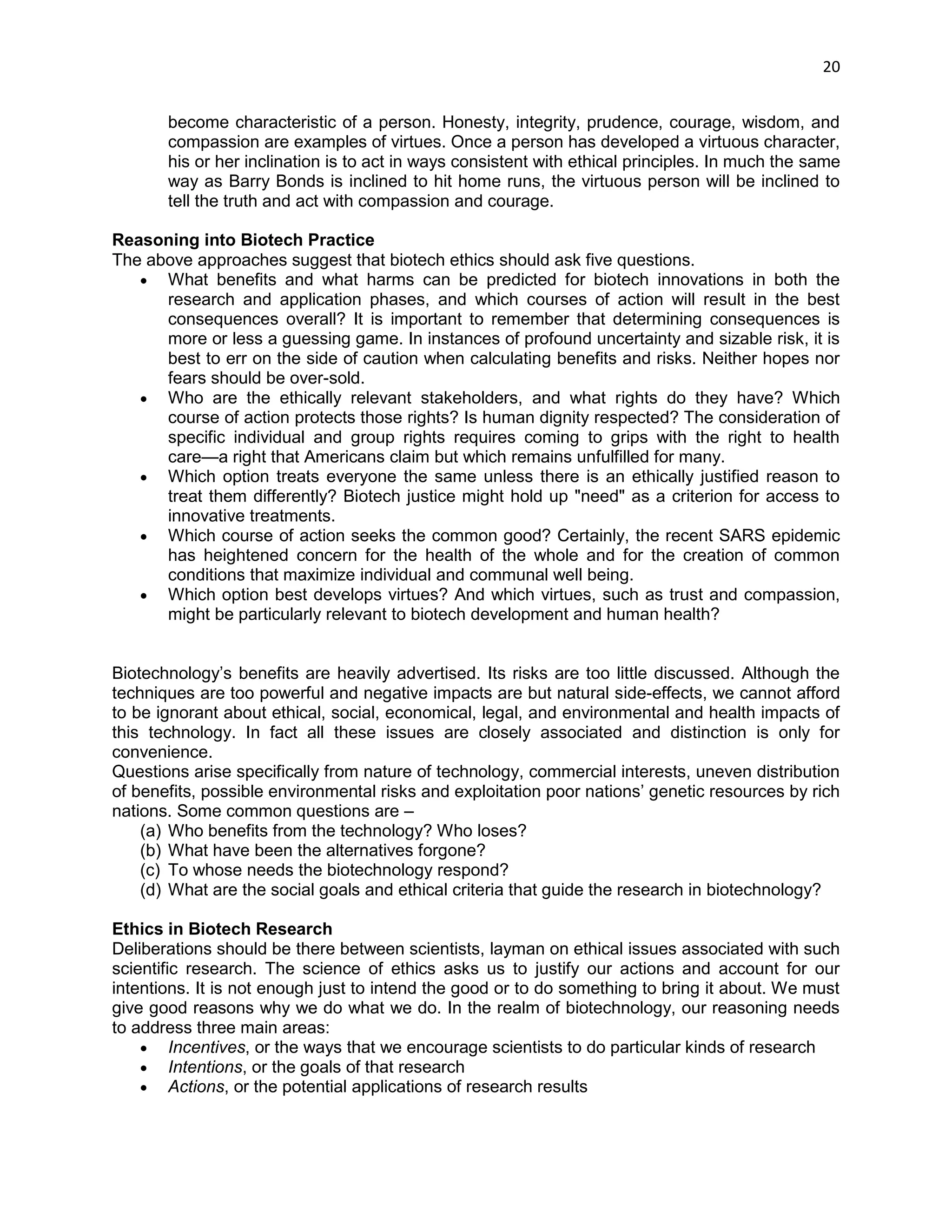 20 
become characteristic of a person. Honesty, integrity, prudence, courage, wisdom, and compassion are examples of virtues. Once a person has developed a virtuous character, his or her inclination is to act in ways consistent with ethical principles. In much the same way as Barry Bonds is inclined to hit home runs, the virtuous person will be inclined to tell the truth and act with compassion and courage. 
Reasoning into Biotech Practice 
The above approaches suggest that biotech ethics should ask five questions. 
 What benefits and what harms can be predicted for biotech innovations in both the research and application phases, and which courses of action will result in the best consequences overall? It is important to remember that determining consequences is more or less a guessing game. In instances of profound uncertainty and sizable risk, it is best to err on the side of caution when calculating benefits and risks. Neither hopes nor fears should be over-sold. 
 Who are the ethically relevant stakeholders, and what rights do they have? Which course of action protects those rights? Is human dignity respected? The consideration of specific individual and group rights requires coming to grips with the right to health care—a right that Americans claim but which remains unfulfilled for many. 
 Which option treats everyone the same unless there is an ethically justified reason to treat them differently? Biotech justice might hold up "need" as a criterion for access to innovative treatments. 
 Which course of action seeks the common good? Certainly, the recent SARS epidemic has heightened concern for the health of the whole and for the creation of common conditions that maximize individual and communal well being. 
 Which option best develops virtues? And which virtues, such as trust and compassion, might be particularly relevant to biotech development and human health? 
Biotechnology‘s benefits are heavily advertised. Its risks are too little discussed. Although the techniques are too powerful and negative impacts are but natural side-effects, we cannot afford to be ignorant about ethical, social, economical, legal, and environmental and health impacts of this technology. In fact all these issues are closely associated and distinction is only for convenience. 
Questions arise specifically from nature of technology, commercial interests, uneven distribution of benefits, possible environmental risks and exploitation poor nations‘ genetic resources by rich nations. Some common questions are – 
(a) Who benefits from the technology? Who loses? 
(b) What have been the alternatives forgone? 
(c) To whose needs the biotechnology respond? 
(d) What are the social goals and ethical criteria that guide the research in biotechnology? 
Ethics in Biotech Research 
Deliberations should be there between scientists, layman on ethical issues associated with such scientific research. The science of ethics asks us to justify our actions and account for our intentions. It is not enough just to intend the good or to do something to bring it about. We must give good reasons why we do what we do. In the realm of biotechnology, our reasoning needs to address three main areas: 
 Incentives, or the ways that we encourage scientists to do particular kinds of research 
 Intentions, or the goals of that research 
 Actions, or the potential applications of research results  