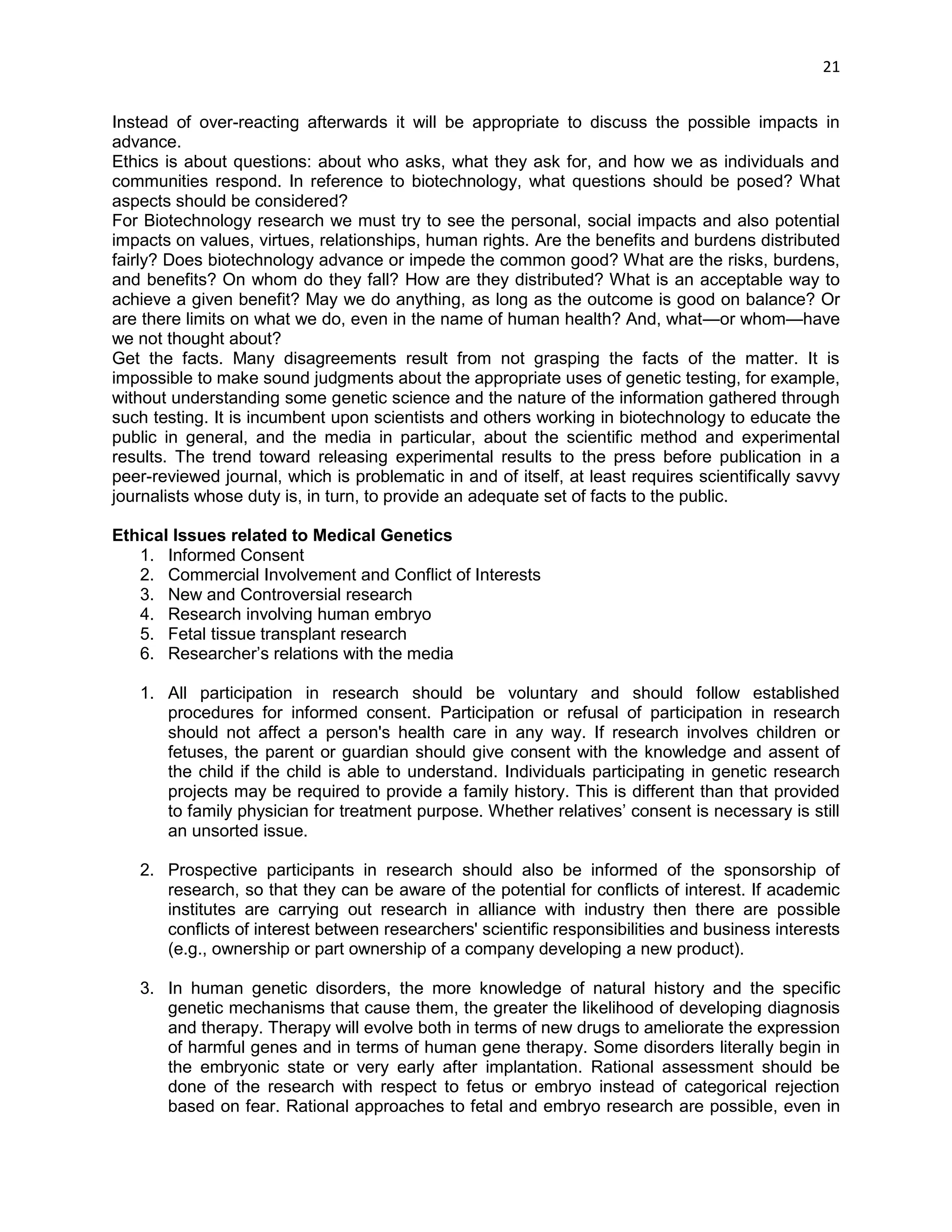 21 
Instead of over-reacting afterwards it will be appropriate to discuss the possible impacts in advance. 
Ethics is about questions: about who asks, what they ask for, and how we as individuals and communities respond. In reference to biotechnology, what questions should be posed? What aspects should be considered? 
For Biotechnology research we must try to see the personal, social impacts and also potential impacts on values, virtues, relationships, human rights. Are the benefits and burdens distributed fairly? Does biotechnology advance or impede the common good? What are the risks, burdens, and benefits? On whom do they fall? How are they distributed? What is an acceptable way to achieve a given benefit? May we do anything, as long as the outcome is good on balance? Or are there limits on what we do, even in the name of human health? And, what—or whom—have we not thought about? 
Get the facts. Many disagreements result from not grasping the facts of the matter. It is impossible to make sound judgments about the appropriate uses of genetic testing, for example, without understanding some genetic science and the nature of the information gathered through such testing. It is incumbent upon scientists and others working in biotechnology to educate the public in general, and the media in particular, about the scientific method and experimental results. The trend toward releasing experimental results to the press before publication in a peer-reviewed journal, which is problematic in and of itself, at least requires scientifically savvy journalists whose duty is, in turn, to provide an adequate set of facts to the public. 
Ethical Issues related to Medical Genetics 
1. Informed Consent 
2. Commercial Involvement and Conflict of Interests 
3. New and Controversial research 
4. Research involving human embryo 
5. Fetal tissue transplant research 
6. Researcher‘s relations with the media 
1. All participation in research should be voluntary and should follow established procedures for informed consent. Participation or refusal of participation in research should not affect a person's health care in any way. If research involves children or fetuses, the parent or guardian should give consent with the knowledge and assent of the child if the child is able to understand. Individuals participating in genetic research projects may be required to provide a family history. This is different than that provided to family physician for treatment purpose. Whether relatives‘ consent is necessary is still an unsorted issue. 
2. Prospective participants in research should also be informed of the sponsorship of research, so that they can be aware of the potential for conflicts of interest. If academic institutes are carrying out research in alliance with industry then there are possible conflicts of interest between researchers' scientific responsibilities and business interests (e.g., ownership or part ownership of a company developing a new product). 
3. In human genetic disorders, the more knowledge of natural history and the specific genetic mechanisms that cause them, the greater the likelihood of developing diagnosis and therapy. Therapy will evolve both in terms of new drugs to ameliorate the expression of harmful genes and in terms of human gene therapy. Some disorders literally begin in the embryonic state or very early after implantation. Rational assessment should be done of the research with respect to fetus or embryo instead of categorical rejection based on fear. Rational approaches to fetal and embryo research are possible, even in  