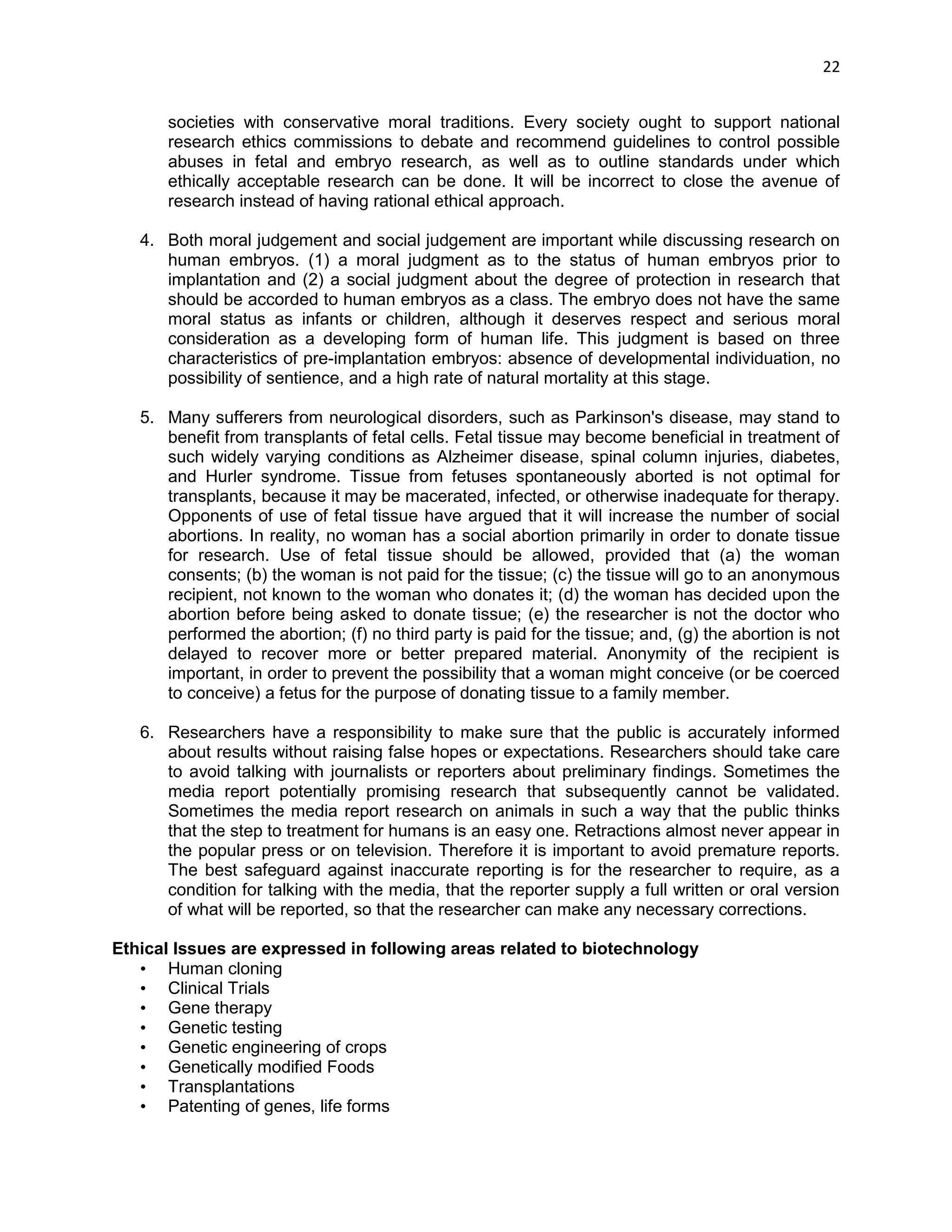22 
societies with conservative moral traditions. Every society ought to support national research ethics commissions to debate and recommend guidelines to control possible abuses in fetal and embryo research, as well as to outline standards under which ethically acceptable research can be done. It will be incorrect to close the avenue of research instead of having rational ethical approach. 
4. Both moral judgement and social judgement are important while discussing research on human embryos. (1) a moral judgment as to the status of human embryos prior to implantation and (2) a social judgment about the degree of protection in research that should be accorded to human embryos as a class. The embryo does not have the same moral status as infants or children, although it deserves respect and serious moral consideration as a developing form of human life. This judgment is based on three characteristics of pre-implantation embryos: absence of developmental individuation, no possibility of sentience, and a high rate of natural mortality at this stage. 
5. Many sufferers from neurological disorders, such as Parkinson's disease, may stand to benefit from transplants of fetal cells. Fetal tissue may become beneficial in treatment of such widely varying conditions as Alzheimer disease, spinal column injuries, diabetes, and Hurler syndrome. Tissue from fetuses spontaneously aborted is not optimal for transplants, because it may be macerated, infected, or otherwise inadequate for therapy. Opponents of use of fetal tissue have argued that it will increase the number of social abortions. In reality, no woman has a social abortion primarily in order to donate tissue for research. Use of fetal tissue should be allowed, provided that (a) the woman consents; (b) the woman is not paid for the tissue; (c) the tissue will go to an anonymous recipient, not known to the woman who donates it; (d) the woman has decided upon the abortion before being asked to donate tissue; (e) the researcher is not the doctor who performed the abortion; (f) no third party is paid for the tissue; and, (g) the abortion is not delayed to recover more or better prepared material. Anonymity of the recipient is important, in order to prevent the possibility that a woman might conceive (or be coerced to conceive) a fetus for the purpose of donating tissue to a family member. 
6. Researchers have a responsibility to make sure that the public is accurately informed about results without raising false hopes or expectations. Researchers should take care to avoid talking with journalists or reporters about preliminary findings. Sometimes the media report potentially promising research that subsequently cannot be validated. Sometimes the media report research on animals in such a way that the public thinks that the step to treatment for humans is an easy one. Retractions almost never appear in the popular press or on television. Therefore it is important to avoid premature reports. The best safeguard against inaccurate reporting is for the researcher to require, as a condition for talking with the media, that the reporter supply a full written or oral version of what will be reported, so that the researcher can make any necessary corrections. 
Ethical Issues are expressed in following areas related to biotechnology 
• Human cloning 
• Clinical Trials 
• Gene therapy 
• Genetic testing 
• Genetic engineering of crops 
• Genetically modified Foods 
• Transplantations 
• Patenting of genes, life forms  