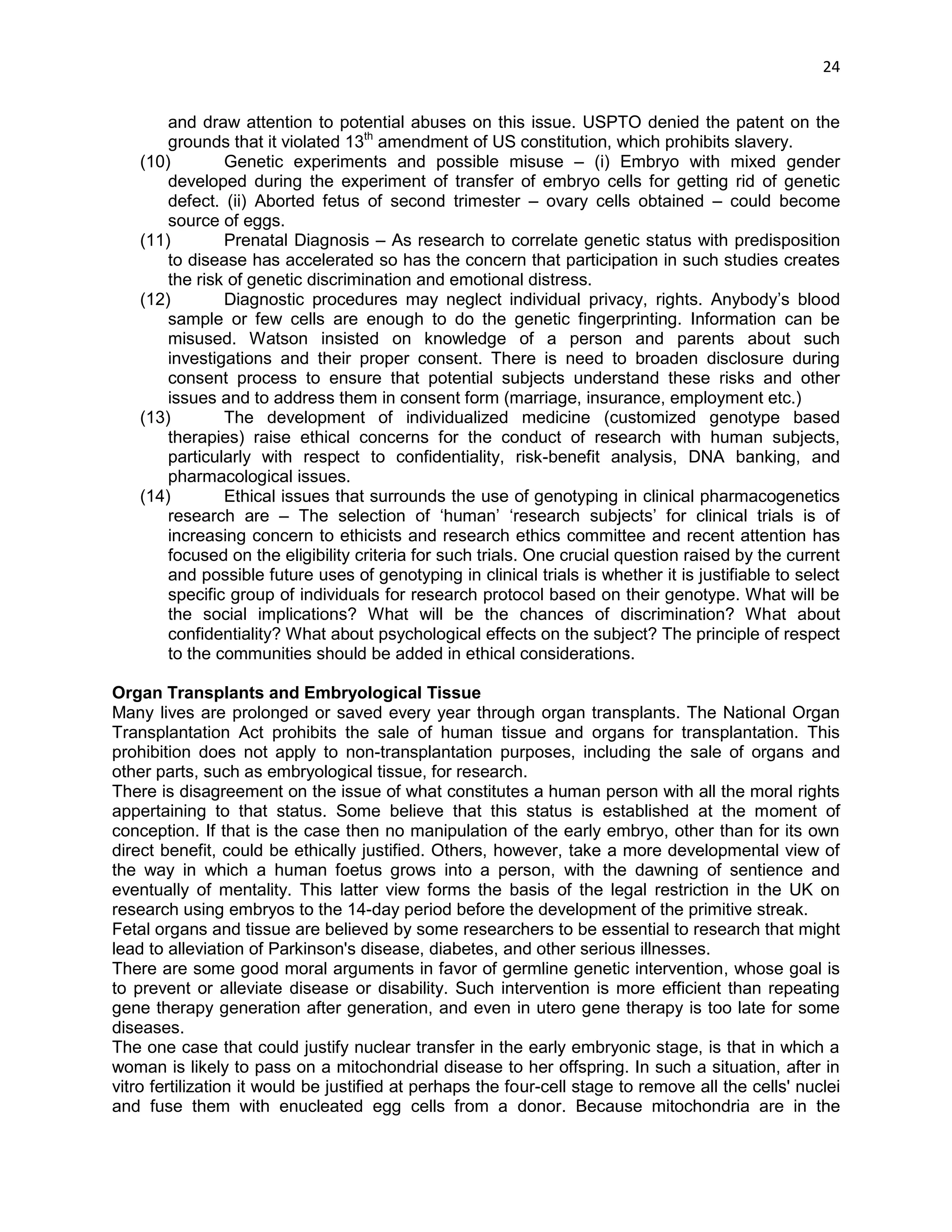 24 
and draw attention to potential abuses on this issue. USPTO denied the patent on the grounds that it violated 13th amendment of US constitution, which prohibits slavery. 
(10) Genetic experiments and possible misuse – (i) Embryo with mixed gender developed during the experiment of transfer of embryo cells for getting rid of genetic defect. (ii) Aborted fetus of second trimester – ovary cells obtained – could become source of eggs. 
(11) Prenatal Diagnosis – As research to correlate genetic status with predisposition to disease has accelerated so has the concern that participation in such studies creates the risk of genetic discrimination and emotional distress. 
(12) Diagnostic procedures may neglect individual privacy, rights. Anybody‘s blood sample or few cells are enough to do the genetic fingerprinting. Information can be misused. Watson insisted on knowledge of a person and parents about such investigations and their proper consent. There is need to broaden disclosure during consent process to ensure that potential subjects understand these risks and other issues and to address them in consent form (marriage, insurance, employment etc.) 
(13) The development of individualized medicine (customized genotype based therapies) raise ethical concerns for the conduct of research with human subjects, particularly with respect to confidentiality, risk-benefit analysis, DNA banking, and pharmacological issues. 
(14) Ethical issues that surrounds the use of genotyping in clinical pharmacogenetics research are – The selection of ‗human‘ ‗research subjects‘ for clinical trials is of increasing concern to ethicists and research ethics committee and recent attention has focused on the eligibility criteria for such trials. One crucial question raised by the current and possible future uses of genotyping in clinical trials is whether it is justifiable to select specific group of individuals for research protocol based on their genotype. What will be the social implications? What will be the chances of discrimination? What about confidentiality? What about psychological effects on the subject? The principle of respect to the communities should be added in ethical considerations. 
Organ Transplants and Embryological Tissue Many lives are prolonged or saved every year through organ transplants. The National Organ Transplantation Act prohibits the sale of human tissue and organs for transplantation. This prohibition does not apply to non-transplantation purposes, including the sale of organs and other parts, such as embryological tissue, for research. There is disagreement on the issue of what constitutes a human person with all the moral rights appertaining to that status. Some believe that this status is established at the moment of conception. If that is the case then no manipulation of the early embryo, other than for its own direct benefit, could be ethically justified. Others, however, take a more developmental view of the way in which a human foetus grows into a person, with the dawning of sentience and eventually of mentality. This latter view forms the basis of the legal restriction in the UK on research using embryos to the 14-day period before the development of the primitive streak. Fetal organs and tissue are believed by some researchers to be essential to research that might lead to alleviation of Parkinson's disease, diabetes, and other serious illnesses. There are some good moral arguments in favor of germline genetic intervention, whose goal is to prevent or alleviate disease or disability. Such intervention is more efficient than repeating gene therapy generation after generation, and even in utero gene therapy is too late for some diseases. The one case that could justify nuclear transfer in the early embryonic stage, is that in which a woman is likely to pass on a mitochondrial disease to her offspring. In such a situation, after in vitro fertilization it would be justified at perhaps the four-cell stage to remove all the cells' nuclei and fuse them with enucleated egg cells from a donor. Because mitochondria are in the  