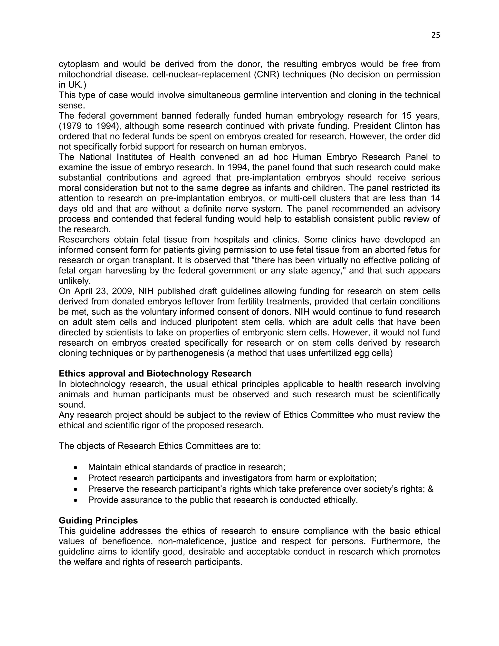 25 
cytoplasm and would be derived from the donor, the resulting embryos would be free from mitochondrial disease. cell-nuclear-replacement (CNR) techniques (No decision on permission in UK.) This type of case would involve simultaneous germline intervention and cloning in the technical sense. The federal government banned federally funded human embryology research for 15 years, (1979 to 1994), although some research continued with private funding. President Clinton has ordered that no federal funds be spent on embryos created for research. However, the order did not specifically forbid support for research on human embryos. The National Institutes of Health convened an ad hoc Human Embryo Research Panel to examine the issue of embryo research. In 1994, the panel found that such research could make substantial contributions and agreed that pre-implantation embryos should receive serious moral consideration but not to the same degree as infants and children. The panel restricted its attention to research on pre-implantation embryos, or multi-cell clusters that are less than 14 days old and that are without a definite nerve system. The panel recommended an advisory process and contended that federal funding would help to establish consistent public review of the research. Researchers obtain fetal tissue from hospitals and clinics. Some clinics have developed an informed consent form for patients giving permission to use fetal tissue from an aborted fetus for research or organ transplant. It is observed that "there has been virtually no effective policing of fetal organ harvesting by the federal government or any state agency," and that such appears unlikely. On April 23, 2009, NIH published draft guidelines allowing funding for research on stem cells derived from donated embryos leftover from fertility treatments, provided that certain conditions be met, such as the voluntary informed consent of donors. NIH would continue to fund research on adult stem cells and induced pluripotent stem cells, which are adult cells that have been directed by scientists to take on properties of embryonic stem cells. However, it would not fund research on embryos created specifically for research or on stem cells derived by research cloning techniques or by parthenogenesis (a method that uses unfertilized egg cells) 
Ethics approval and Biotechnology Research 
In biotechnology research, the usual ethical principles applicable to health research involving animals and human participants must be observed and such research must be scientifically sound. 
Any research project should be subject to the review of Ethics Committee who must review the ethical and scientific rigor of the proposed research. 
The objects of Research Ethics Committees are to: 
 Maintain ethical standards of practice in research; 
 Protect research participants and investigators from harm or exploitation; 
 Preserve the research participant‘s rights which take preference over society‘s rights; & 
 Provide assurance to the public that research is conducted ethically. 
Guiding Principles 
This guideline addresses the ethics of research to ensure compliance with the basic ethical values of beneficence, non-maleficence, justice and respect for persons. Furthermore, the guideline aims to identify good, desirable and acceptable conduct in research which promotes the welfare and rights of research participants.  