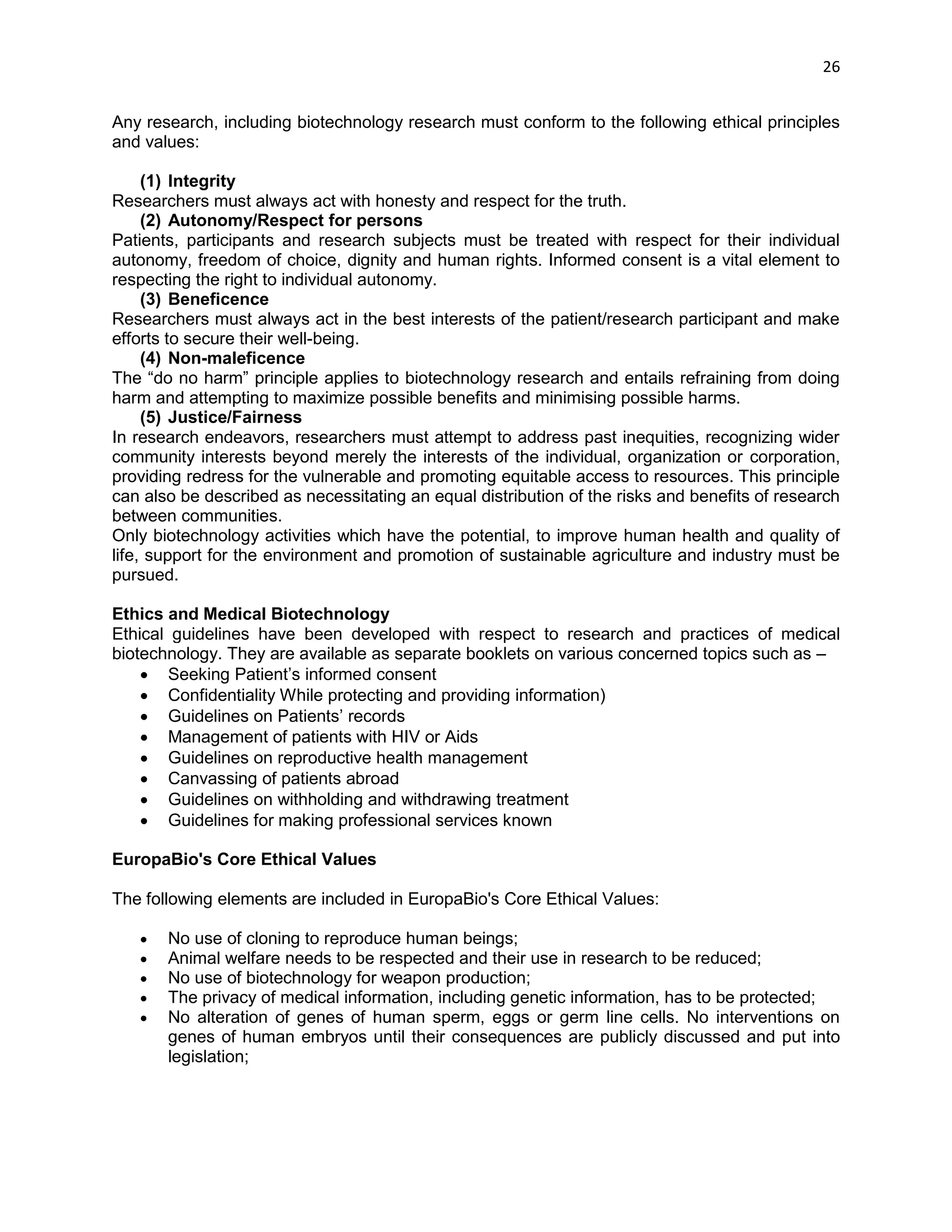 26 
Any research, including biotechnology research must conform to the following ethical principles and values: 
(1) Integrity 
Researchers must always act with honesty and respect for the truth. 
(2) Autonomy/Respect for persons 
Patients, participants and research subjects must be treated with respect for their individual autonomy, freedom of choice, dignity and human rights. Informed consent is a vital element to respecting the right to individual autonomy. 
(3) Beneficence 
Researchers must always act in the best interests of the patient/research participant and make efforts to secure their well-being. 
(4) Non-maleficence 
The ―do no harm‖ principle applies to biotechnology research and entails refraining from doing harm and attempting to maximize possible benefits and minimising possible harms. 
(5) Justice/Fairness 
In research endeavors, researchers must attempt to address past inequities, recognizing wider community interests beyond merely the interests of the individual, organization or corporation, providing redress for the vulnerable and promoting equitable access to resources. This principle can also be described as necessitating an equal distribution of the risks and benefits of research between communities. 
Only biotechnology activities which have the potential, to improve human health and quality of life, support for the environment and promotion of sustainable agriculture and industry must be pursued. 
Ethics and Medical Biotechnology Ethical guidelines have been developed with respect to research and practices of medical biotechnology. They are available as separate booklets on various concerned topics such as –  Seeking Patient‘s informed consent  Confidentiality While protecting and providing information)  Guidelines on Patients‘ records  Management of patients with HIV or Aids  Guidelines on reproductive health management  Canvassing of patients abroad  Guidelines on withholding and withdrawing treatment  Guidelines for making professional services known 
EuropaBio's Core Ethical Values 
The following elements are included in EuropaBio's Core Ethical Values: 
 No use of cloning to reproduce human beings; 
 Animal welfare needs to be respected and their use in research to be reduced; 
 No use of biotechnology for weapon production; 
 The privacy of medical information, including genetic information, has to be protected; 
 No alteration of genes of human sperm, eggs or germ line cells. No interventions on genes of human embryos until their consequences are publicly discussed and put into legislation;  