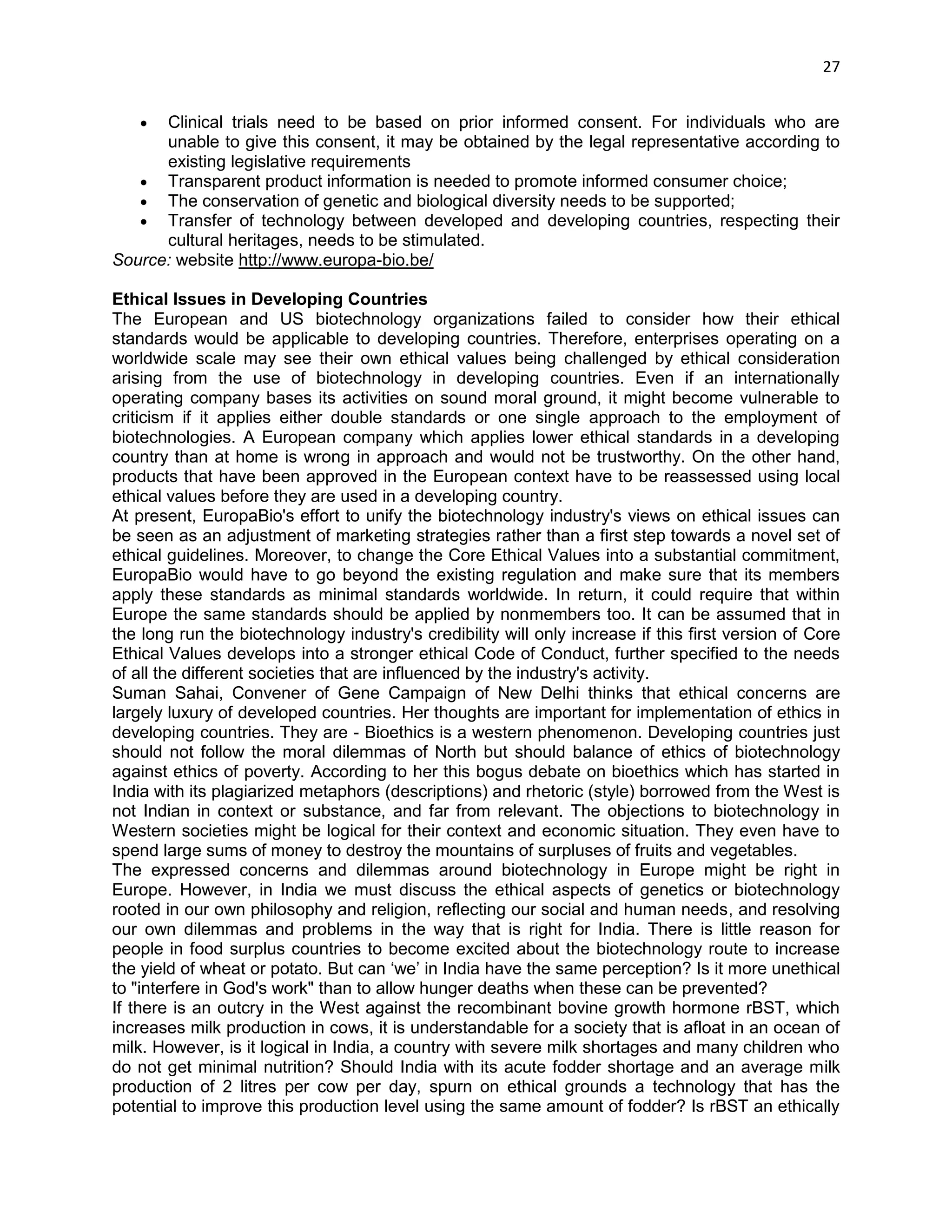 27 
 Clinical trials need to be based on prior informed consent. For individuals who are unable to give this consent, it may be obtained by the legal representative according to existing legislative requirements 
 Transparent product information is needed to promote informed consumer choice; 
 The conservation of genetic and biological diversity needs to be supported; 
 Transfer of technology between developed and developing countries, respecting their cultural heritages, needs to be stimulated. 
Source: website http://www.europa-bio.be/ 
Ethical Issues in Developing Countries 
The European and US biotechnology organizations failed to consider how their ethical standards would be applicable to developing countries. Therefore, enterprises operating on a worldwide scale may see their own ethical values being challenged by ethical consideration arising from the use of biotechnology in developing countries. Even if an internationally operating company bases its activities on sound moral ground, it might become vulnerable to criticism if it applies either double standards or one single approach to the employment of biotechnologies. A European company which applies lower ethical standards in a developing country than at home is wrong in approach and would not be trustworthy. On the other hand, products that have been approved in the European context have to be reassessed using local ethical values before they are used in a developing country. 
At present, EuropaBio's effort to unify the biotechnology industry's views on ethical issues can be seen as an adjustment of marketing strategies rather than a first step towards a novel set of ethical guidelines. Moreover, to change the Core Ethical Values into a substantial commitment, EuropaBio would have to go beyond the existing regulation and make sure that its members apply these standards as minimal standards worldwide. In return, it could require that within Europe the same standards should be applied by nonmembers too. It can be assumed that in the long run the biotechnology industry's credibility will only increase if this first version of Core Ethical Values develops into a stronger ethical Code of Conduct, further specified to the needs of all the different societies that are influenced by the industry's activity. 
Suman Sahai, Convener of Gene Campaign of New Delhi thinks that ethical concerns are largely luxury of developed countries. Her thoughts are important for implementation of ethics in developing countries. They are - Bioethics is a western phenomenon. Developing countries just should not follow the moral dilemmas of North but should balance of ethics of biotechnology against ethics of poverty. According to her this bogus debate on bioethics which has started in India with its plagiarized metaphors (descriptions) and rhetoric (style) borrowed from the West is not Indian in context or substance, and far from relevant. The objections to biotechnology in Western societies might be logical for their context and economic situation. They even have to spend large sums of money to destroy the mountains of surpluses of fruits and vegetables. 
The expressed concerns and dilemmas around biotechnology in Europe might be right in Europe. However, in India we must discuss the ethical aspects of genetics or biotechnology rooted in our own philosophy and religion, reflecting our social and human needs, and resolving our own dilemmas and problems in the way that is right for India. There is little reason for people in food surplus countries to become excited about the biotechnology route to increase the yield of wheat or potato. But can ‗we‘ in India have the same perception? Is it more unethical to "interfere in God's work" than to allow hunger deaths when these can be prevented? 
If there is an outcry in the West against the recombinant bovine growth hormone rBST, which increases milk production in cows, it is understandable for a society that is afloat in an ocean of milk. However, is it logical in India, a country with severe milk shortages and many children who do not get minimal nutrition? Should India with its acute fodder shortage and an average milk production of 2 litres per cow per day, spurn on ethical grounds a technology that has the potential to improve this production level using the same amount of fodder? Is rBST an ethically  