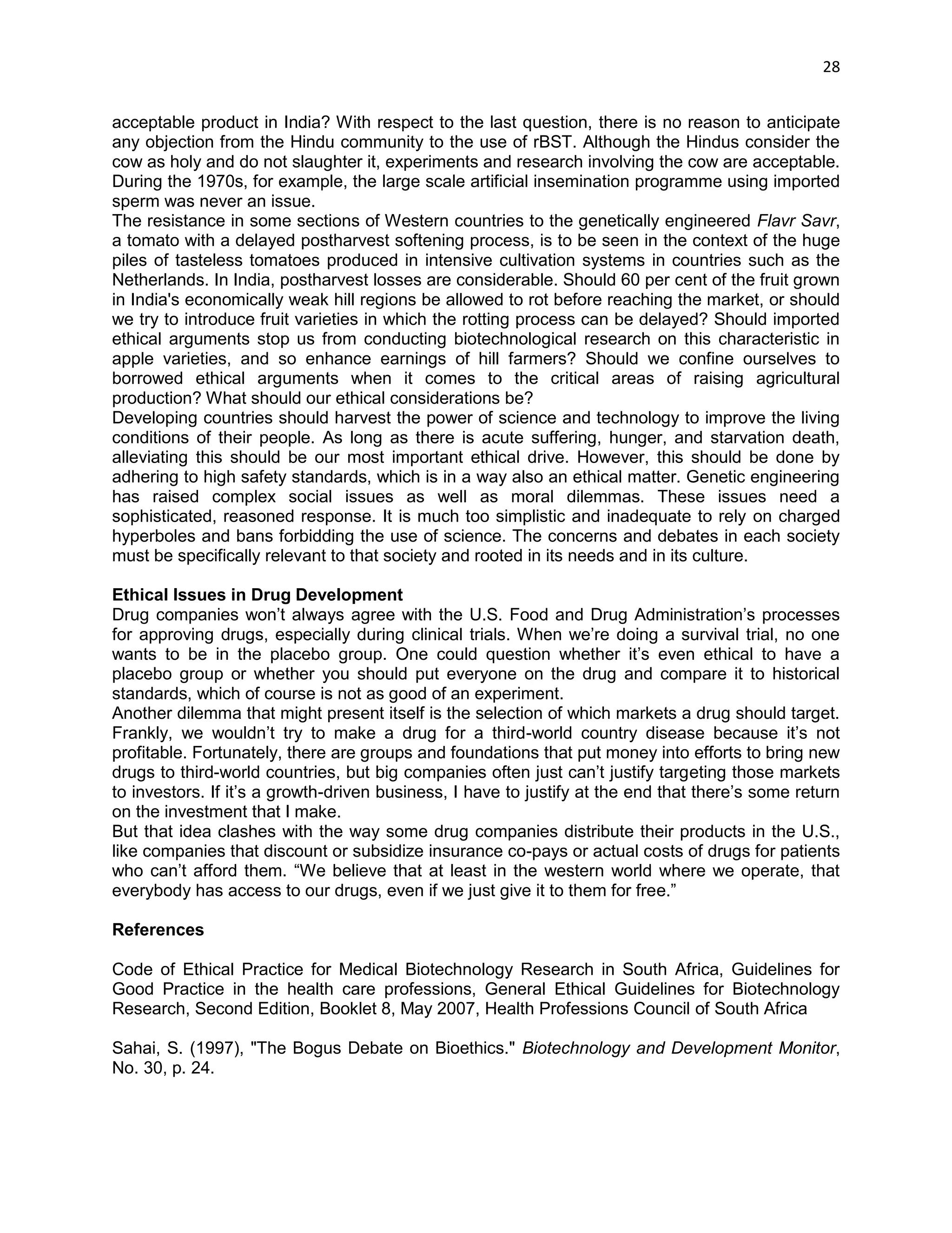 28 
acceptable product in India? With respect to the last question, there is no reason to anticipate any objection from the Hindu community to the use of rBST. Although the Hindus consider the cow as holy and do not slaughter it, experiments and research involving the cow are acceptable. During the 1970s, for example, the large scale artificial insemination programme using imported sperm was never an issue. 
The resistance in some sections of Western countries to the genetically engineered Flavr Savr, a tomato with a delayed postharvest softening process, is to be seen in the context of the huge piles of tasteless tomatoes produced in intensive cultivation systems in countries such as the Netherlands. In India, postharvest losses are considerable. Should 60 per cent of the fruit grown in India's economically weak hill regions be allowed to rot before reaching the market, or should we try to introduce fruit varieties in which the rotting process can be delayed? Should imported ethical arguments stop us from conducting biotechnological research on this characteristic in apple varieties, and so enhance earnings of hill farmers? Should we confine ourselves to borrowed ethical arguments when it comes to the critical areas of raising agricultural production? What should our ethical considerations be? 
Developing countries should harvest the power of science and technology to improve the living conditions of their people. As long as there is acute suffering, hunger, and starvation death, alleviating this should be our most important ethical drive. However, this should be done by adhering to high safety standards, which is in a way also an ethical matter. Genetic engineering has raised complex social issues as well as moral dilemmas. These issues need a sophisticated, reasoned response. It is much too simplistic and inadequate to rely on charged hyperboles and bans forbidding the use of science. The concerns and debates in each society must be specifically relevant to that society and rooted in its needs and in its culture. 
Ethical Issues in Drug Development 
Drug companies won‘t always agree with the U.S. Food and Drug Administration‘s processes for approving drugs, especially during clinical trials. When we‘re doing a survival trial, no one wants to be in the placebo group. One could question whether it‘s even ethical to have a placebo group or whether you should put everyone on the drug and compare it to historical standards, which of course is not as good of an experiment. 
Another dilemma that might present itself is the selection of which markets a drug should target. Frankly, we wouldn‘t try to make a drug for a third-world country disease because it‘s not profitable. Fortunately, there are groups and foundations that put money into efforts to bring new drugs to third-world countries, but big companies often just can‘t justify targeting those markets to investors. If it‘s a growth-driven business, I have to justify at the end that there‘s some return on the investment that I make. 
But that idea clashes with the way some drug companies distribute their products in the U.S., like companies that discount or subsidize insurance co-pays or actual costs of drugs for patients who can‘t afford them. ―We believe that at least in the western world where we operate, that everybody has access to our drugs, even if we just give it to them for free.‖ 
References 
Code of Ethical Practice for Medical Biotechnology Research in South Africa, Guidelines for Good Practice in the health care professions, General Ethical Guidelines for Biotechnology Research, Second Edition, Booklet 8, May 2007, Health Professions Council of South Africa 
Sahai, S. (1997), "The Bogus Debate on Bioethics." Biotechnology and Development Monitor, No. 30, p. 24. 
 