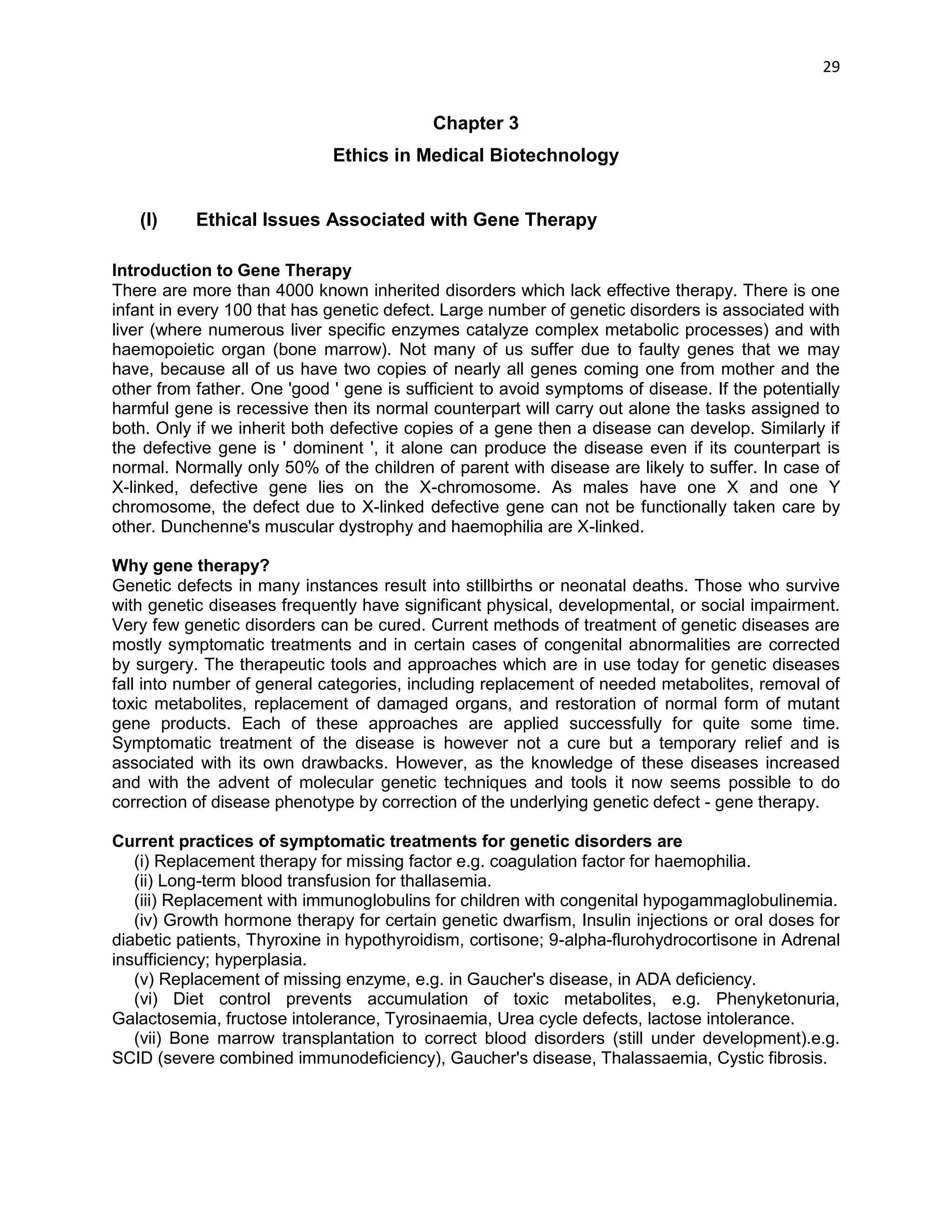 29 
Chapter 3 
Ethics in Medical Biotechnology 
(I) Ethical Issues Associated with Gene Therapy 
Introduction to Gene Therapy 
There are more than 4000 known inherited disorders which lack effective therapy. There is one infant in every 100 that has genetic defect. Large number of genetic disorders is associated with liver (where numerous liver specific enzymes catalyze complex metabolic processes) and with haemopoietic organ (bone marrow). Not many of us suffer due to faulty genes that we may have, because all of us have two copies of nearly all genes coming one from mother and the other from father. One 'good ' gene is sufficient to avoid symptoms of disease. If the potentially harmful gene is recessive then its normal counterpart will carry out alone the tasks assigned to both. Only if we inherit both defective copies of a gene then a disease can develop. Similarly if the defective gene is ' dominent ', it alone can produce the disease even if its counterpart is normal. Normally only 50% of the children of parent with disease are likely to suffer. In case of X-linked, defective gene lies on the X-chromosome. As males have one X and one Y chromosome, the defect due to X-linked defective gene can not be functionally taken care by other. Dunchenne's muscular dystrophy and haemophilia are X-linked. 
Why gene therapy? 
Genetic defects in many instances result into stillbirths or neonatal deaths. Those who survive with genetic diseases frequently have significant physical, developmental, or social impairment. Very few genetic disorders can be cured. Current methods of treatment of genetic diseases are mostly symptomatic treatments and in certain cases of congenital abnormalities are corrected by surgery. The therapeutic tools and approaches which are in use today for genetic diseases fall into number of general categories, including replacement of needed metabolites, removal of toxic metabolites, replacement of damaged organs, and restoration of normal form of mutant gene products. Each of these approaches are applied successfully for quite some time. Symptomatic treatment of the disease is however not a cure but a temporary relief and is associated with its own drawbacks. However, as the knowledge of these diseases increased and with the advent of molecular genetic techniques and tools it now seems possible to do correction of disease phenotype by correction of the underlying genetic defect - gene therapy. 
Current practices of symptomatic treatments for genetic disorders are 
(i) Replacement therapy for missing factor e.g. coagulation factor for haemophilia. 
(ii) Long-term blood transfusion for thallasemia. 
(iii) Replacement with immunoglobulins for children with congenital hypogammaglobulinemia. 
(iv) Growth hormone therapy for certain genetic dwarfism, Insulin injections or oral doses for diabetic patients, Thyroxine in hypothyroidism, cortisone; 9-alpha-flurohydrocortisone in Adrenal insufficiency; hyperplasia. 
(v) Replacement of missing enzyme, e.g. in Gaucher's disease, in ADA deficiency. 
(vi) Diet control prevents accumulation of toxic metabolites, e.g. Phenyketonuria, Galactosemia, fructose intolerance, Tyrosinaemia, Urea cycle defects, lactose intolerance. 
(vii) Bone marrow transplantation to correct blood disorders (still under development).e.g. SCID (severe combined immunodeficiency), Gaucher's disease, Thalassaemia, Cystic fibrosis.  