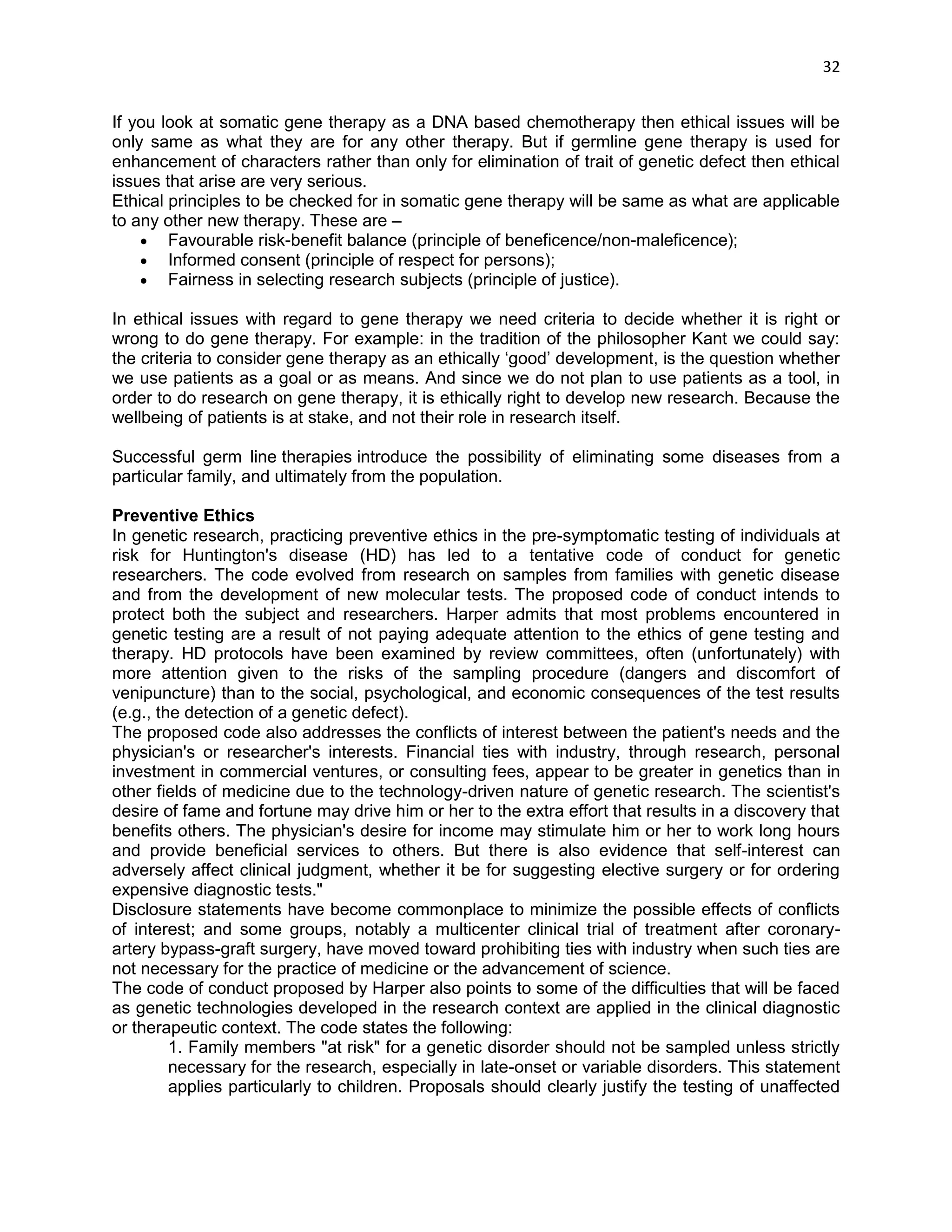 32 
If you look at somatic gene therapy as a DNA based chemotherapy then ethical issues will be only same as what they are for any other therapy. But if germline gene therapy is used for enhancement of characters rather than only for elimination of trait of genetic defect then ethical issues that arise are very serious. 
Ethical principles to be checked for in somatic gene therapy will be same as what are applicable to any other new therapy. These are –  Favourable risk-benefit balance (principle of beneficence/non-maleficence);  Informed consent (principle of respect for persons);  Fairness in selecting research subjects (principle of justice). 
In ethical issues with regard to gene therapy we need criteria to decide whether it is right or wrong to do gene therapy. For example: in the tradition of the philosopher Kant we could say: the criteria to consider gene therapy as an ethically ‗good‘ development, is the question whether we use patients as a goal or as means. And since we do not plan to use patients as a tool, in order to do research on gene therapy, it is ethically right to develop new research. Because the wellbeing of patients is at stake, and not their role in research itself. 
Successful germ line therapies introduce the possibility of eliminating some diseases from a particular family, and ultimately from the population. 
Preventive Ethics In genetic research, practicing preventive ethics in the pre-symptomatic testing of individuals at risk for Huntington's disease (HD) has led to a tentative code of conduct for genetic researchers. The code evolved from research on samples from families with genetic disease and from the development of new molecular tests. The proposed code of conduct intends to protect both the subject and researchers. Harper admits that most problems encountered in genetic testing are a result of not paying adequate attention to the ethics of gene testing and therapy. HD protocols have been examined by review committees, often (unfortunately) with more attention given to the risks of the sampling procedure (dangers and discomfort of venipuncture) than to the social, psychological, and economic consequences of the test results (e.g., the detection of a genetic defect). The proposed code also addresses the conflicts of interest between the patient's needs and the physician's or researcher's interests. Financial ties with industry, through research, personal investment in commercial ventures, or consulting fees, appear to be greater in genetics than in other fields of medicine due to the technology-driven nature of genetic research. The scientist's desire of fame and fortune may drive him or her to the extra effort that results in a discovery that benefits others. The physician's desire for income may stimulate him or her to work long hours and provide beneficial services to others. But there is also evidence that self-interest can adversely affect clinical judgment, whether it be for suggesting elective surgery or for ordering expensive diagnostic tests." Disclosure statements have become commonplace to minimize the possible effects of conflicts of interest; and some groups, notably a multicenter clinical trial of treatment after coronary- artery bypass-graft surgery, have moved toward prohibiting ties with industry when such ties are not necessary for the practice of medicine or the advancement of science. The code of conduct proposed by Harper also points to some of the difficulties that will be faced as genetic technologies developed in the research context are applied in the clinical diagnostic or therapeutic context. The code states the following: 1. Family members "at risk" for a genetic disorder should not be sampled unless strictly necessary for the research, especially in late-onset or variable disorders. This statement applies particularly to children. Proposals should clearly justify the testing of unaffected  