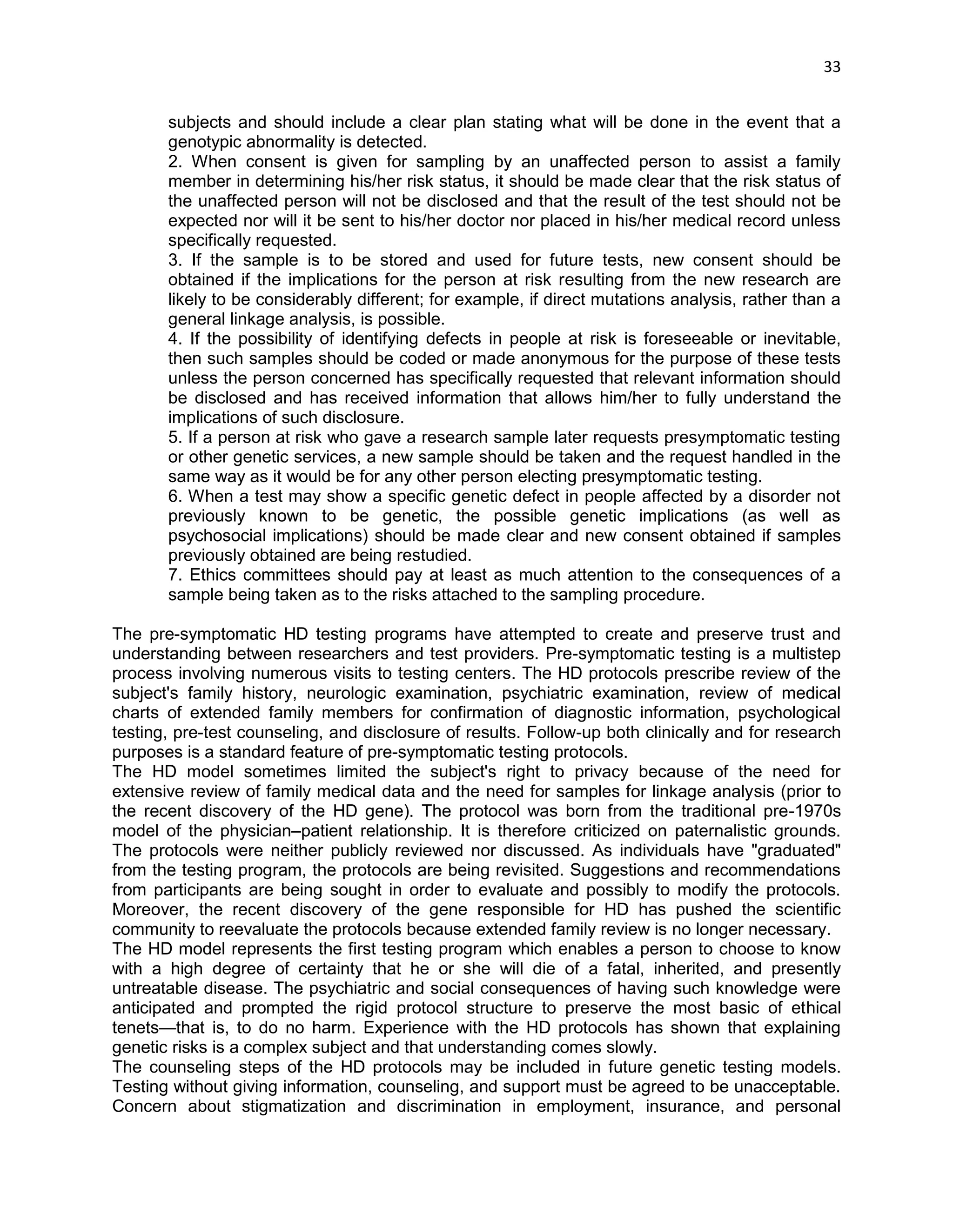 33 
subjects and should include a clear plan stating what will be done in the event that a genotypic abnormality is detected. 2. When consent is given for sampling by an unaffected person to assist a family member in determining his/her risk status, it should be made clear that the risk status of the unaffected person will not be disclosed and that the result of the test should not be expected nor will it be sent to his/her doctor nor placed in his/her medical record unless specifically requested. 3. If the sample is to be stored and used for future tests, new consent should be obtained if the implications for the person at risk resulting from the new research are likely to be considerably different; for example, if direct mutations analysis, rather than a general linkage analysis, is possible. 4. If the possibility of identifying defects in people at risk is foreseeable or inevitable, then such samples should be coded or made anonymous for the purpose of these tests unless the person concerned has specifically requested that relevant information should be disclosed and has received information that allows him/her to fully understand the implications of such disclosure. 5. If a person at risk who gave a research sample later requests presymptomatic testing or other genetic services, a new sample should be taken and the request handled in the same way as it would be for any other person electing presymptomatic testing. 6. When a test may show a specific genetic defect in people affected by a disorder not previously known to be genetic, the possible genetic implications (as well as psychosocial implications) should be made clear and new consent obtained if samples previously obtained are being restudied. 7. Ethics committees should pay at least as much attention to the consequences of a sample being taken as to the risks attached to the sampling procedure. The pre-symptomatic HD testing programs have attempted to create and preserve trust and understanding between researchers and test providers. Pre-symptomatic testing is a multistep process involving numerous visits to testing centers. The HD protocols prescribe review of the subject's family history, neurologic examination, psychiatric examination, review of medical charts of extended family members for confirmation of diagnostic information, psychological testing, pre-test counseling, and disclosure of results. Follow-up both clinically and for research purposes is a standard feature of pre-symptomatic testing protocols. The HD model sometimes limited the subject's right to privacy because of the need for extensive review of family medical data and the need for samples for linkage analysis (prior to the recent discovery of the HD gene). The protocol was born from the traditional pre-1970s model of the physician–patient relationship. It is therefore criticized on paternalistic grounds. The protocols were neither publicly reviewed nor discussed. As individuals have "graduated" from the testing program, the protocols are being revisited. Suggestions and recommendations from participants are being sought in order to evaluate and possibly to modify the protocols. Moreover, the recent discovery of the gene responsible for HD has pushed the scientific community to reevaluate the protocols because extended family review is no longer necessary. The HD model represents the first testing program which enables a person to choose to know with a high degree of certainty that he or she will die of a fatal, inherited, and presently untreatable disease. The psychiatric and social consequences of having such knowledge were anticipated and prompted the rigid protocol structure to preserve the most basic of ethical tenets—that is, to do no harm. Experience with the HD protocols has shown that explaining genetic risks is a complex subject and that understanding comes slowly. The counseling steps of the HD protocols may be included in future genetic testing models. Testing without giving information, counseling, and support must be agreed to be unacceptable. Concern about stigmatization and discrimination in employment, insurance, and personal  