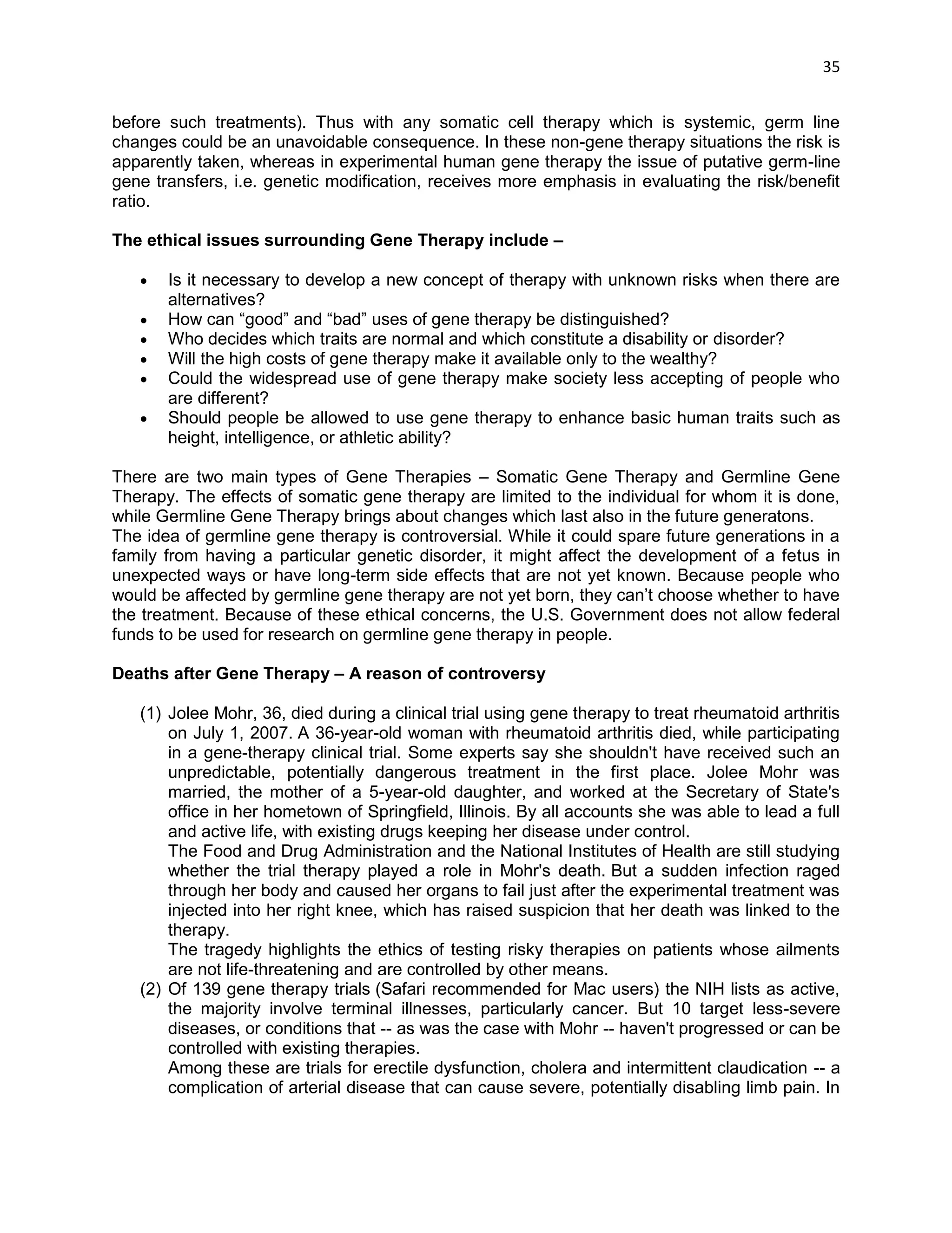 35 
before such treatments). Thus with any somatic cell therapy which is systemic, germ line changes could be an unavoidable consequence. In these non-gene therapy situations the risk is apparently taken, whereas in experimental human gene therapy the issue of putative germ-line gene transfers, i.e. genetic modification, receives more emphasis in evaluating the risk/benefit ratio. 
The ethical issues surrounding Gene Therapy include – 
 Is it necessary to develop a new concept of therapy with unknown risks when there are alternatives? 
 How can ―good‖ and ―bad‖ uses of gene therapy be distinguished? 
 Who decides which traits are normal and which constitute a disability or disorder? 
 Will the high costs of gene therapy make it available only to the wealthy? 
 Could the widespread use of gene therapy make society less accepting of people who are different? 
 Should people be allowed to use gene therapy to enhance basic human traits such as height, intelligence, or athletic ability? 
There are two main types of Gene Therapies – Somatic Gene Therapy and Germline Gene Therapy. The effects of somatic gene therapy are limited to the individual for whom it is done, while Germline Gene Therapy brings about changes which last also in the future generatons. 
The idea of germline gene therapy is controversial. While it could spare future generations in a family from having a particular genetic disorder, it might affect the development of a fetus in unexpected ways or have long-term side effects that are not yet known. Because people who would be affected by germline gene therapy are not yet born, they can‘t choose whether to have the treatment. Because of these ethical concerns, the U.S. Government does not allow federal funds to be used for research on germline gene therapy in people. 
Deaths after Gene Therapy – A reason of controversy 
(1) Jolee Mohr, 36, died during a clinical trial using gene therapy to treat rheumatoid arthritis on July 1, 2007. A 36-year-old woman with rheumatoid arthritis died, while participating in a gene-therapy clinical trial. Some experts say she shouldn't have received such an unpredictable, potentially dangerous treatment in the first place. Jolee Mohr was married, the mother of a 5-year-old daughter, and worked at the Secretary of State's office in her hometown of Springfield, Illinois. By all accounts she was able to lead a full and active life, with existing drugs keeping her disease under control. The Food and Drug Administration and the National Institutes of Health are still studying whether the trial therapy played a role in Mohr's death. But a sudden infection raged through her body and caused her organs to fail just after the experimental treatment was injected into her right knee, which has raised suspicion that her death was linked to the therapy. The tragedy highlights the ethics of testing risky therapies on patients whose ailments are not life-threatening and are controlled by other means. (2) Of 139 gene therapy trials (Safari recommended for Mac users) the NIH lists as active, the majority involve terminal illnesses, particularly cancer. But 10 target less-severe diseases, or conditions that -- as was the case with Mohr -- haven't progressed or can be controlled with existing therapies. Among these are trials for erectile dysfunction, cholera and intermittent claudication -- a complication of arterial disease that can cause severe, potentially disabling limb pain. In  