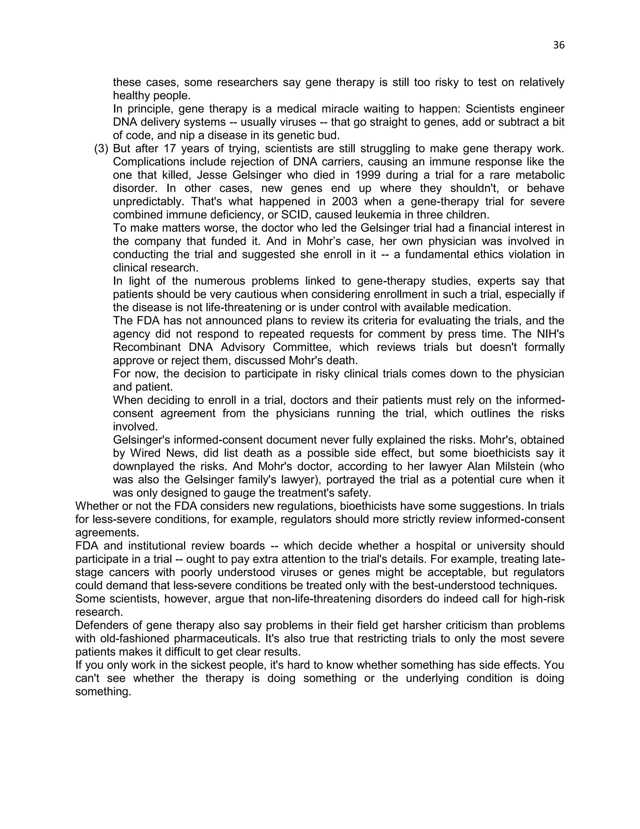 36 
these cases, some researchers say gene therapy is still too risky to test on relatively healthy people. In principle, gene therapy is a medical miracle waiting to happen: Scientists engineer DNA delivery systems -- usually viruses -- that go straight to genes, add or subtract a bit of code, and nip a disease in its genetic bud. (3) But after 17 years of trying, scientists are still struggling to make gene therapy work. Complications include rejection of DNA carriers, causing an immune response like the one that killed, Jesse Gelsinger who died in 1999 during a trial for a rare metabolic disorder. In other cases, new genes end up where they shouldn't, or behave unpredictably. That's what happened in 2003 when a gene-therapy trial for severe combined immune deficiency, or SCID, caused leukemia in three children. To make matters worse, the doctor who led the Gelsinger trial had a financial interest in the company that funded it. And in Mohr‘s case, her own physician was involved in conducting the trial and suggested she enroll in it -- a fundamental ethics violation in clinical research. In light of the numerous problems linked to gene-therapy studies, experts say that patients should be very cautious when considering enrollment in such a trial, especially if the disease is not life-threatening or is under control with available medication. The FDA has not announced plans to review its criteria for evaluating the trials, and the agency did not respond to repeated requests for comment by press time. The NIH's Recombinant DNA Advisory Committee, which reviews trials but doesn't formally approve or reject them, discussed Mohr's death. For now, the decision to participate in risky clinical trials comes down to the physician and patient. When deciding to enroll in a trial, doctors and their patients must rely on the informed- consent agreement from the physicians running the trial, which outlines the risks involved. Gelsinger's informed-consent document never fully explained the risks. Mohr's, obtained by Wired News, did list death as a possible side effect, but some bioethicists say it downplayed the risks. And Mohr's doctor, according to her lawyer Alan Milstein (who was also the Gelsinger family's lawyer), portrayed the trial as a potential cure when it was only designed to gauge the treatment's safety. Whether or not the FDA considers new regulations, bioethicists have some suggestions. In trials for less-severe conditions, for example, regulators should more strictly review informed-consent agreements. FDA and institutional review boards -- which decide whether a hospital or university should participate in a trial -- ought to pay extra attention to the trial's details. For example, treating late- stage cancers with poorly understood viruses or genes might be acceptable, but regulators could demand that less-severe conditions be treated only with the best-understood techniques. Some scientists, however, argue that non-life-threatening disorders do indeed call for high-risk research. Defenders of gene therapy also say problems in their field get harsher criticism than problems with old-fashioned pharmaceuticals. It's also true that restricting trials to only the most severe patients makes it difficult to get clear results. If you only work in the sickest people, it's hard to know whether something has side effects. You can't see whether the therapy is doing something or the underlying condition is doing something. 
 