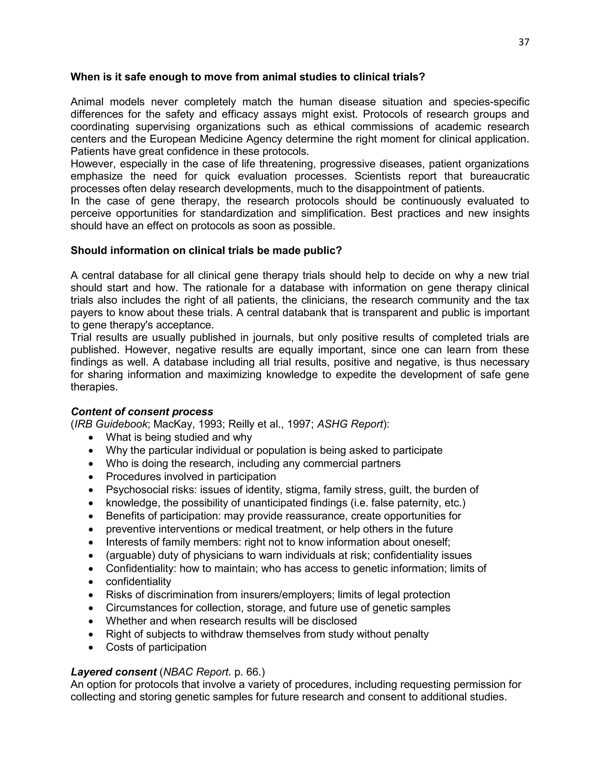 37 
When is it safe enough to move from animal studies to clinical trials? Animal models never completely match the human disease situation and species-specific differences for the safety and efficacy assays might exist. Protocols of research groups and coordinating supervising organizations such as ethical commissions of academic research centers and the European Medicine Agency determine the right moment for clinical application. Patients have great confidence in these protocols. However, especially in the case of life threatening, progressive diseases, patient organizations emphasize the need for quick evaluation processes. Scientists report that bureaucratic processes often delay research developments, much to the disappointment of patients. In the case of gene therapy, the research protocols should be continuously evaluated to perceive opportunities for standardization and simplification. Best practices and new insights should have an effect on protocols as soon as possible. Should information on clinical trials be made public? A central database for all clinical gene therapy trials should help to decide on why a new trial should start and how. The rationale for a database with information on gene therapy clinical trials also includes the right of all patients, the clinicians, the research community and the tax payers to know about these trials. A central databank that is transparent and public is important to gene therapy's acceptance. Trial results are usually published in journals, but only positive results of completed trials are published. However, negative results are equally important, since one can learn from these findings as well. A database including all trial results, positive and negative, is thus necessary for sharing information and maximizing knowledge to expedite the development of safe gene therapies. 
Content of consent process 
(IRB Guidebook; MacKay, 1993; Reilly et al., 1997; ASHG Report): 
 What is being studied and why 
 Why the particular individual or population is being asked to participate 
 Who is doing the research, including any commercial partners 
 Procedures involved in participation 
 Psychosocial risks: issues of identity, stigma, family stress, guilt, the burden of 
 knowledge, the possibility of unanticipated findings (i.e. false paternity, etc.) 
 Benefits of participation: may provide reassurance, create opportunities for 
 preventive interventions or medical treatment, or help others in the future 
 Interests of family members: right not to know information about oneself; 
 (arguable) duty of physicians to warn individuals at risk; confidentiality issues 
 Confidentiality: how to maintain; who has access to genetic information; limits of 
 confidentiality 
 Risks of discrimination from insurers/employers; limits of legal protection 
 Circumstances for collection, storage, and future use of genetic samples 
 Whether and when research results will be disclosed 
 Right of subjects to withdraw themselves from study without penalty 
 Costs of participation 
Layered consent (NBAC Report. p. 66.) 
An option for protocols that involve a variety of procedures, including requesting permission for 
collecting and storing genetic samples for future research and consent to additional studies.  