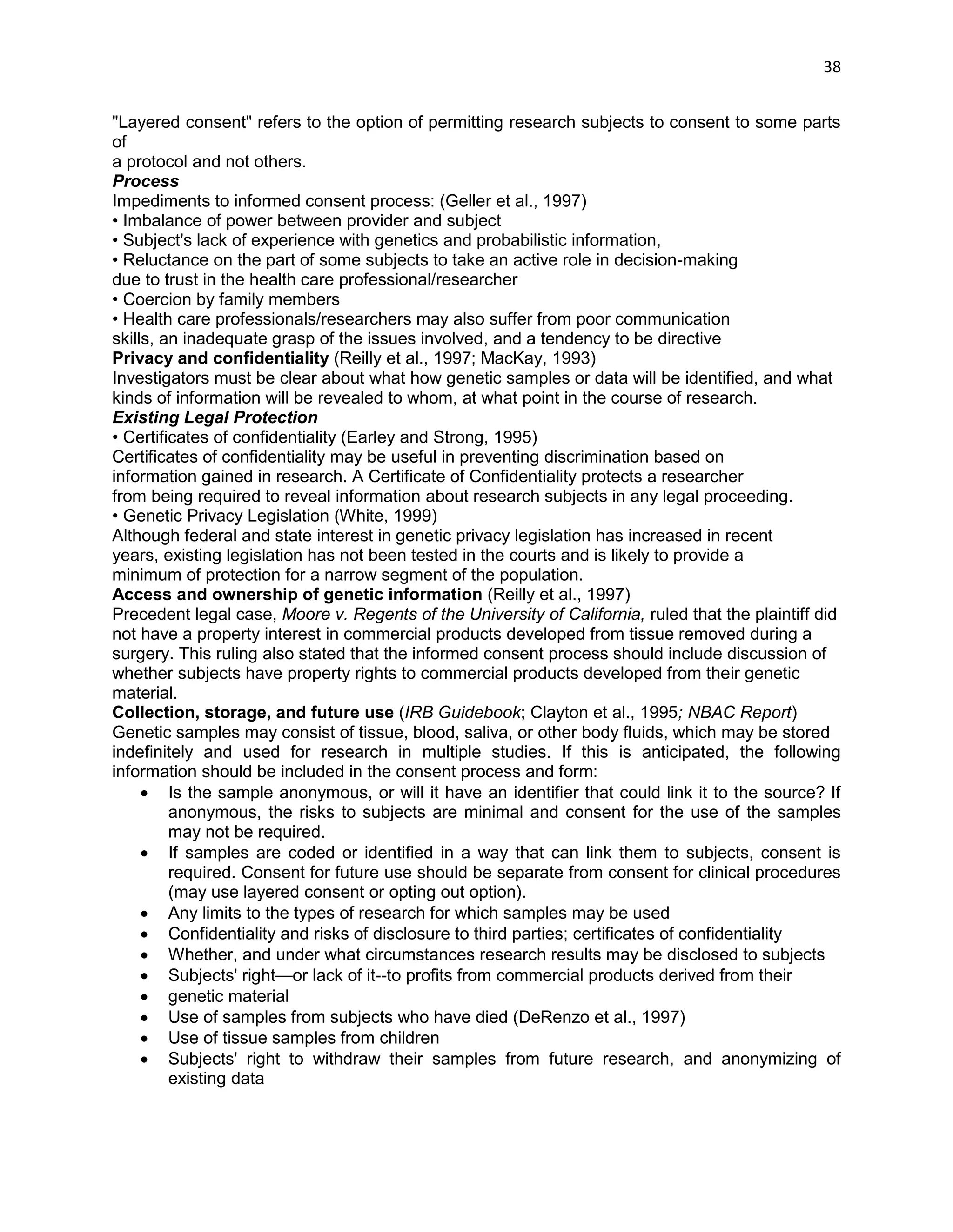 38 
"Layered consent" refers to the option of permitting research subjects to consent to some parts of 
a protocol and not others. 
Process 
Impediments to informed consent process: (Geller et al., 1997) 
• Imbalance of power between provider and subject 
• Subject's lack of experience with genetics and probabilistic information, 
• Reluctance on the part of some subjects to take an active role in decision-making 
due to trust in the health care professional/researcher 
• Coercion by family members 
• Health care professionals/researchers may also suffer from poor communication 
skills, an inadequate grasp of the issues involved, and a tendency to be directive 
Privacy and confidentiality (Reilly et al., 1997; MacKay, 1993) 
Investigators must be clear about what how genetic samples or data will be identified, and what 
kinds of information will be revealed to whom, at what point in the course of research. 
Existing Legal Protection 
• Certificates of confidentiality (Earley and Strong, 1995) 
Certificates of confidentiality may be useful in preventing discrimination based on 
information gained in research. A Certificate of Confidentiality protects a researcher 
from being required to reveal information about research subjects in any legal proceeding. 
• Genetic Privacy Legislation (White, 1999) 
Although federal and state interest in genetic privacy legislation has increased in recent 
years, existing legislation has not been tested in the courts and is likely to provide a 
minimum of protection for a narrow segment of the population. 
Access and ownership of genetic information (Reilly et al., 1997) 
Precedent legal case, Moore v. Regents of the University of California, ruled that the plaintiff did 
not have a property interest in commercial products developed from tissue removed during a 
surgery. This ruling also stated that the informed consent process should include discussion of 
whether subjects have property rights to commercial products developed from their genetic 
material. 
Collection, storage, and future use (IRB Guidebook; Clayton et al., 1995; NBAC Report) 
Genetic samples may consist of tissue, blood, saliva, or other body fluids, which may be stored 
indefinitely and used for research in multiple studies. If this is anticipated, the following information should be included in the consent process and form: 
 Is the sample anonymous, or will it have an identifier that could link it to the source? If anonymous, the risks to subjects are minimal and consent for the use of the samples may not be required. 
 If samples are coded or identified in a way that can link them to subjects, consent is required. Consent for future use should be separate from consent for clinical procedures (may use layered consent or opting out option). 
 Any limits to the types of research for which samples may be used 
 Confidentiality and risks of disclosure to third parties; certificates of confidentiality 
 Whether, and under what circumstances research results may be disclosed to subjects 
 Subjects' right—or lack of it--to profits from commercial products derived from their 
 genetic material 
 Use of samples from subjects who have died (DeRenzo et al., 1997) 
 Use of tissue samples from children 
 Subjects' right to withdraw their samples from future research, and anonymizing of existing data 
 