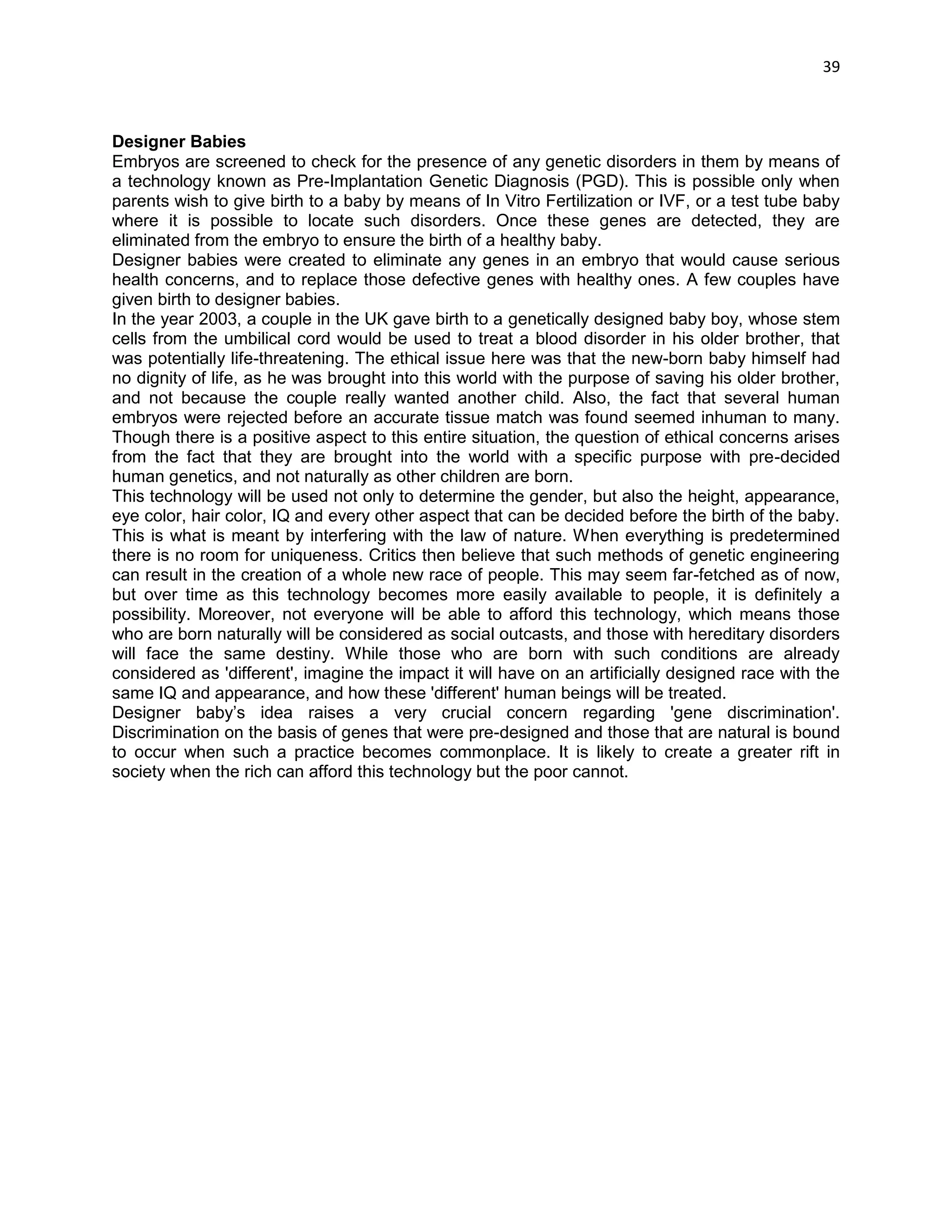 39 
Designer Babies 
Embryos are screened to check for the presence of any genetic disorders in them by means of a technology known as Pre-Implantation Genetic Diagnosis (PGD). This is possible only when parents wish to give birth to a baby by means of In Vitro Fertilization or IVF, or a test tube baby where it is possible to locate such disorders. Once these genes are detected, they are eliminated from the embryo to ensure the birth of a healthy baby. 
Designer babies were created to eliminate any genes in an embryo that would cause serious health concerns, and to replace those defective genes with healthy ones. A few couples have given birth to designer babies. 
In the year 2003, a couple in the UK gave birth to a genetically designed baby boy, whose stem cells from the umbilical cord would be used to treat a blood disorder in his older brother, that was potentially life-threatening. The ethical issue here was that the new-born baby himself had no dignity of life, as he was brought into this world with the purpose of saving his older brother, and not because the couple really wanted another child. Also, the fact that several human embryos were rejected before an accurate tissue match was found seemed inhuman to many. Though there is a positive aspect to this entire situation, the question of ethical concerns arises from the fact that they are brought into the world with a specific purpose with pre-decided human genetics, and not naturally as other children are born. 
This technology will be used not only to determine the gender, but also the height, appearance, eye color, hair color, IQ and every other aspect that can be decided before the birth of the baby. This is what is meant by interfering with the law of nature. When everything is predetermined there is no room for uniqueness. Critics then believe that such methods of genetic engineering can result in the creation of a whole new race of people. This may seem far-fetched as of now, but over time as this technology becomes more easily available to people, it is definitely a possibility. Moreover, not everyone will be able to afford this technology, which means those who are born naturally will be considered as social outcasts, and those with hereditary disorders will face the same destiny. While those who are born with such conditions are already considered as 'different', imagine the impact it will have on an artificially designed race with the same IQ and appearance, and how these 'different' human beings will be treated. 
Designer baby‘s idea raises a very crucial concern regarding 'gene discrimination'. Discrimination on the basis of genes that were pre-designed and those that are natural is bound to occur when such a practice becomes commonplace. It is likely to create a greater rift in society when the rich can afford this technology but the poor cannot. 
 