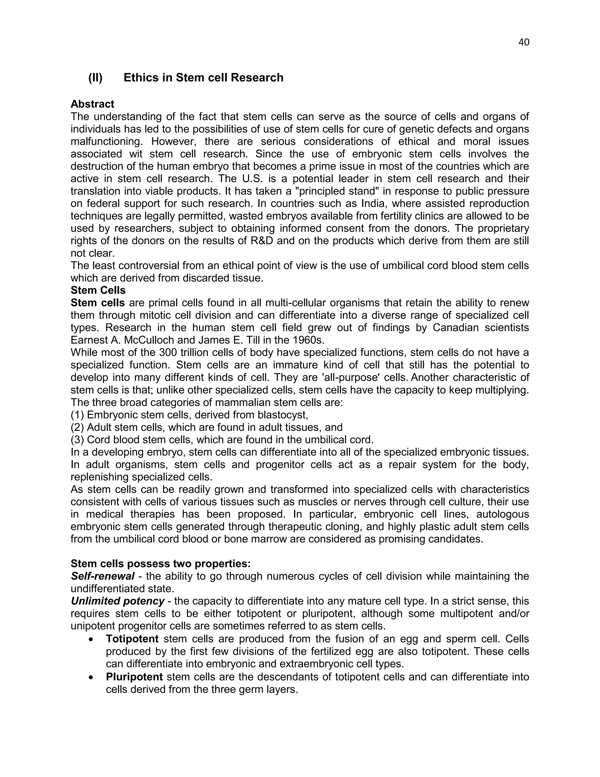 40 
(II) Ethics in Stem cell Research 
Abstract 
The understanding of the fact that stem cells can serve as the source of cells and organs of individuals has led to the possibilities of use of stem cells for cure of genetic defects and organs malfunctioning. However, there are serious considerations of ethical and moral issues associated wit stem cell research. Since the use of embryonic stem cells involves the destruction of the human embryo that becomes a prime issue in most of the countries which are active in stem cell research. The U.S. is a potential leader in stem cell research and their translation into viable products. It has taken a "principled stand" in response to public pressure on federal support for such research. In countries such as India, where assisted reproduction techniques are legally permitted, wasted embryos available from fertility clinics are allowed to be used by researchers, subject to obtaining informed consent from the donors. The proprietary rights of the donors on the results of R&D and on the products which derive from them are still not clear. 
The least controversial from an ethical point of view is the use of umbilical cord blood stem cells which are derived from discarded tissue. 
Stem Cells 
Stem cells are primal cells found in all multi-cellular organisms that retain the ability to renew them through mitotic cell division and can differentiate into a diverse range of specialized cell types. Research in the human stem cell field grew out of findings by Canadian scientists Earnest A. McCulloch and James E. Till in the 1960s. 
While most of the 300 trillion cells of body have specialized functions, stem cells do not have a specialized function. Stem cells are an immature kind of cell that still has the potential to develop into many different kinds of cell. They are 'all-purpose' cells. Another characteristic of stem cells is that; unlike other specialized cells, stem cells have the capacity to keep multiplying. 
The three broad categories of mammalian stem cells are: 
(1) Embryonic stem cells, derived from blastocyst, 
(2) Adult stem cells, which are found in adult tissues, and 
(3) Cord blood stem cells, which are found in the umbilical cord. 
In a developing embryo, stem cells can differentiate into all of the specialized embryonic tissues. In adult organisms, stem cells and progenitor cells act as a repair system for the body, replenishing specialized cells. 
As stem cells can be readily grown and transformed into specialized cells with characteristics consistent with cells of various tissues such as muscles or nerves through cell culture, their use in medical therapies has been proposed. In particular, embryonic cell lines, autologous embryonic stem cells generated through therapeutic cloning, and highly plastic adult stem cells from the umbilical cord blood or bone marrow are considered as promising candidates. 
Stem cells possess two properties: 
Self-renewal - the ability to go through numerous cycles of cell division while maintaining the undifferentiated state. 
Unlimited potency - the capacity to differentiate into any mature cell type. In a strict sense, this requires stem cells to be either totipotent or pluripotent, although some multipotent and/or unipotent progenitor cells are sometimes referred to as stem cells. 
 Totipotent stem cells are produced from the fusion of an egg and sperm cell. Cells produced by the first few divisions of the fertilized egg are also totipotent. These cells can differentiate into embryonic and extraembryonic cell types. 
 Pluripotent stem cells are the descendants of totipotent cells and can differentiate into cells derived from the three germ layers.  