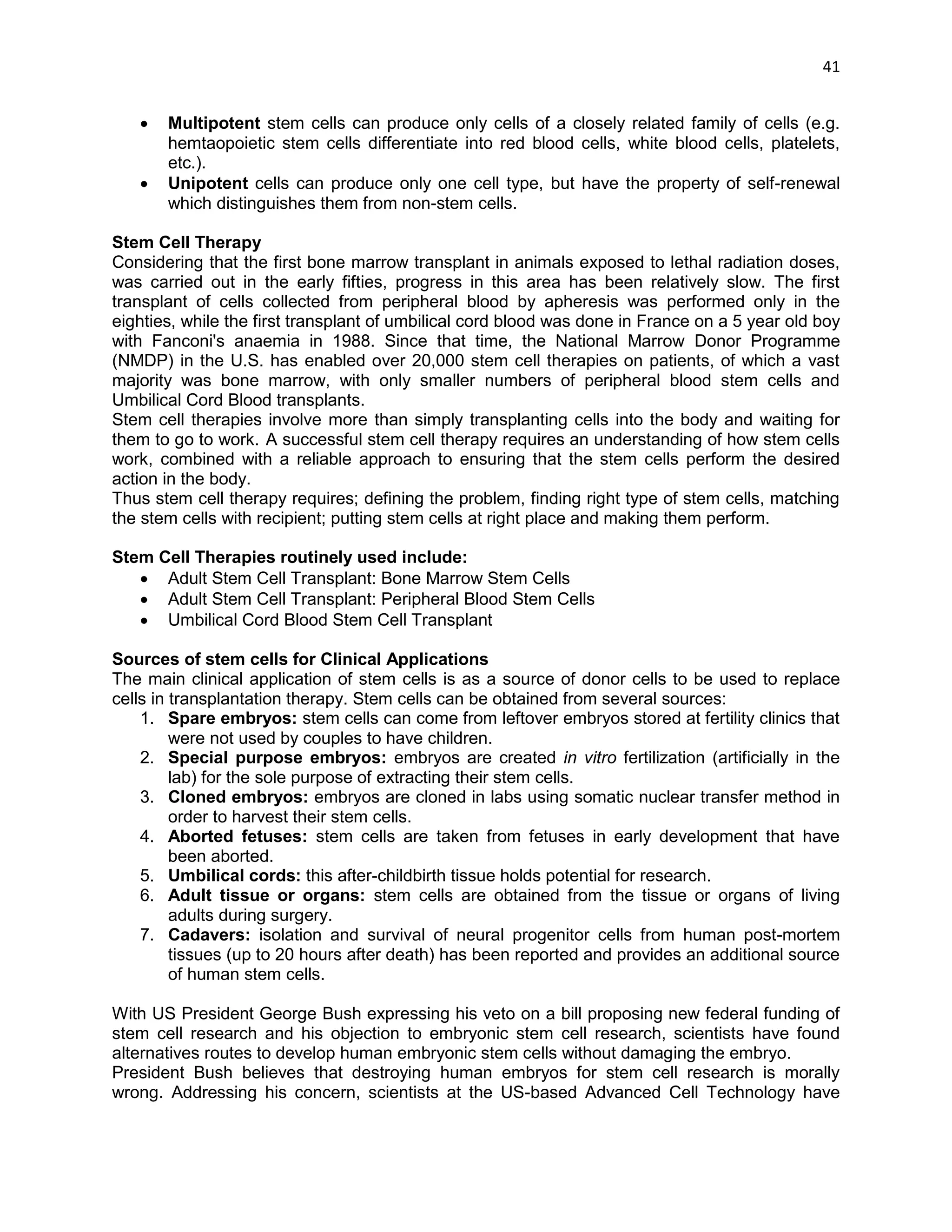 41 
 Multipotent stem cells can produce only cells of a closely related family of cells (e.g. hemtaopoietic stem cells differentiate into red blood cells, white blood cells, platelets, etc.). 
 Unipotent cells can produce only one cell type, but have the property of self-renewal which distinguishes them from non-stem cells. 
Stem Cell Therapy 
Considering that the first bone marrow transplant in animals exposed to lethal radiation doses, was carried out in the early fifties, progress in this area has been relatively slow. The first transplant of cells collected from peripheral blood by apheresis was performed only in the eighties, while the first transplant of umbilical cord blood was done in France on a 5 year old boy with Fanconi's anaemia in 1988. Since that time, the National Marrow Donor Programme (NMDP) in the U.S. has enabled over 20,000 stem cell therapies on patients, of which a vast majority was bone marrow, with only smaller numbers of peripheral blood stem cells and Umbilical Cord Blood transplants. 
Stem cell therapies involve more than simply transplanting cells into the body and waiting for them to go to work. A successful stem cell therapy requires an understanding of how stem cells work, combined with a reliable approach to ensuring that the stem cells perform the desired action in the body. 
Thus stem cell therapy requires; defining the problem, finding right type of stem cells, matching the stem cells with recipient; putting stem cells at right place and making them perform. 
Stem Cell Therapies routinely used include: 
 Adult Stem Cell Transplant: Bone Marrow Stem Cells 
 Adult Stem Cell Transplant: Peripheral Blood Stem Cells 
 Umbilical Cord Blood Stem Cell Transplant 
Sources of stem cells for Clinical Applications 
The main clinical application of stem cells is as a source of donor cells to be used to replace cells in transplantation therapy. Stem cells can be obtained from several sources: 
1. Spare embryos: stem cells can come from leftover embryos stored at fertility clinics that were not used by couples to have children. 
2. Special purpose embryos: embryos are created in vitro fertilization (artificially in the lab) for the sole purpose of extracting their stem cells. 
3. Cloned embryos: embryos are cloned in labs using somatic nuclear transfer method in order to harvest their stem cells. 
4. Aborted fetuses: stem cells are taken from fetuses in early development that have been aborted. 
5. Umbilical cords: this after-childbirth tissue holds potential for research. 
6. Adult tissue or organs: stem cells are obtained from the tissue or organs of living adults during surgery. 
7. Cadavers: isolation and survival of neural progenitor cells from human post-mortem tissues (up to 20 hours after death) has been reported and provides an additional source of human stem cells. 
With US President George Bush expressing his veto on a bill proposing new federal funding of stem cell research and his objection to embryonic stem cell research, scientists have found alternatives routes to develop human embryonic stem cells without damaging the embryo. 
President Bush believes that destroying human embryos for stem cell research is morally wrong. Addressing his concern, scientists at the US-based Advanced Cell Technology have  