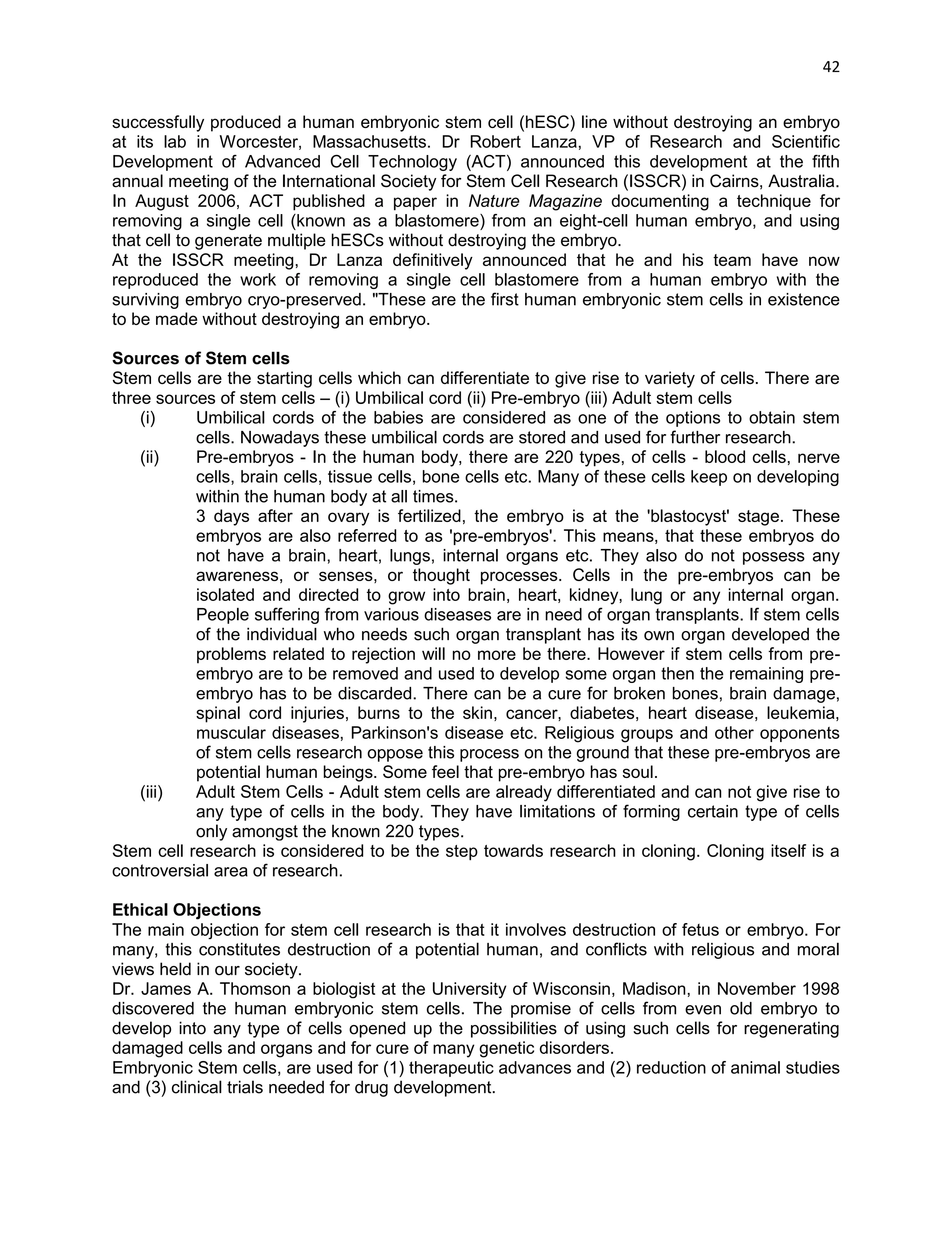 42 
successfully produced a human embryonic stem cell (hESC) line without destroying an embryo at its lab in Worcester, Massachusetts. Dr Robert Lanza, VP of Research and Scientific Development of Advanced Cell Technology (ACT) announced this development at the fifth annual meeting of the International Society for Stem Cell Research (ISSCR) in Cairns, Australia. 
In August 2006, ACT published a paper in Nature Magazine documenting a technique for removing a single cell (known as a blastomere) from an eight-cell human embryo, and using that cell to generate multiple hESCs without destroying the embryo. 
At the ISSCR meeting, Dr Lanza definitively announced that he and his team have now reproduced the work of removing a single cell blastomere from a human embryo with the surviving embryo cryo-preserved. "These are the first human embryonic stem cells in existence to be made without destroying an embryo. 
Sources of Stem cells 
Stem cells are the starting cells which can differentiate to give rise to variety of cells. There are three sources of stem cells – (i) Umbilical cord (ii) Pre-embryo (iii) Adult stem cells 
(i) Umbilical cords of the babies are considered as one of the options to obtain stem cells. Nowadays these umbilical cords are stored and used for further research. 
(ii) Pre-embryos - In the human body, there are 220 types, of cells - blood cells, nerve cells, brain cells, tissue cells, bone cells etc. Many of these cells keep on developing within the human body at all times. 
3 days after an ovary is fertilized, the embryo is at the 'blastocyst' stage. These embryos are also referred to as 'pre-embryos'. This means, that these embryos do not have a brain, heart, lungs, internal organs etc. They also do not possess any awareness, or senses, or thought processes. Cells in the pre-embryos can be isolated and directed to grow into brain, heart, kidney, lung or any internal organ. People suffering from various diseases are in need of organ transplants. If stem cells of the individual who needs such organ transplant has its own organ developed the problems related to rejection will no more be there. However if stem cells from pre- embryo are to be removed and used to develop some organ then the remaining pre- embryo has to be discarded. There can be a cure for broken bones, brain damage, spinal cord injuries, burns to the skin, cancer, diabetes, heart disease, leukemia, muscular diseases, Parkinson's disease etc. Religious groups and other opponents of stem cells research oppose this process on the ground that these pre-embryos are potential human beings. Some feel that pre-embryo has soul. 
(iii) Adult Stem Cells - Adult stem cells are already differentiated and can not give rise to any type of cells in the body. They have limitations of forming certain type of cells only amongst the known 220 types. Stem cell research is considered to be the step towards research in cloning. Cloning itself is a controversial area of research. 
Ethical Objections The main objection for stem cell research is that it involves destruction of fetus or embryo. For many, this constitutes destruction of a potential human, and conflicts with religious and moral views held in our society. Dr. James A. Thomson a biologist at the University of Wisconsin, Madison, in November 1998 discovered the human embryonic stem cells. The promise of cells from even old embryo to develop into any type of cells opened up the possibilities of using such cells for regenerating damaged cells and organs and for cure of many genetic disorders. 
Embryonic Stem cells, are used for (1) therapeutic advances and (2) reduction of animal studies and (3) clinical trials needed for drug development.  