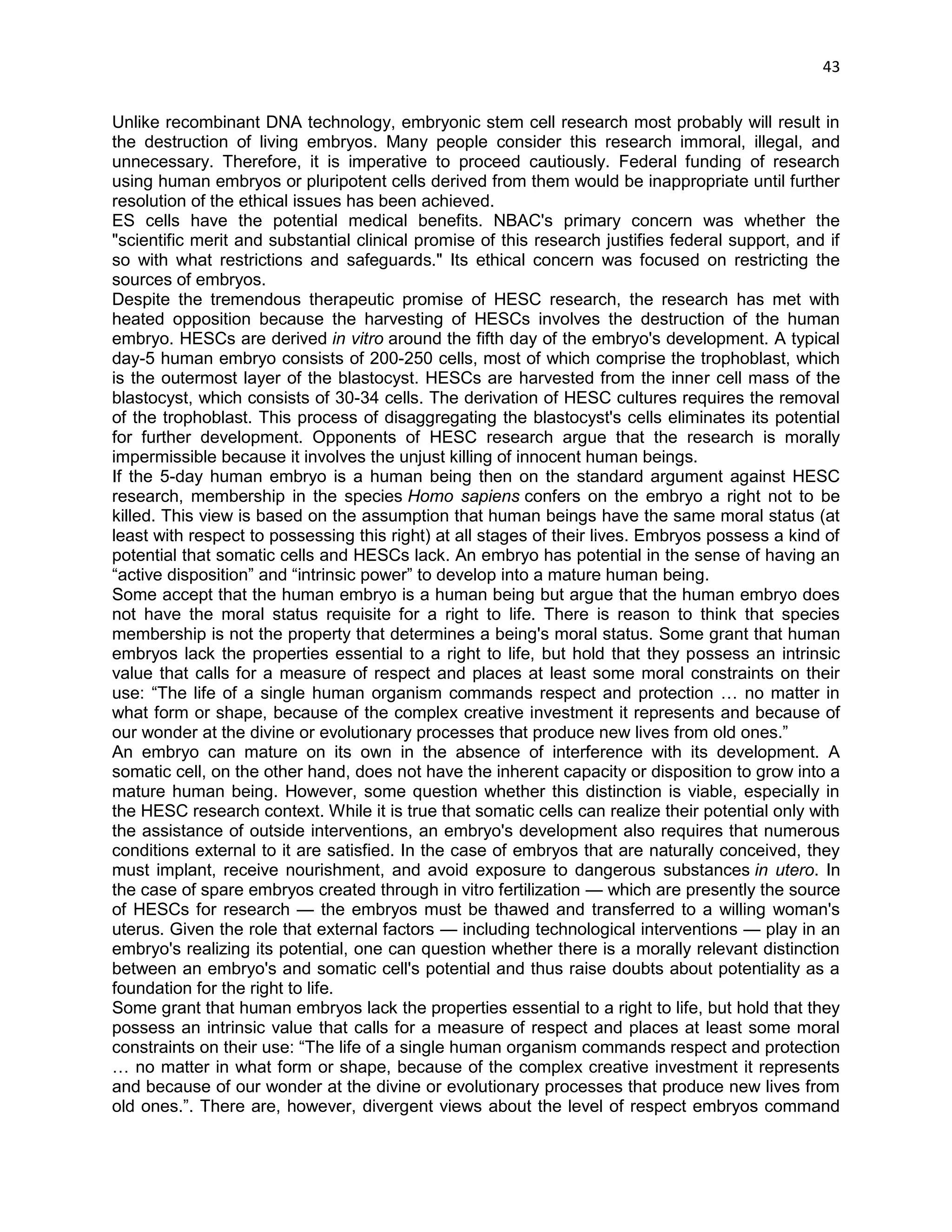 43 
Unlike recombinant DNA technology, embryonic stem cell research most probably will result in the destruction of living embryos. Many people consider this research immoral, illegal, and unnecessary. Therefore, it is imperative to proceed cautiously. Federal funding of research using human embryos or pluripotent cells derived from them would be inappropriate until further resolution of the ethical issues has been achieved. 
ES cells have the potential medical benefits. NBAC's primary concern was whether the "scientific merit and substantial clinical promise of this research justifies federal support, and if so with what restrictions and safeguards." Its ethical concern was focused on restricting the sources of embryos. 
Despite the tremendous therapeutic promise of HESC research, the research has met with heated opposition because the harvesting of HESCs involves the destruction of the human embryo. HESCs are derived in vitro around the fifth day of the embryo's development. A typical day-5 human embryo consists of 200-250 cells, most of which comprise the trophoblast, which is the outermost layer of the blastocyst. HESCs are harvested from the inner cell mass of the blastocyst, which consists of 30-34 cells. The derivation of HESC cultures requires the removal of the trophoblast. This process of disaggregating the blastocyst's cells eliminates its potential for further development. Opponents of HESC research argue that the research is morally impermissible because it involves the unjust killing of innocent human beings. 
If the 5-day human embryo is a human being then on the standard argument against HESC research, membership in the species Homo sapiens confers on the embryo a right not to be killed. This view is based on the assumption that human beings have the same moral status (at least with respect to possessing this right) at all stages of their lives. Embryos possess a kind of potential that somatic cells and HESCs lack. An embryo has potential in the sense of having an ―active disposition‖ and ―intrinsic power‖ to develop into a mature human being. 
Some accept that the human embryo is a human being but argue that the human embryo does not have the moral status requisite for a right to life. There is reason to think that species membership is not the property that determines a being's moral status. Some grant that human embryos lack the properties essential to a right to life, but hold that they possess an intrinsic value that calls for a measure of respect and places at least some moral constraints on their use: ―The life of a single human organism commands respect and protection … no matter in what form or shape, because of the complex creative investment it represents and because of our wonder at the divine or evolutionary processes that produce new lives from old ones.‖ 
An embryo can mature on its own in the absence of interference with its development. A somatic cell, on the other hand, does not have the inherent capacity or disposition to grow into a mature human being. However, some question whether this distinction is viable, especially in the HESC research context. While it is true that somatic cells can realize their potential only with the assistance of outside interventions, an embryo's development also requires that numerous conditions external to it are satisfied. In the case of embryos that are naturally conceived, they must implant, receive nourishment, and avoid exposure to dangerous substances in utero. In the case of spare embryos created through in vitro fertilization — which are presently the source of HESCs for research — the embryos must be thawed and transferred to a willing woman's uterus. Given the role that external factors — including technological interventions — play in an embryo's realizing its potential, one can question whether there is a morally relevant distinction between an embryo's and somatic cell's potential and thus raise doubts about potentiality as a foundation for the right to life. 
Some grant that human embryos lack the properties essential to a right to life, but hold that they possess an intrinsic value that calls for a measure of respect and places at least some moral constraints on their use: ―The life of a single human organism commands respect and protection … no matter in what form or shape, because of the complex creative investment it represents and because of our wonder at the divine or evolutionary processes that produce new lives from old ones.‖. There are, however, divergent views about the level of respect embryos command  