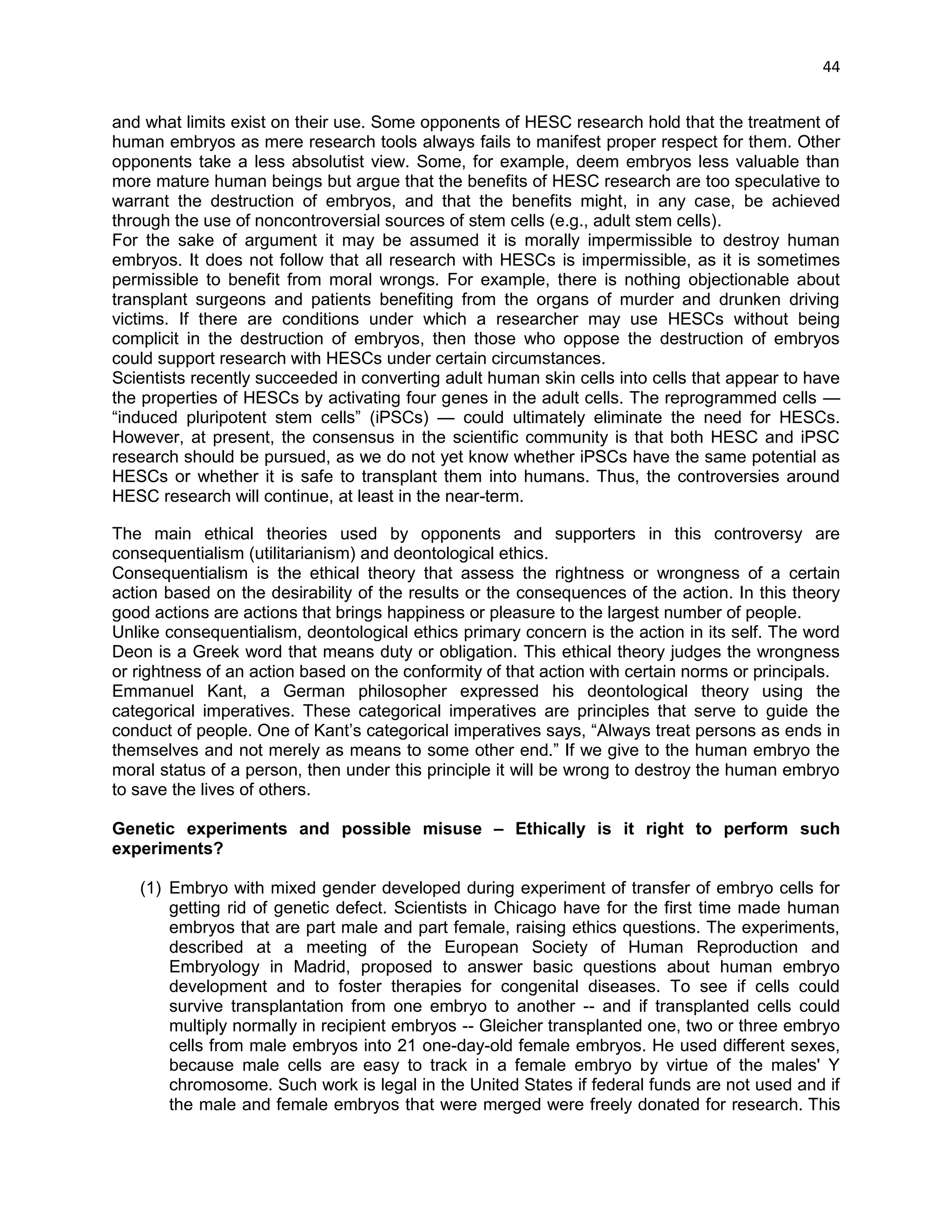 44 
and what limits exist on their use. Some opponents of HESC research hold that the treatment of human embryos as mere research tools always fails to manifest proper respect for them. Other opponents take a less absolutist view. Some, for example, deem embryos less valuable than more mature human beings but argue that the benefits of HESC research are too speculative to warrant the destruction of embryos, and that the benefits might, in any case, be achieved through the use of noncontroversial sources of stem cells (e.g., adult stem cells). 
For the sake of argument it may be assumed it is morally impermissible to destroy human embryos. It does not follow that all research with HESCs is impermissible, as it is sometimes permissible to benefit from moral wrongs. For example, there is nothing objectionable about transplant surgeons and patients benefiting from the organs of murder and drunken driving victims. If there are conditions under which a researcher may use HESCs without being complicit in the destruction of embryos, then those who oppose the destruction of embryos could support research with HESCs under certain circumstances. 
Scientists recently succeeded in converting adult human skin cells into cells that appear to have the properties of HESCs by activating four genes in the adult cells. The reprogrammed cells — ―induced pluripotent stem cells‖ (iPSCs) — could ultimately eliminate the need for HESCs. However, at present, the consensus in the scientific community is that both HESC and iPSC research should be pursued, as we do not yet know whether iPSCs have the same potential as HESCs or whether it is safe to transplant them into humans. Thus, the controversies around HESC research will continue, at least in the near-term. 
The main ethical theories used by opponents and supporters in this controversy are consequentialism (utilitarianism) and deontological ethics. Consequentialism is the ethical theory that assess the rightness or wrongness of a certain action based on the desirability of the results or the consequences of the action. In this theory good actions are actions that brings happiness or pleasure to the largest number of people. Unlike consequentialism, deontological ethics primary concern is the action in its self. The word Deon is a Greek word that means duty or obligation. This ethical theory judges the wrongness or rightness of an action based on the conformity of that action with certain norms or principals. Emmanuel Kant, a German philosopher expressed his deontological theory using the categorical imperatives. These categorical imperatives are principles that serve to guide the conduct of people. One of Kant‘s categorical imperatives says, ―Always treat persons as ends in themselves and not merely as means to some other end.‖ If we give to the human embryo the moral status of a person, then under this principle it will be wrong to destroy the human embryo to save the lives of others. 
Genetic experiments and possible misuse – Ethically is it right to perform such experiments? 
(1) Embryo with mixed gender developed during experiment of transfer of embryo cells for getting rid of genetic defect. Scientists in Chicago have for the first time made human embryos that are part male and part female, raising ethics questions. The experiments, described at a meeting of the European Society of Human Reproduction and Embryology in Madrid, proposed to answer basic questions about human embryo development and to foster therapies for congenital diseases. To see if cells could survive transplantation from one embryo to another -- and if transplanted cells could multiply normally in recipient embryos -- Gleicher transplanted one, two or three embryo cells from male embryos into 21 one-day-old female embryos. He used different sexes, because male cells are easy to track in a female embryo by virtue of the males' Y chromosome. Such work is legal in the United States if federal funds are not used and if the male and female embryos that were merged were freely donated for research. This  