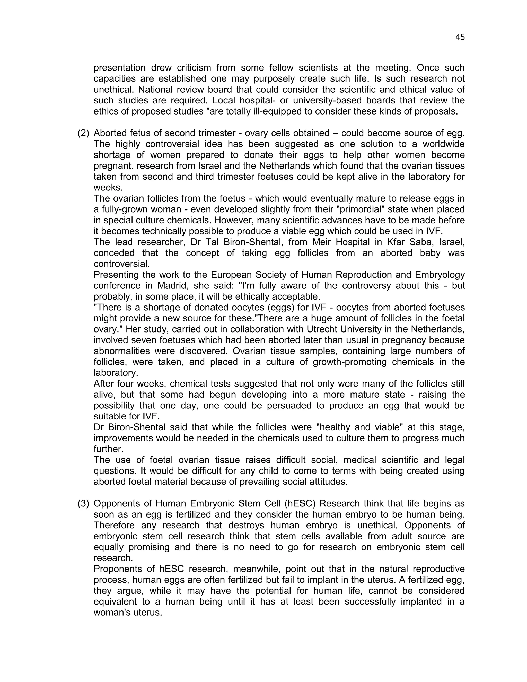 45 
presentation drew criticism from some fellow scientists at the meeting. Once such capacities are established one may purposely create such life. Is such research not unethical. National review board that could consider the scientific and ethical value of such studies are required. Local hospital- or university-based boards that review the ethics of proposed studies "are totally ill-equipped to consider these kinds of proposals. 
(2) Aborted fetus of second trimester - ovary cells obtained – could become source of egg. The highly controversial idea has been suggested as one solution to a worldwide shortage of women prepared to donate their eggs to help other women become pregnant. research from Israel and the Netherlands which found that the ovarian tissues taken from second and third trimester foetuses could be kept alive in the laboratory for weeks. 
The ovarian follicles from the foetus - which would eventually mature to release eggs in a fully-grown woman - even developed slightly from their "primordial" state when placed in special culture chemicals. However, many scientific advances have to be made before it becomes technically possible to produce a viable egg which could be used in IVF. 
The lead researcher, Dr Tal Biron-Shental, from Meir Hospital in Kfar Saba, Israel, conceded that the concept of taking egg follicles from an aborted baby was controversial. 
Presenting the work to the European Society of Human Reproduction and Embryology conference in Madrid, she said: "I'm fully aware of the controversy about this - but probably, in some place, it will be ethically acceptable. 
"There is a shortage of donated oocytes (eggs) for IVF - oocytes from aborted foetuses might provide a new source for these."There are a huge amount of follicles in the foetal ovary." Her study, carried out in collaboration with Utrecht University in the Netherlands, involved seven foetuses which had been aborted later than usual in pregnancy because abnormalities were discovered. Ovarian tissue samples, containing large numbers of follicles, were taken, and placed in a culture of growth-promoting chemicals in the laboratory. 
After four weeks, chemical tests suggested that not only were many of the follicles still alive, but that some had begun developing into a more mature state - raising the possibility that one day, one could be persuaded to produce an egg that would be suitable for IVF. 
Dr Biron-Shental said that while the follicles were "healthy and viable" at this stage, improvements would be needed in the chemicals used to culture them to progress much further. The use of foetal ovarian tissue raises difficult social, medical scientific and legal questions. It would be difficult for any child to come to terms with being created using aborted foetal material because of prevailing social attitudes. 
(3) Opponents of Human Embryonic Stem Cell (hESC) Research think that life begins as soon as an egg is fertilized and they consider the human embryo to be human being. Therefore any research that destroys human embryo is unethical. Opponents of embryonic stem cell research think that stem cells available from adult source are equally promising and there is no need to go for research on embryonic stem cell research. Proponents of hESC research, meanwhile, point out that in the natural reproductive process, human eggs are often fertilized but fail to implant in the uterus. A fertilized egg, they argue, while it may have the potential for human life, cannot be considered equivalent to a human being until it has at least been successfully implanted in a woman's uterus.  