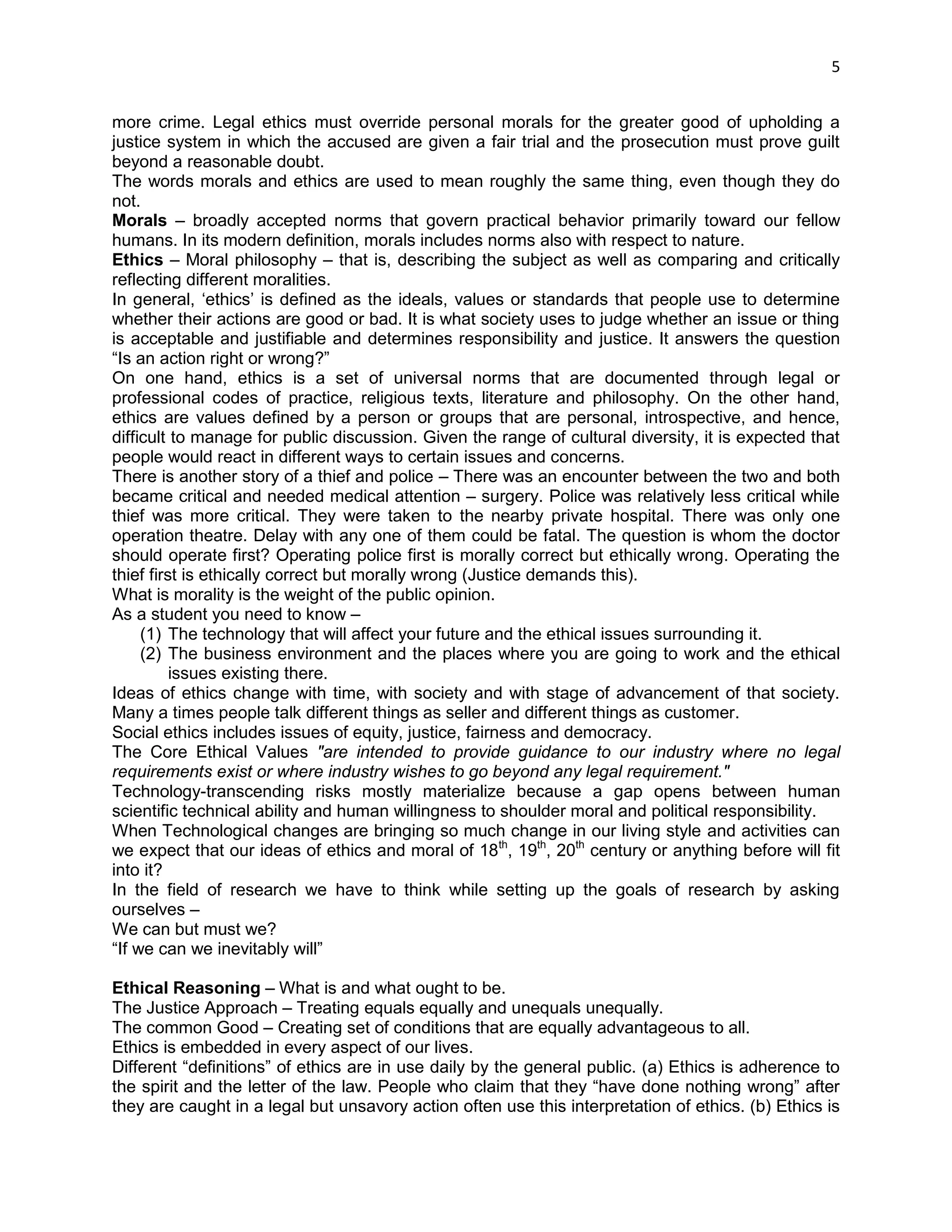 5 
more crime. Legal ethics must override personal morals for the greater good of upholding a justice system in which the accused are given a fair trial and the prosecution must prove guilt beyond a reasonable doubt. 
The words morals and ethics are used to mean roughly the same thing, even though they do not. 
Morals – broadly accepted norms that govern practical behavior primarily toward our fellow humans. In its modern definition, morals includes norms also with respect to nature. 
Ethics – Moral philosophy – that is, describing the subject as well as comparing and critically reflecting different moralities. In general, ‗ethics‘ is defined as the ideals, values or standards that people use to determine whether their actions are good or bad. It is what society uses to judge whether an issue or thing is acceptable and justifiable and determines responsibility and justice. It answers the question ―Is an action right or wrong?‖ On one hand, ethics is a set of universal norms that are documented through legal or professional codes of practice, religious texts, literature and philosophy. On the other hand, ethics are values defined by a person or groups that are personal, introspective, and hence, difficult to manage for public discussion. Given the range of cultural diversity, it is expected that people would react in different ways to certain issues and concerns. 
There is another story of a thief and police – There was an encounter between the two and both became critical and needed medical attention – surgery. Police was relatively less critical while thief was more critical. They were taken to the nearby private hospital. There was only one operation theatre. Delay with any one of them could be fatal. The question is whom the doctor should operate first? Operating police first is morally correct but ethically wrong. Operating the thief first is ethically correct but morally wrong (Justice demands this). 
What is morality is the weight of the public opinion. 
As a student you need to know – 
(1) The technology that will affect your future and the ethical issues surrounding it. 
(2) The business environment and the places where you are going to work and the ethical issues existing there. 
Ideas of ethics change with time, with society and with stage of advancement of that society. Many a times people talk different things as seller and different things as customer. 
Social ethics includes issues of equity, justice, fairness and democracy. 
The Core Ethical Values "are intended to provide guidance to our industry where no legal requirements exist or where industry wishes to go beyond any legal requirement." 
Technology-transcending risks mostly materialize because a gap opens between human scientific technical ability and human willingness to shoulder moral and political responsibility. 
When Technological changes are bringing so much change in our living style and activities can we expect that our ideas of ethics and moral of 18th, 19th, 20th century or anything before will fit into it? 
In the field of research we have to think while setting up the goals of research by asking ourselves – 
We can but must we? 
―If we can we inevitably will‖ 
Ethical Reasoning – What is and what ought to be. 
The Justice Approach – Treating equals equally and unequals unequally. 
The common Good – Creating set of conditions that are equally advantageous to all. 
Ethics is embedded in every aspect of our lives. 
Different ―definitions‖ of ethics are in use daily by the general public. (a) Ethics is adherence to the spirit and the letter of the law. People who claim that they ―have done nothing wrong‖ after they are caught in a legal but unsavory action often use this interpretation of ethics. (b) Ethics is  