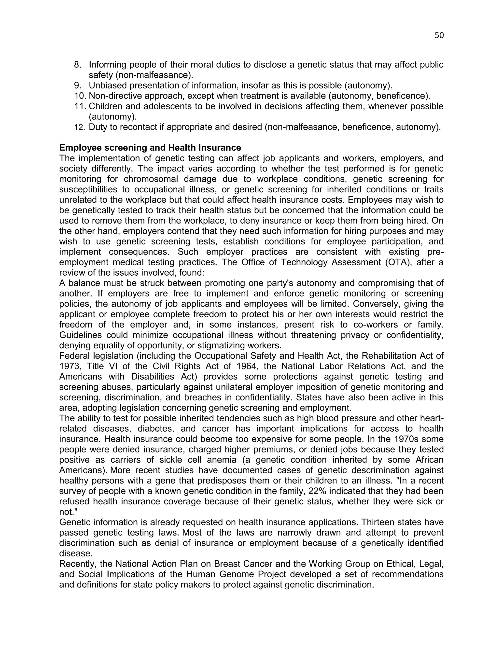 50 
8. Informing people of their moral duties to disclose a genetic status that may affect public safety (non-malfeasance). 
9. Unbiased presentation of information, insofar as this is possible (autonomy). 
10. Non-directive approach, except when treatment is available (autonomy, beneficence). 
11. Children and adolescents to be involved in decisions affecting them, whenever possible (autonomy). 
12. Duty to recontact if appropriate and desired (non-malfeasance, beneficence, autonomy). Employee screening and Health Insurance The implementation of genetic testing can affect job applicants and workers, employers, and society differently. The impact varies according to whether the test performed is for genetic monitoring for chromosomal damage due to workplace conditions, genetic screening for susceptibilities to occupational illness, or genetic screening for inherited conditions or traits unrelated to the workplace but that could affect health insurance costs. Employees may wish to be genetically tested to track their health status but be concerned that the information could be used to remove them from the workplace, to deny insurance or keep them from being hired. On the other hand, employers contend that they need such information for hiring purposes and may wish to use genetic screening tests, establish conditions for employee participation, and implement consequences. Such employer practices are consistent with existing pre- employment medical testing practices. The Office of Technology Assessment (OTA), after a review of the issues involved, found: A balance must be struck between promoting one party's autonomy and compromising that of another. If employers are free to implement and enforce genetic monitoring or screening policies, the autonomy of job applicants and employees will be limited. Conversely, giving the applicant or employee complete freedom to protect his or her own interests would restrict the freedom of the employer and, in some instances, present risk to co-workers or family. Guidelines could minimize occupational illness without threatening privacy or confidentiality, denying equality of opportunity, or stigmatizing workers. Federal legislation (including the Occupational Safety and Health Act, the Rehabilitation Act of 1973, Title VI of the Civil Rights Act of 1964, the National Labor Relations Act, and the Americans with Disabilities Act) provides some protections against genetic testing and screening abuses, particularly against unilateral employer imposition of genetic monitoring and screening, discrimination, and breaches in confidentiality. States have also been active in this area, adopting legislation concerning genetic screening and employment. The ability to test for possible inherited tendencies such as high blood pressure and other heart- related diseases, diabetes, and cancer has important implications for access to health insurance. Health insurance could become too expensive for some people. In the 1970s some people were denied insurance, charged higher premiums, or denied jobs because they tested positive as carriers of sickle cell anemia (a genetic condition inherited by some African Americans). More recent studies have documented cases of genetic descrimination against healthy persons with a gene that predisposes them or their children to an illness. "In a recent survey of people with a known genetic condition in the family, 22% indicated that they had been refused health insurance coverage because of their genetic status, whether they were sick or not." Genetic information is already requested on health insurance applications. Thirteen states have passed genetic testing laws. Most of the laws are narrowly drawn and attempt to prevent discrimination such as denial of insurance or employment because of a genetically identified disease. Recently, the National Action Plan on Breast Cancer and the Working Group on Ethical, Legal, and Social Implications of the Human Genome Project developed a set of recommendations and definitions for state policy makers to protect against genetic discrimination.  