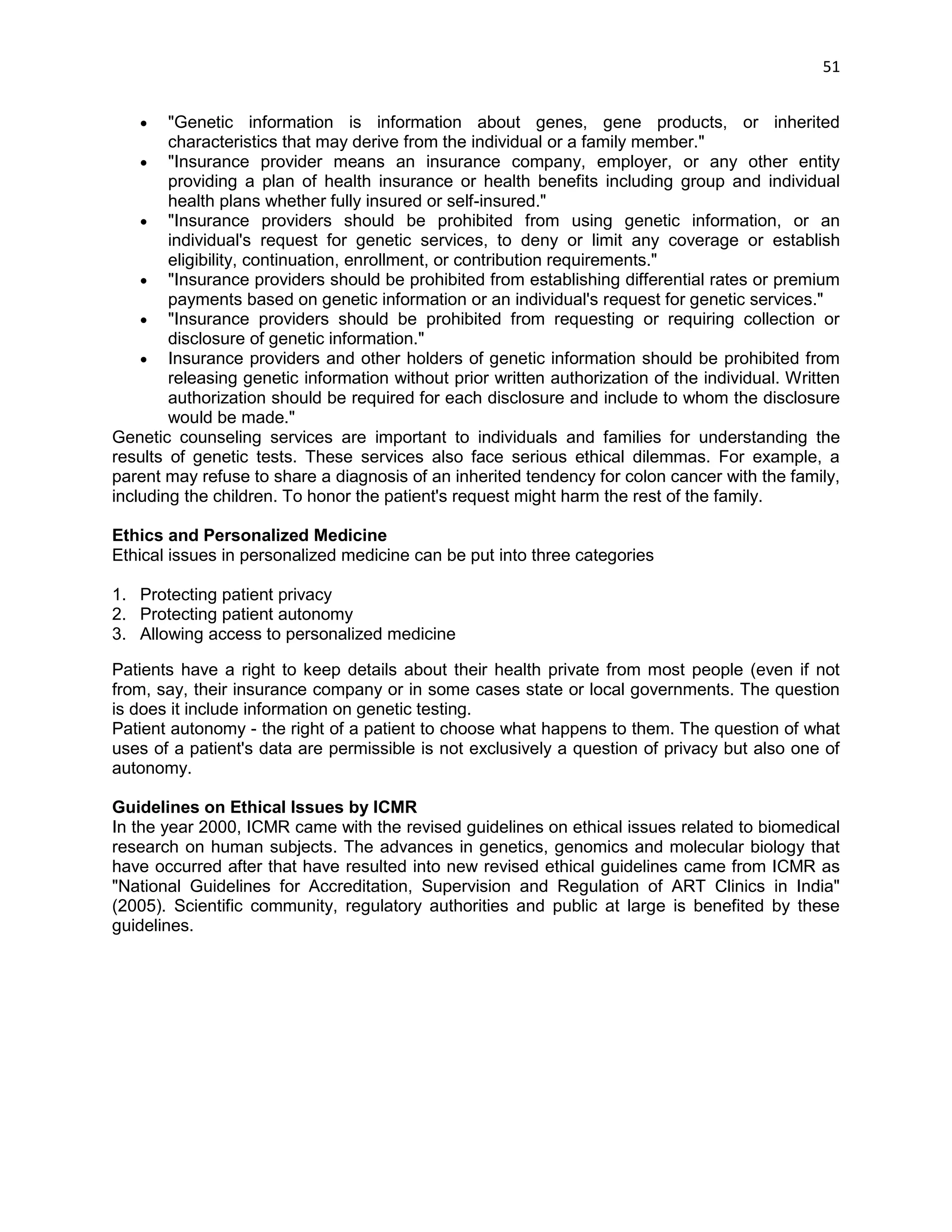 51 
 "Genetic information is information about genes, gene products, or inherited characteristics that may derive from the individual or a family member."  "Insurance provider means an insurance company, employer, or any other entity providing a plan of health insurance or health benefits including group and individual health plans whether fully insured or self-insured."  "Insurance providers should be prohibited from using genetic information, or an individual's request for genetic services, to deny or limit any coverage or establish eligibility, continuation, enrollment, or contribution requirements."  "Insurance providers should be prohibited from establishing differential rates or premium payments based on genetic information or an individual's request for genetic services."  "Insurance providers should be prohibited from requesting or requiring collection or disclosure of genetic information."  Insurance providers and other holders of genetic information should be prohibited from releasing genetic information without prior written authorization of the individual. Written authorization should be required for each disclosure and include to whom the disclosure would be made." Genetic counseling services are important to individuals and families for understanding the results of genetic tests. These services also face serious ethical dilemmas. For example, a parent may refuse to share a diagnosis of an inherited tendency for colon cancer with the family, including the children. To honor the patient's request might harm the rest of the family. Ethics and Personalized Medicine Ethical issues in personalized medicine can be put into three categories 1. Protecting patient privacy 2. Protecting patient autonomy 3. Allowing access to personalized medicine Patients have a right to keep details about their health private from most people (even if not from, say, their insurance company or in some cases state or local governments. The question is does it include information on genetic testing. Patient autonomy - the right of a patient to choose what happens to them. The question of what uses of a patient's data are permissible is not exclusively a question of privacy but also one of autonomy. Guidelines on Ethical Issues by ICMR 
In the year 2000, ICMR came with the revised guidelines on ethical issues related to biomedical research on human subjects. The advances in genetics, genomics and molecular biology that have occurred after that have resulted into new revised ethical guidelines came from ICMR as "National Guidelines for Accreditation, Supervision and Regulation of ART Clinics in India" (2005). Scientific community, regulatory authorities and public at large is benefited by these guidelines. 
 