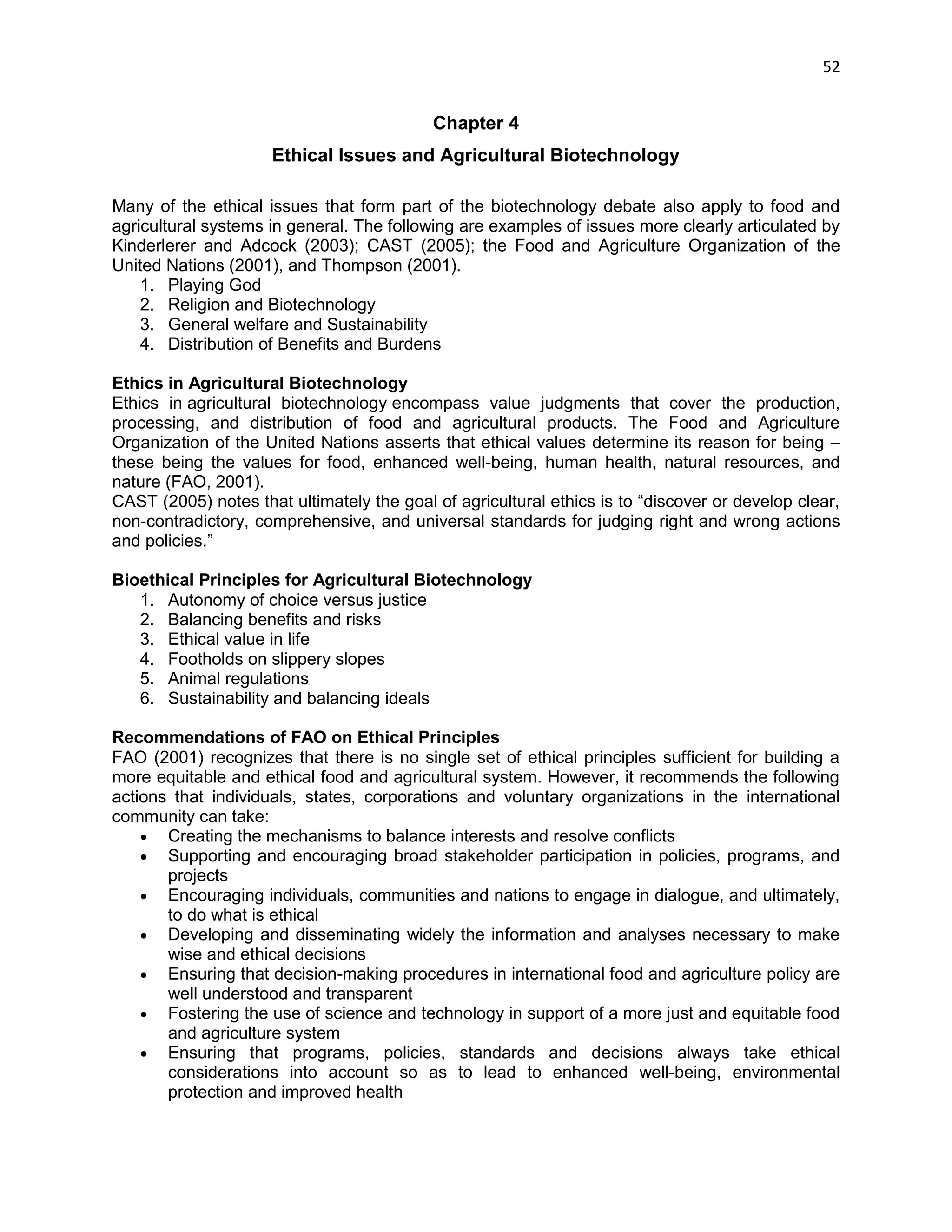 52 
Chapter 4 
Ethical Issues and Agricultural Biotechnology 
Many of the ethical issues that form part of the biotechnology debate also apply to food and agricultural systems in general. The following are examples of issues more clearly articulated by Kinderlerer and Adcock (2003); CAST (2005); the Food and Agriculture Organization of the United Nations (2001), and Thompson (2001). 1. Playing God 2. Religion and Biotechnology 3. General welfare and Sustainability 4. Distribution of Benefits and Burdens Ethics in Agricultural Biotechnology Ethics in agricultural biotechnology encompass value judgments that cover the production, processing, and distribution of food and agricultural products. The Food and Agriculture Organization of the United Nations asserts that ethical values determine its reason for being – these being the values for food, enhanced well-being, human health, natural resources, and nature (FAO, 2001). CAST (2005) notes that ultimately the goal of agricultural ethics is to ―discover or develop clear, non-contradictory, comprehensive, and universal standards for judging right and wrong actions and policies.‖ Bioethical Principles for Agricultural Biotechnology 1. Autonomy of choice versus justice 2. Balancing benefits and risks 3. Ethical value in life 4. Footholds on slippery slopes 5. Animal regulations 6. Sustainability and balancing ideals Recommendations of FAO on Ethical Principles FAO (2001) recognizes that there is no single set of ethical principles sufficient for building a more equitable and ethical food and agricultural system. However, it recommends the following actions that individuals, states, corporations and voluntary organizations in the international community can take:  Creating the mechanisms to balance interests and resolve conflicts  Supporting and encouraging broad stakeholder participation in policies, programs, and projects  Encouraging individuals, communities and nations to engage in dialogue, and ultimately, to do what is ethical  Developing and disseminating widely the information and analyses necessary to make wise and ethical decisions  Ensuring that decision-making procedures in international food and agriculture policy are well understood and transparent  Fostering the use of science and technology in support of a more just and equitable food and agriculture system  Ensuring that programs, policies, standards and decisions always take ethical considerations into account so as to lead to enhanced well-being, environmental protection and improved health  