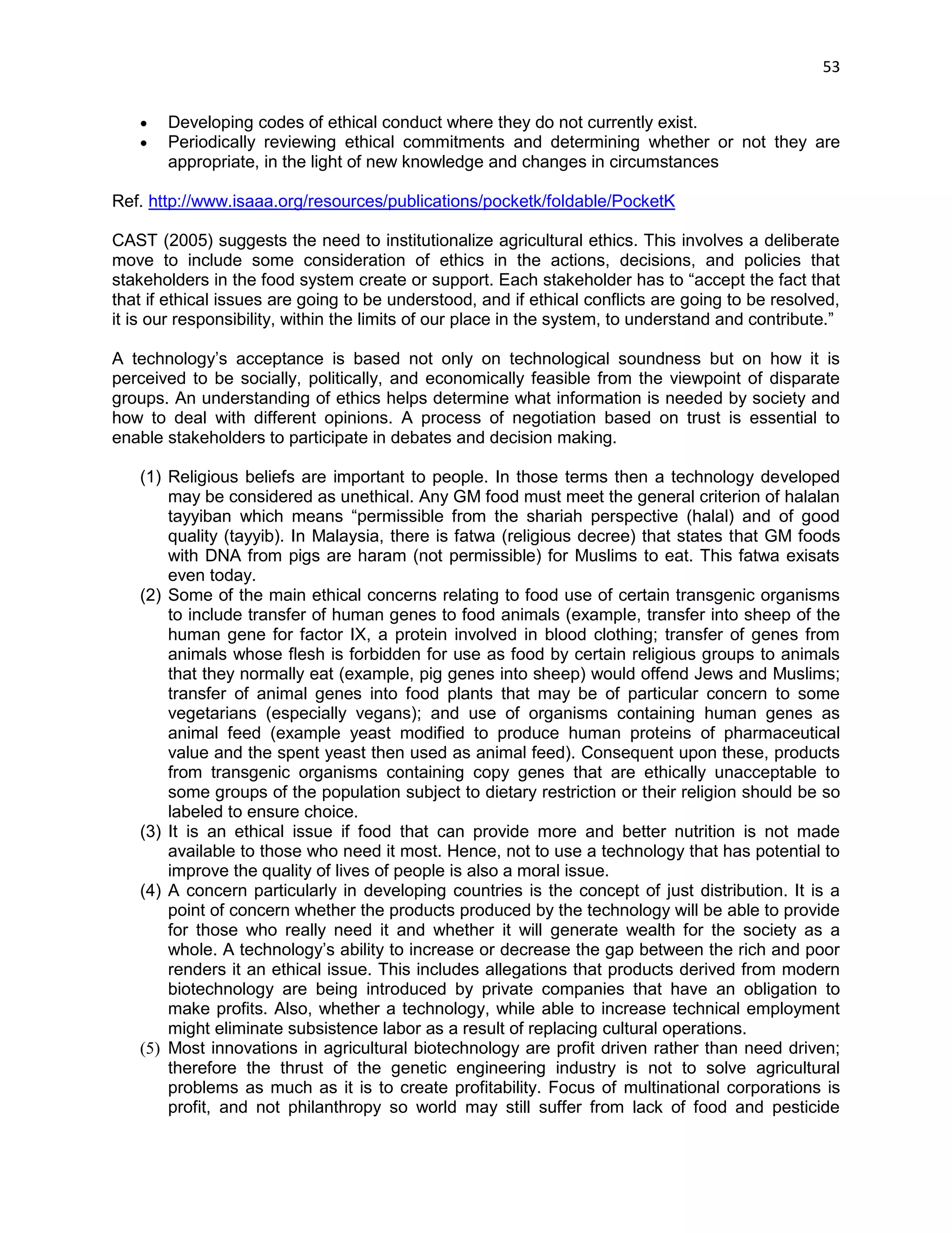 53 
 Developing codes of ethical conduct where they do not currently exist.  Periodically reviewing ethical commitments and determining whether or not they are appropriate, in the light of new knowledge and changes in circumstances Ref. http://www.isaaa.org/resources/publications/pocketk/foldable/PocketK CAST (2005) suggests the need to institutionalize agricultural ethics. This involves a deliberate move to include some consideration of ethics in the actions, decisions, and policies that stakeholders in the food system create or support. Each stakeholder has to ―accept the fact that that if ethical issues are going to be understood, and if ethical conflicts are going to be resolved, it is our responsibility, within the limits of our place in the system, to understand and contribute.‖ 
A technology‘s acceptance is based not only on technological soundness but on how it is perceived to be socially, politically, and economically feasible from the viewpoint of disparate groups. An understanding of ethics helps determine what information is needed by society and how to deal with different opinions. A process of negotiation based on trust is essential to enable stakeholders to participate in debates and decision making. 
(1) Religious beliefs are important to people. In those terms then a technology developed may be considered as unethical. Any GM food must meet the general criterion of halalan tayyiban which means ―permissible from the shariah perspective (halal) and of good quality (tayyib). In Malaysia, there is fatwa (religious decree) that states that GM foods with DNA from pigs are haram (not permissible) for Muslims to eat. This fatwa exisats even today. 
(2) Some of the main ethical concerns relating to food use of certain transgenic organisms to include transfer of human genes to food animals (example, transfer into sheep of the human gene for factor IX, a protein involved in blood clothing; transfer of genes from animals whose flesh is forbidden for use as food by certain religious groups to animals that they normally eat (example, pig genes into sheep) would offend Jews and Muslims; transfer of animal genes into food plants that may be of particular concern to some vegetarians (especially vegans); and use of organisms containing human genes as animal feed (example yeast modified to produce human proteins of pharmaceutical value and the spent yeast then used as animal feed). Consequent upon these, products from transgenic organisms containing copy genes that are ethically unacceptable to some groups of the population subject to dietary restriction or their religion should be so labeled to ensure choice. (3) It is an ethical issue if food that can provide more and better nutrition is not made available to those who need it most. Hence, not to use a technology that has potential to improve the quality of lives of people is also a moral issue. (4) A concern particularly in developing countries is the concept of just distribution. It is a point of concern whether the products produced by the technology will be able to provide for those who really need it and whether it will generate wealth for the society as a whole. A technology‘s ability to increase or decrease the gap between the rich and poor renders it an ethical issue. This includes allegations that products derived from modern biotechnology are being introduced by private companies that have an obligation to make profits. Also, whether a technology, while able to increase technical employment might eliminate subsistence labor as a result of replacing cultural operations. (5) Most innovations in agricultural biotechnology are profit driven rather than need driven; therefore the thrust of the genetic engineering industry is not to solve agricultural problems as much as it is to create profitability. Focus of multinational corporations is profit, and not philanthropy so world may still suffer from lack of food and pesticide  