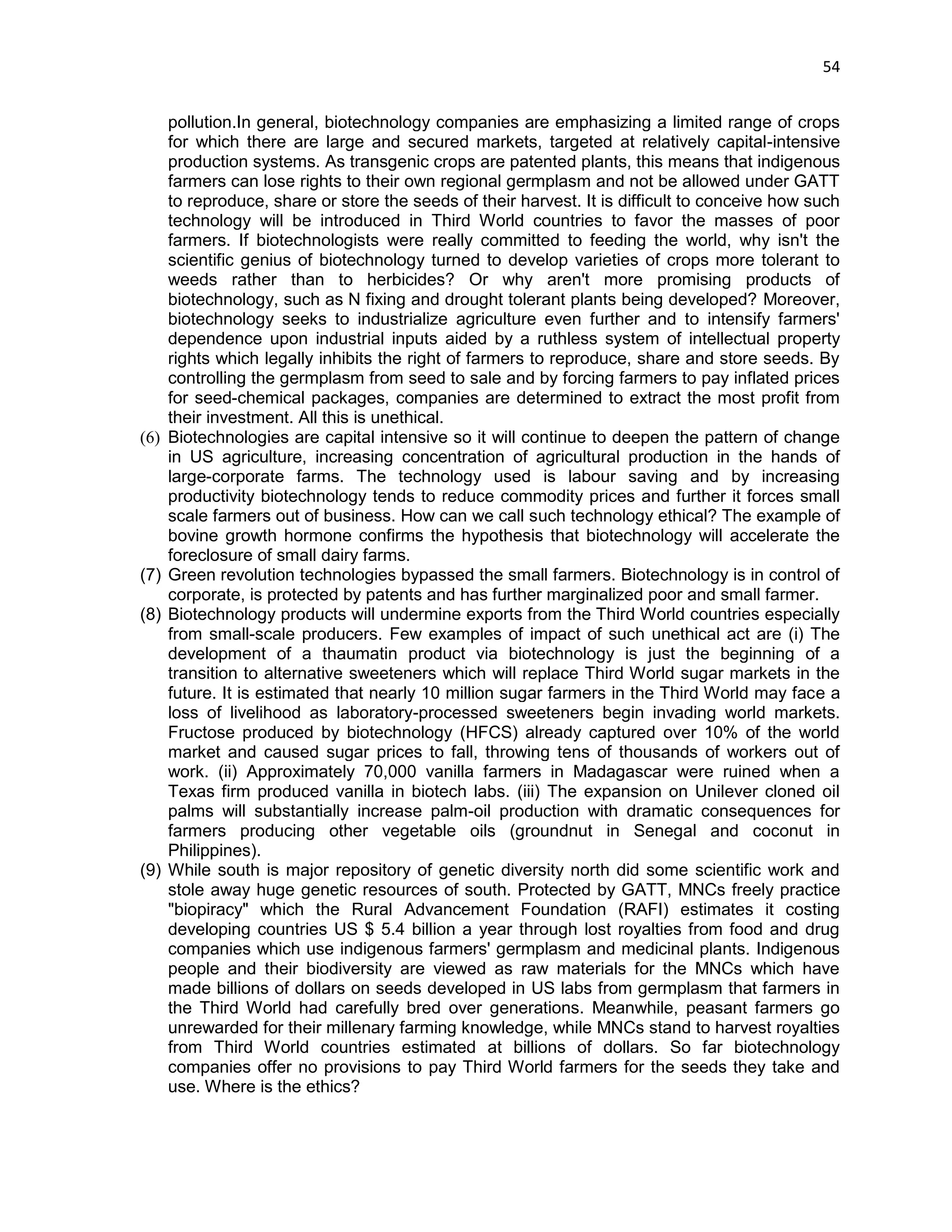 54 
pollution.In general, biotechnology companies are emphasizing a limited range of crops for which there are large and secured markets, targeted at relatively capital-intensive production systems. As transgenic crops are patented plants, this means that indigenous farmers can lose rights to their own regional germplasm and not be allowed under GATT to reproduce, share or store the seeds of their harvest. It is difficult to conceive how such technology will be introduced in Third World countries to favor the masses of poor farmers. If biotechnologists were really committed to feeding the world, why isn't the scientific genius of biotechnology turned to develop varieties of crops more tolerant to weeds rather than to herbicides? Or why aren't more promising products of biotechnology, such as N fixing and drought tolerant plants being developed? Moreover, biotechnology seeks to industrialize agriculture even further and to intensify farmers' dependence upon industrial inputs aided by a ruthless system of intellectual property rights which legally inhibits the right of farmers to reproduce, share and store seeds. By controlling the germplasm from seed to sale and by forcing farmers to pay inflated prices for seed-chemical packages, companies are determined to extract the most profit from their investment. All this is unethical. (6) Biotechnologies are capital intensive so it will continue to deepen the pattern of change in US agriculture, increasing concentration of agricultural production in the hands of large-corporate farms. The technology used is labour saving and by increasing productivity biotechnology tends to reduce commodity prices and further it forces small scale farmers out of business. How can we call such technology ethical? The example of bovine growth hormone confirms the hypothesis that biotechnology will accelerate the foreclosure of small dairy farms. (7) Green revolution technologies bypassed the small farmers. Biotechnology is in control of corporate, is protected by patents and has further marginalized poor and small farmer. (8) Biotechnology products will undermine exports from the Third World countries especially from small-scale producers. Few examples of impact of such unethical act are (i) The development of a thaumatin product via biotechnology is just the beginning of a transition to alternative sweeteners which will replace Third World sugar markets in the future. It is estimated that nearly 10 million sugar farmers in the Third World may face a loss of livelihood as laboratory-processed sweeteners begin invading world markets. Fructose produced by biotechnology (HFCS) already captured over 10% of the world market and caused sugar prices to fall, throwing tens of thousands of workers out of work. (ii) Approximately 70,000 vanilla farmers in Madagascar were ruined when a Texas firm produced vanilla in biotech labs. (iii) The expansion on Unilever cloned oil palms will substantially increase palm-oil production with dramatic consequences for farmers producing other vegetable oils (groundnut in Senegal and coconut in Philippines). (9) While south is major repository of genetic diversity north did some scientific work and stole away huge genetic resources of south. Protected by GATT, MNCs freely practice "biopiracy" which the Rural Advancement Foundation (RAFI) estimates it costing developing countries US $ 5.4 billion a year through lost royalties from food and drug companies which use indigenous farmers' germplasm and medicinal plants. Indigenous people and their biodiversity are viewed as raw materials for the MNCs which have made billions of dollars on seeds developed in US labs from germplasm that farmers in the Third World had carefully bred over generations. Meanwhile, peasant farmers go unrewarded for their millenary farming knowledge, while MNCs stand to harvest royalties from Third World countries estimated at billions of dollars. So far biotechnology companies offer no provisions to pay Third World farmers for the seeds they take and use. Where is the ethics?  