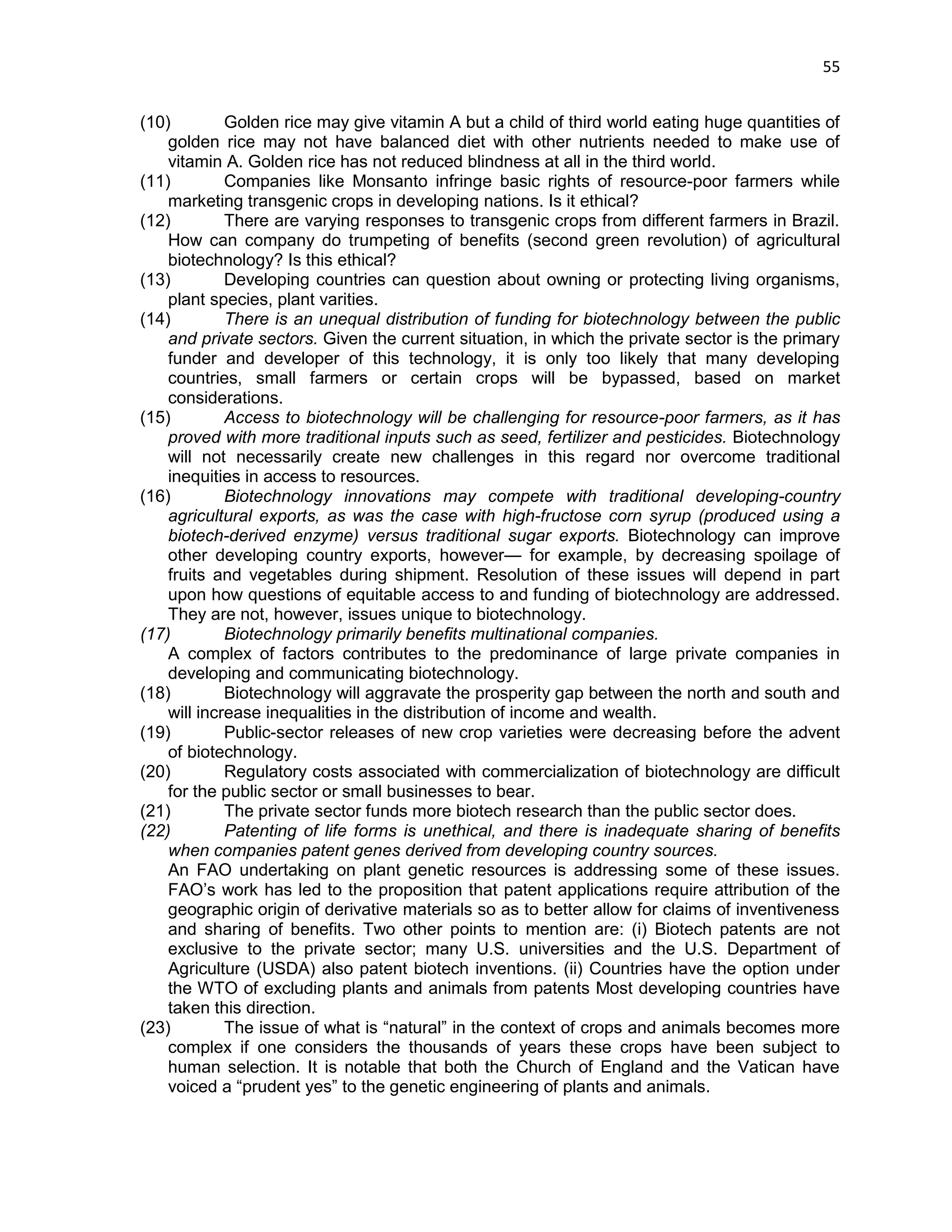 55 
(10) Golden rice may give vitamin A but a child of third world eating huge quantities of golden rice may not have balanced diet with other nutrients needed to make use of vitamin A. Golden rice has not reduced blindness at all in the third world. 
(11) Companies like Monsanto infringe basic rights of resource-poor farmers while marketing transgenic crops in developing nations. Is it ethical? 
(12) There are varying responses to transgenic crops from different farmers in Brazil. How can company do trumpeting of benefits (second green revolution) of agricultural biotechnology? Is this ethical? 
(13) Developing countries can question about owning or protecting living organisms, plant species, plant varities. 
(14) There is an unequal distribution of funding for biotechnology between the public and private sectors. Given the current situation, in which the private sector is the primary funder and developer of this technology, it is only too likely that many developing countries, small farmers or certain crops will be bypassed, based on market considerations. 
(15) Access to biotechnology will be challenging for resource-poor farmers, as it has proved with more traditional inputs such as seed, fertilizer and pesticides. Biotechnology will not necessarily create new challenges in this regard nor overcome traditional inequities in access to resources. 
(16) Biotechnology innovations may compete with traditional developing-country agricultural exports, as was the case with high-fructose corn syrup (produced using a biotech-derived enzyme) versus traditional sugar exports. Biotechnology can improve other developing country exports, however— for example, by decreasing spoilage of fruits and vegetables during shipment. Resolution of these issues will depend in part upon how questions of equitable access to and funding of biotechnology are addressed. They are not, however, issues unique to biotechnology. 
(17) Biotechnology primarily benefits multinational companies. 
A complex of factors contributes to the predominance of large private companies in developing and communicating biotechnology. 
(18) Biotechnology will aggravate the prosperity gap between the north and south and will increase inequalities in the distribution of income and wealth. 
(19) Public-sector releases of new crop varieties were decreasing before the advent of biotechnology. 
(20) Regulatory costs associated with commercialization of biotechnology are difficult for the public sector or small businesses to bear. 
(21) The private sector funds more biotech research than the public sector does. 
(22) Patenting of life forms is unethical, and there is inadequate sharing of benefits when companies patent genes derived from developing country sources. 
An FAO undertaking on plant genetic resources is addressing some of these issues. FAO‘s work has led to the proposition that patent applications require attribution of the geographic origin of derivative materials so as to better allow for claims of inventiveness and sharing of benefits. Two other points to mention are: (i) Biotech patents are not exclusive to the private sector; many U.S. universities and the U.S. Department of Agriculture (USDA) also patent biotech inventions. (ii) Countries have the option under the WTO of excluding plants and animals from patents Most developing countries have taken this direction. 
(23) The issue of what is ―natural‖ in the context of crops and animals becomes more complex if one considers the thousands of years these crops have been subject to human selection. It is notable that both the Church of England and the Vatican have voiced a ―prudent yes‖ to the genetic engineering of plants and animals. 
 