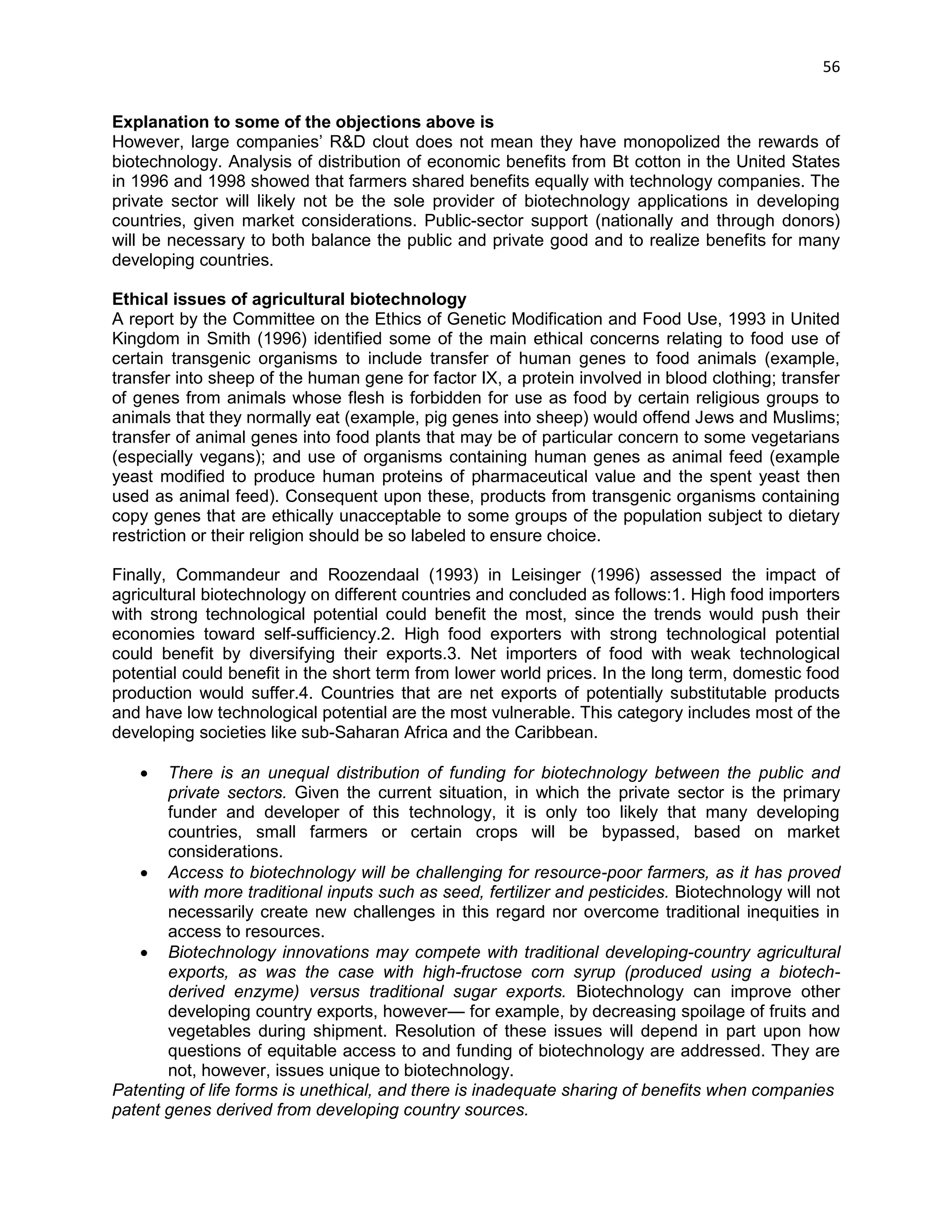 56 
Explanation to some of the objections above is 
However, large companies‘ R&D clout does not mean they have monopolized the rewards of biotechnology. Analysis of distribution of economic benefits from Bt cotton in the United States in 1996 and 1998 showed that farmers shared benefits equally with technology companies. The private sector will likely not be the sole provider of biotechnology applications in developing countries, given market considerations. Public-sector support (nationally and through donors) will be necessary to both balance the public and private good and to realize benefits for many developing countries. 
Ethical issues of agricultural biotechnology 
A report by the Committee on the Ethics of Genetic Modification and Food Use, 1993 in United Kingdom in Smith (1996) identified some of the main ethical concerns relating to food use of certain transgenic organisms to include transfer of human genes to food animals (example, transfer into sheep of the human gene for factor IX, a protein involved in blood clothing; transfer of genes from animals whose flesh is forbidden for use as food by certain religious groups to animals that they normally eat (example, pig genes into sheep) would offend Jews and Muslims; transfer of animal genes into food plants that may be of particular concern to some vegetarians (especially vegans); and use of organisms containing human genes as animal feed (example yeast modified to produce human proteins of pharmaceutical value and the spent yeast then used as animal feed). Consequent upon these, products from transgenic organisms containing copy genes that are ethically unacceptable to some groups of the population subject to dietary restriction or their religion should be so labeled to ensure choice. 
Finally, Commandeur and Roozendaal (1993) in Leisinger (1996) assessed the impact of agricultural biotechnology on different countries and concluded as follows:1. High food importers with strong technological potential could benefit the most, since the trends would push their economies toward self-sufficiency.2. High food exporters with strong technological potential could benefit by diversifying their exports.3. Net importers of food with weak technological potential could benefit in the short term from lower world prices. In the long term, domestic food production would suffer.4. Countries that are net exports of potentially substitutable products and have low technological potential are the most vulnerable. This category includes most of the developing societies like sub-Saharan Africa and the Caribbean. 
 There is an unequal distribution of funding for biotechnology between the public and private sectors. Given the current situation, in which the private sector is the primary funder and developer of this technology, it is only too likely that many developing countries, small farmers or certain crops will be bypassed, based on market considerations. 
 Access to biotechnology will be challenging for resource-poor farmers, as it has proved with more traditional inputs such as seed, fertilizer and pesticides. Biotechnology will not necessarily create new challenges in this regard nor overcome traditional inequities in access to resources. 
 Biotechnology innovations may compete with traditional developing-country agricultural exports, as was the case with high-fructose corn syrup (produced using a biotech- derived enzyme) versus traditional sugar exports. Biotechnology can improve other developing country exports, however— for example, by decreasing spoilage of fruits and vegetables during shipment. Resolution of these issues will depend in part upon how questions of equitable access to and funding of biotechnology are addressed. They are not, however, issues unique to biotechnology. 
Patenting of life forms is unethical, and there is inadequate sharing of benefits when companies 
patent genes derived from developing country sources.  