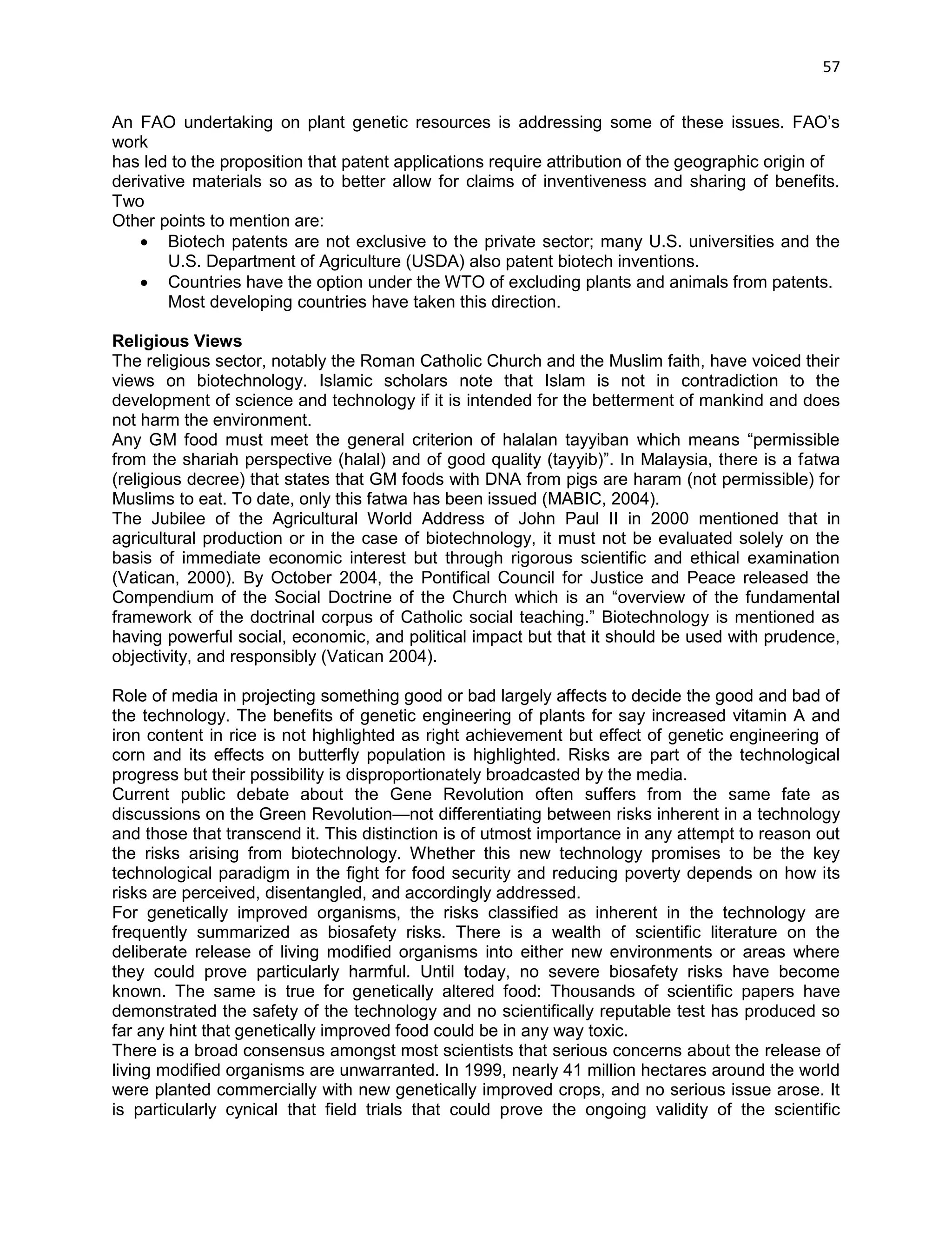 57 
An FAO undertaking on plant genetic resources is addressing some of these issues. FAO‘s work 
has led to the proposition that patent applications require attribution of the geographic origin of 
derivative materials so as to better allow for claims of inventiveness and sharing of benefits. Two 
Other points to mention are: 
 Biotech patents are not exclusive to the private sector; many U.S. universities and the U.S. Department of Agriculture (USDA) also patent biotech inventions. 
 Countries have the option under the WTO of excluding plants and animals from patents. 
Most developing countries have taken this direction. 
Religious Views 
The religious sector, notably the Roman Catholic Church and the Muslim faith, have voiced their views on biotechnology. Islamic scholars note that Islam is not in contradiction to the development of science and technology if it is intended for the betterment of mankind and does not harm the environment. 
Any GM food must meet the general criterion of halalan tayyiban which means ―permissible from the shariah perspective (halal) and of good quality (tayyib)‖. In Malaysia, there is a fatwa (religious decree) that states that GM foods with DNA from pigs are haram (not permissible) for Muslims to eat. To date, only this fatwa has been issued (MABIC, 2004). 
The Jubilee of the Agricultural World Address of John Paul II in 2000 mentioned that in agricultural production or in the case of biotechnology, it must not be evaluated solely on the basis of immediate economic interest but through rigorous scientific and ethical examination (Vatican, 2000). By October 2004, the Pontifical Council for Justice and Peace released the Compendium of the Social Doctrine of the Church which is an ―overview of the fundamental framework of the doctrinal corpus of Catholic social teaching.‖ Biotechnology is mentioned as having powerful social, economic, and political impact but that it should be used with prudence, objectivity, and responsibly (Vatican 2004). 
Role of media in projecting something good or bad largely affects to decide the good and bad of the technology. The benefits of genetic engineering of plants for say increased vitamin A and iron content in rice is not highlighted as right achievement but effect of genetic engineering of corn and its effects on butterfly population is highlighted. Risks are part of the technological progress but their possibility is disproportionately broadcasted by the media. 
Current public debate about the Gene Revolution often suffers from the same fate as discussions on the Green Revolution—not differentiating between risks inherent in a technology and those that transcend it. This distinction is of utmost importance in any attempt to reason out the risks arising from biotechnology. Whether this new technology promises to be the key technological paradigm in the fight for food security and reducing poverty depends on how its risks are perceived, disentangled, and accordingly addressed. 
For genetically improved organisms, the risks classified as inherent in the technology are frequently summarized as biosafety risks. There is a wealth of scientific literature on the deliberate release of living modified organisms into either new environments or areas where they could prove particularly harmful. Until today, no severe biosafety risks have become known. The same is true for genetically altered food: Thousands of scientific papers have demonstrated the safety of the technology and no scientifically reputable test has produced so far any hint that genetically improved food could be in any way toxic. 
There is a broad consensus amongst most scientists that serious concerns about the release of living modified organisms are unwarranted. In 1999, nearly 41 million hectares around the world were planted commercially with new genetically improved crops, and no serious issue arose. It is particularly cynical that field trials that could prove the ongoing validity of the scientific  