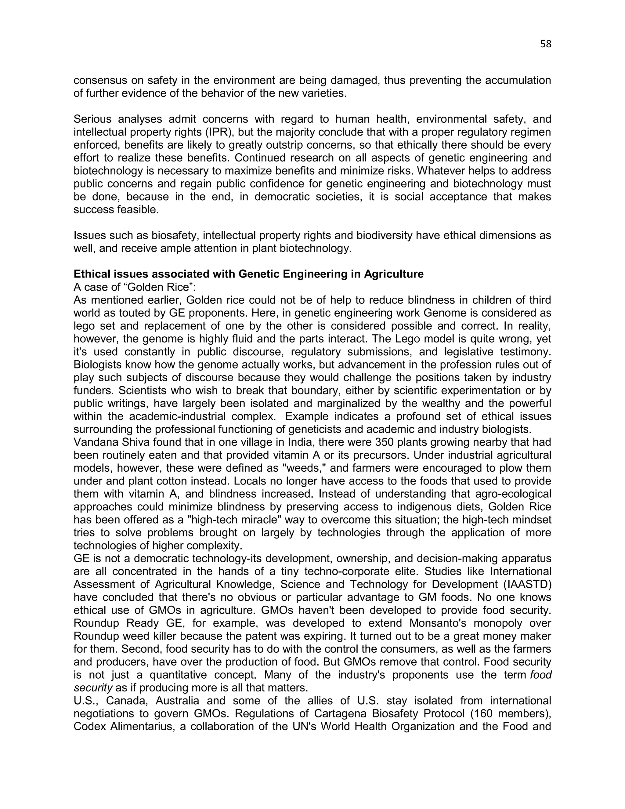 58 
consensus on safety in the environment are being damaged, thus preventing the accumulation of further evidence of the behavior of the new varieties. 
Serious analyses admit concerns with regard to human health, environmental safety, and intellectual property rights (IPR), but the majority conclude that with a proper regulatory regimen enforced, benefits are likely to greatly outstrip concerns, so that ethically there should be every effort to realize these benefits. Continued research on all aspects of genetic engineering and biotechnology is necessary to maximize benefits and minimize risks. Whatever helps to address public concerns and regain public confidence for genetic engineering and biotechnology must be done, because in the end, in democratic societies, it is social acceptance that makes success feasible. 
Issues such as biosafety, intellectual property rights and biodiversity have ethical dimensions as well, and receive ample attention in plant biotechnology. 
Ethical issues associated with Genetic Engineering in Agriculture 
A case of ―Golden Rice‖: 
As mentioned earlier, Golden rice could not be of help to reduce blindness in children of third world as touted by GE proponents. Here, in genetic engineering work Genome is considered as lego set and replacement of one by the other is considered possible and correct. In reality, however, the genome is highly fluid and the parts interact. The Lego model is quite wrong, yet it's used constantly in public discourse, regulatory submissions, and legislative testimony. Biologists know how the genome actually works, but advancement in the profession rules out of play such subjects of discourse because they would challenge the positions taken by industry funders. Scientists who wish to break that boundary, either by scientific experimentation or by public writings, have largely been isolated and marginalized by the wealthy and the powerful within the academic-industrial complex. Example indicates a profound set of ethical issues surrounding the professional functioning of geneticists and academic and industry biologists. 
Vandana Shiva found that in one village in India, there were 350 plants growing nearby that had been routinely eaten and that provided vitamin A or its precursors. Under industrial agricultural models, however, these were defined as "weeds," and farmers were encouraged to plow them under and plant cotton instead. Locals no longer have access to the foods that used to provide them with vitamin A, and blindness increased. Instead of understanding that agro-ecological approaches could minimize blindness by preserving access to indigenous diets, Golden Rice has been offered as a "high-tech miracle" way to overcome this situation; the high-tech mindset tries to solve problems brought on largely by technologies through the application of more technologies of higher complexity. 
GE is not a democratic technology-its development, ownership, and decision-making apparatus are all concentrated in the hands of a tiny techno-corporate elite. Studies like International Assessment of Agricultural Knowledge, Science and Technology for Development (IAASTD) have concluded that there's no obvious or particular advantage to GM foods. No one knows ethical use of GMOs in agriculture. GMOs haven't been developed to provide food security. Roundup Ready GE, for example, was developed to extend Monsanto's monopoly over Roundup weed killer because the patent was expiring. It turned out to be a great money maker for them. Second, food security has to do with the control the consumers, as well as the farmers and producers, have over the production of food. But GMOs remove that control. Food security is not just a quantitative concept. Many of the industry's proponents use the term food security as if producing more is all that matters. 
U.S., Canada, Australia and some of the allies of U.S. stay isolated from international negotiations to govern GMOs. Regulations of Cartagena Biosafety Protocol (160 members), Codex Alimentarius, a collaboration of the UN's World Health Organization and the Food and  