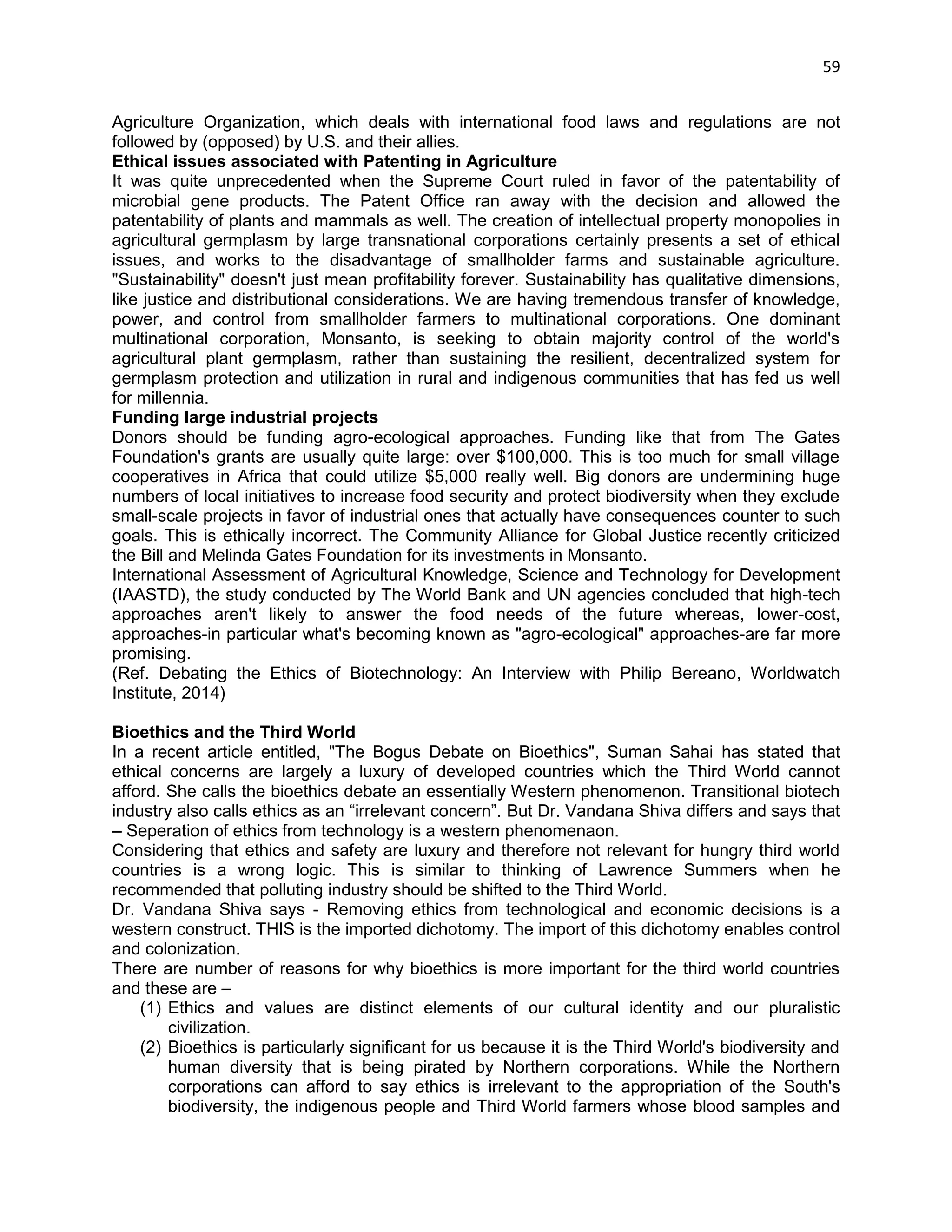 59 
Agriculture Organization, which deals with international food laws and regulations are not followed by (opposed) by U.S. and their allies. 
Ethical issues associated with Patenting in Agriculture 
It was quite unprecedented when the Supreme Court ruled in favor of the patentability of microbial gene products. The Patent Office ran away with the decision and allowed the patentability of plants and mammals as well. The creation of intellectual property monopolies in agricultural germplasm by large transnational corporations certainly presents a set of ethical issues, and works to the disadvantage of smallholder farms and sustainable agriculture. "Sustainability" doesn't just mean profitability forever. Sustainability has qualitative dimensions, like justice and distributional considerations. We are having tremendous transfer of knowledge, power, and control from smallholder farmers to multinational corporations. One dominant multinational corporation, Monsanto, is seeking to obtain majority control of the world's agricultural plant germplasm, rather than sustaining the resilient, decentralized system for germplasm protection and utilization in rural and indigenous communities that has fed us well for millennia. 
Funding large industrial projects 
Donors should be funding agro-ecological approaches. Funding like that from The Gates Foundation's grants are usually quite large: over $100,000. This is too much for small village cooperatives in Africa that could utilize $5,000 really well. Big donors are undermining huge numbers of local initiatives to increase food security and protect biodiversity when they exclude small-scale projects in favor of industrial ones that actually have consequences counter to such goals. This is ethically incorrect. The Community Alliance for Global Justice recently criticized the Bill and Melinda Gates Foundation for its investments in Monsanto. 
International Assessment of Agricultural Knowledge, Science and Technology for Development (IAASTD), the study conducted by The World Bank and UN agencies concluded that high-tech approaches aren't likely to answer the food needs of the future whereas, lower-cost, approaches-in particular what's becoming known as "agro-ecological" approaches-are far more promising. 
(Ref. Debating the Ethics of Biotechnology: An Interview with Philip Bereano, Worldwatch Institute, 2014) 
Bioethics and the Third World 
In a recent article entitled, "The Bogus Debate on Bioethics", Suman Sahai has stated that ethical concerns are largely a luxury of developed countries which the Third World cannot afford. She calls the bioethics debate an essentially Western phenomenon. Transitional biotech industry also calls ethics as an ―irrelevant concern‖. But Dr. Vandana Shiva differs and says that – Seperation of ethics from technology is a western phenomenaon. 
Considering that ethics and safety are luxury and therefore not relevant for hungry third world countries is a wrong logic. This is similar to thinking of Lawrence Summers when he recommended that polluting industry should be shifted to the Third World. 
Dr. Vandana Shiva says - Removing ethics from technological and economic decisions is a western construct. THIS is the imported dichotomy. The import of this dichotomy enables control and colonization. 
There are number of reasons for why bioethics is more important for the third world countries and these are – 
(1) Ethics and values are distinct elements of our cultural identity and our pluralistic civilization. 
(2) Bioethics is particularly significant for us because it is the Third World's biodiversity and human diversity that is being pirated by Northern corporations. While the Northern corporations can afford to say ethics is irrelevant to the appropriation of the South's biodiversity, the indigenous people and Third World farmers whose blood samples and  