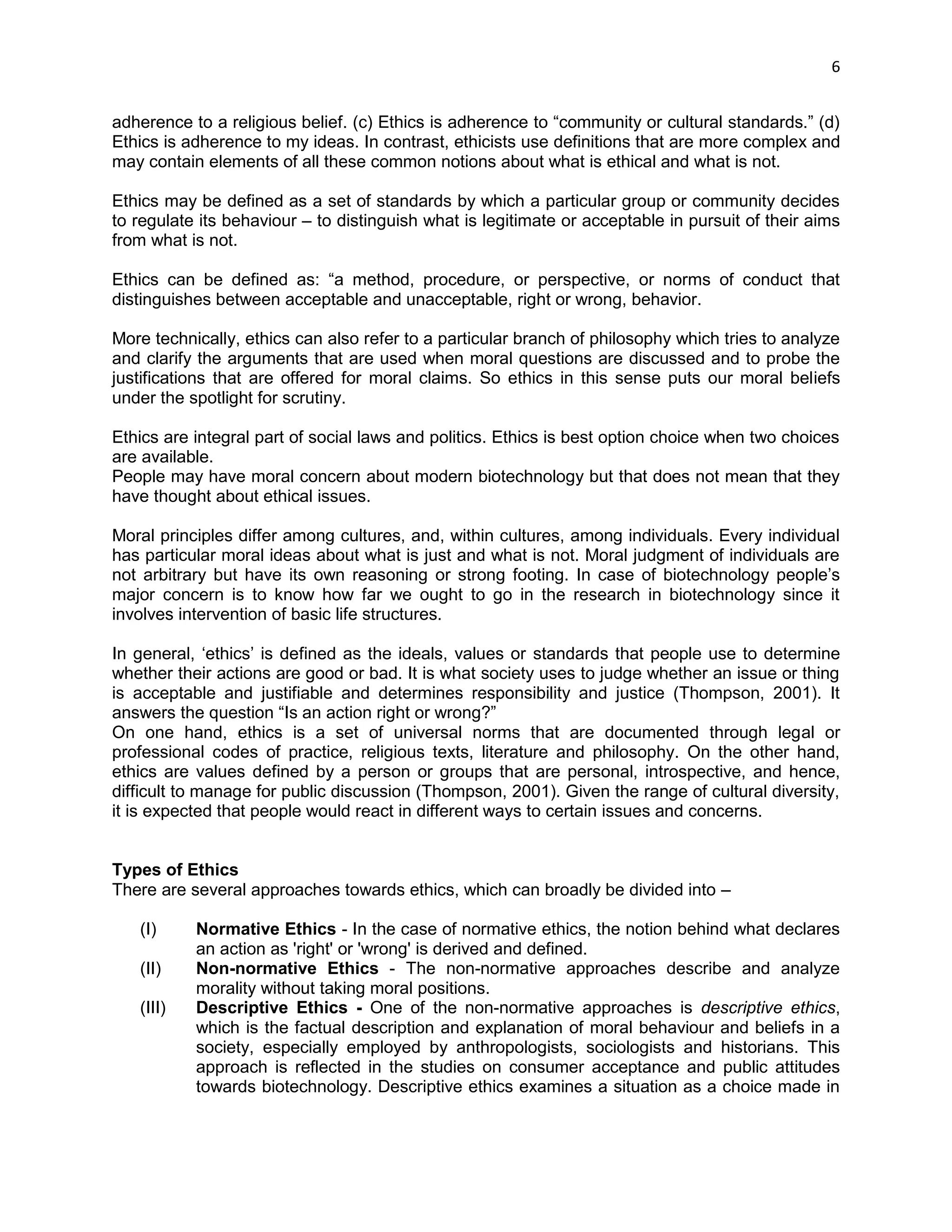 6 
adherence to a religious belief. (c) Ethics is adherence to ―community or cultural standards.‖ (d) Ethics is adherence to my ideas. In contrast, ethicists use definitions that are more complex and may contain elements of all these common notions about what is ethical and what is not. 
Ethics may be defined as a set of standards by which a particular group or community decides to regulate its behaviour – to distinguish what is legitimate or acceptable in pursuit of their aims from what is not. 
Ethics can be defined as: ―a method, procedure, or perspective, or norms of conduct that distinguishes between acceptable and unacceptable, right or wrong, behavior. 
More technically, ethics can also refer to a particular branch of philosophy which tries to analyze and clarify the arguments that are used when moral questions are discussed and to probe the justifications that are offered for moral claims. So ethics in this sense puts our moral beliefs under the spotlight for scrutiny. 
Ethics are integral part of social laws and politics. Ethics is best option choice when two choices are available. 
People may have moral concern about modern biotechnology but that does not mean that they have thought about ethical issues. 
Moral principles differ among cultures, and, within cultures, among individuals. Every individual has particular moral ideas about what is just and what is not. Moral judgment of individuals are not arbitrary but have its own reasoning or strong footing. In case of biotechnology people‘s major concern is to know how far we ought to go in the research in biotechnology since it involves intervention of basic life structures. 
In general, ‗ethics‘ is defined as the ideals, values or standards that people use to determine whether their actions are good or bad. It is what society uses to judge whether an issue or thing is acceptable and justifiable and determines responsibility and justice (Thompson, 2001). It answers the question ―Is an action right or wrong?‖ On one hand, ethics is a set of universal norms that are documented through legal or professional codes of practice, religious texts, literature and philosophy. On the other hand, ethics are values defined by a person or groups that are personal, introspective, and hence, difficult to manage for public discussion (Thompson, 2001). Given the range of cultural diversity, it is expected that people would react in different ways to certain issues and concerns. 
Types of Ethics 
There are several approaches towards ethics, which can broadly be divided into – 
(I) Normative Ethics - In the case of normative ethics, the notion behind what declares an action as 'right' or 'wrong' is derived and defined. 
(II) Non-normative Ethics - The non-normative approaches describe and analyze morality without taking moral positions. 
(III) Descriptive Ethics - One of the non-normative approaches is descriptive ethics, which is the factual description and explanation of moral behaviour and beliefs in a society, especially employed by anthropologists, sociologists and historians. This approach is reflected in the studies on consumer acceptance and public attitudes towards biotechnology. Descriptive ethics examines a situation as a choice made in  