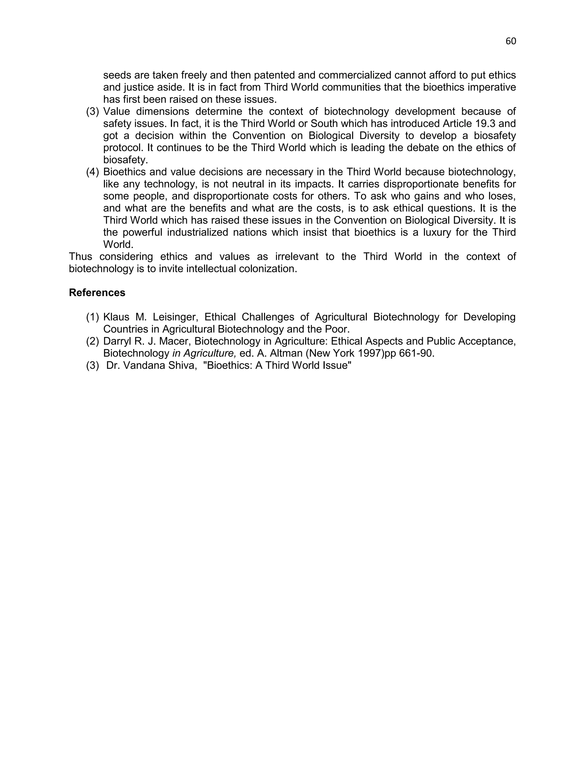 60 
seeds are taken freely and then patented and commercialized cannot afford to put ethics and justice aside. It is in fact from Third World communities that the bioethics imperative has first been raised on these issues. 
(3) Value dimensions determine the context of biotechnology development because of safety issues. In fact, it is the Third World or South which has introduced Article 19.3 and got a decision within the Convention on Biological Diversity to develop a biosafety protocol. It continues to be the Third World which is leading the debate on the ethics of biosafety. 
(4) Bioethics and value decisions are necessary in the Third World because biotechnology, like any technology, is not neutral in its impacts. It carries disproportionate benefits for some people, and disproportionate costs for others. To ask who gains and who loses, and what are the benefits and what are the costs, is to ask ethical questions. It is the Third World which has raised these issues in the Convention on Biological Diversity. It is the powerful industrialized nations which insist that bioethics is a luxury for the Third World. 
Thus considering ethics and values as irrelevant to the Third World in the context of biotechnology is to invite intellectual colonization. 
References 
(1) Klaus M. Leisinger, Ethical Challenges of Agricultural Biotechnology for Developing Countries in Agricultural Biotechnology and the Poor. 
(2) Darryl R. J. Macer, Biotechnology in Agriculture: Ethical Aspects and Public Acceptance, Biotechnology in Agriculture, ed. A. Altman (New York 1997)pp 661-90. 
(3) Dr. Vandana Shiva, "Bioethics: A Third World Issue" 
 