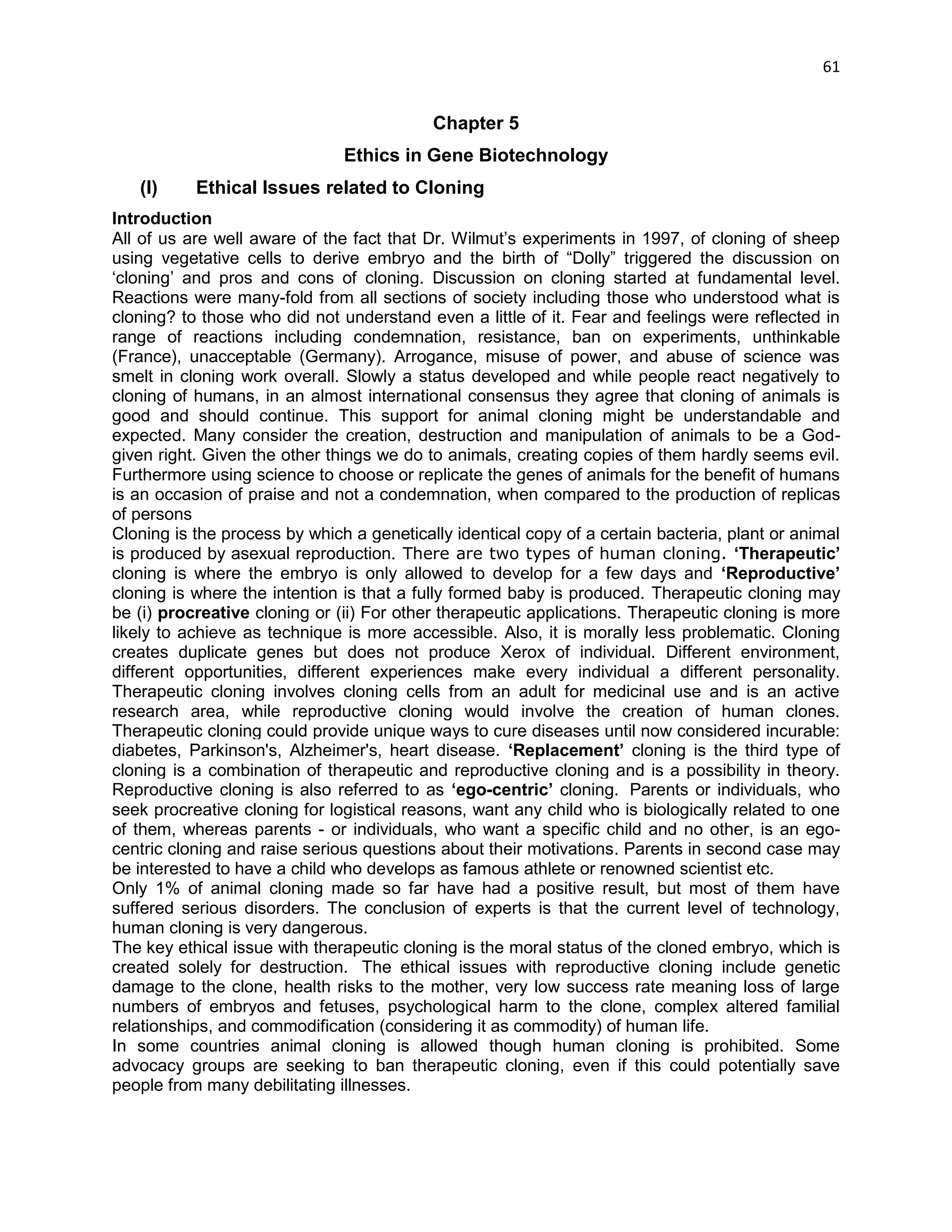 61 
Chapter 5 
Ethics in Gene Biotechnology 
(I) Ethical Issues related to Cloning Introduction All of us are well aware of the fact that Dr. Wilmut‘s experiments in 1997, of cloning of sheep using vegetative cells to derive embryo and the birth of ―Dolly‖ triggered the discussion on ‗cloning‘ and pros and cons of cloning. Discussion on cloning started at fundamental level. Reactions were many-fold from all sections of society including those who understood what is cloning? to those who did not understand even a little of it. Fear and feelings were reflected in range of reactions including condemnation, resistance, ban on experiments, unthinkable (France), unacceptable (Germany). Arrogance, misuse of power, and abuse of science was smelt in cloning work overall. Slowly a status developed and while people react negatively to cloning of humans, in an almost international consensus they agree that cloning of animals is good and should continue. This support for animal cloning might be understandable and expected. Many consider the creation, destruction and manipulation of animals to be a God- given right. Given the other things we do to animals, creating copies of them hardly seems evil. Furthermore using science to choose or replicate the genes of animals for the benefit of humans is an occasion of praise and not a condemnation, when compared to the production of replicas of persons Cloning is the process by which a genetically identical copy of a certain bacteria, plant or animal is produced by asexual reproduction. There are two types of human cloning. ‘Therapeutic’ cloning is where the embryo is only allowed to develop for a few days and ‘Reproductive’ cloning is where the intention is that a fully formed baby is produced. Therapeutic cloning may be (i) procreative cloning or (ii) For other therapeutic applications. Therapeutic cloning is more likely to achieve as technique is more accessible. Also, it is morally less problematic. Cloning creates duplicate genes but does not produce Xerox of individual. Different environment, different opportunities, different experiences make every individual a different personality. Therapeutic cloning involves cloning cells from an adult for medicinal use and is an active research area, while reproductive cloning would involve the creation of human clones. Therapeutic cloning could provide unique ways to cure diseases until now considered incurable: diabetes, Parkinson's, Alzheimer's, heart disease. ‘Replacement’ cloning is the third type of cloning is a combination of therapeutic and reproductive cloning and is a possibility in theory. Reproductive cloning is also referred to as ‘ego-centric’ cloning. Parents or individuals, who seek procreative cloning for logistical reasons, want any child who is biologically related to one of them, whereas parents - or individuals, who want a specific child and no other, is an ego- centric cloning and raise serious questions about their motivations. Parents in second case may be interested to have a child who develops as famous athlete or renowned scientist etc. Only 1% of animal cloning made so far have had a positive result, but most of them have suffered serious disorders. The conclusion of experts is that the current level of technology, human cloning is very dangerous. The key ethical issue with therapeutic cloning is the moral status of the cloned embryo, which is created solely for destruction. The ethical issues with reproductive cloning include genetic damage to the clone, health risks to the mother, very low success rate meaning loss of large numbers of embryos and fetuses, psychological harm to the clone, complex altered familial relationships, and commodification (considering it as commodity) of human life. 
In some countries animal cloning is allowed though human cloning is prohibited. Some advocacy groups are seeking to ban therapeutic cloning, even if this could potentially save people from many debilitating illnesses.  