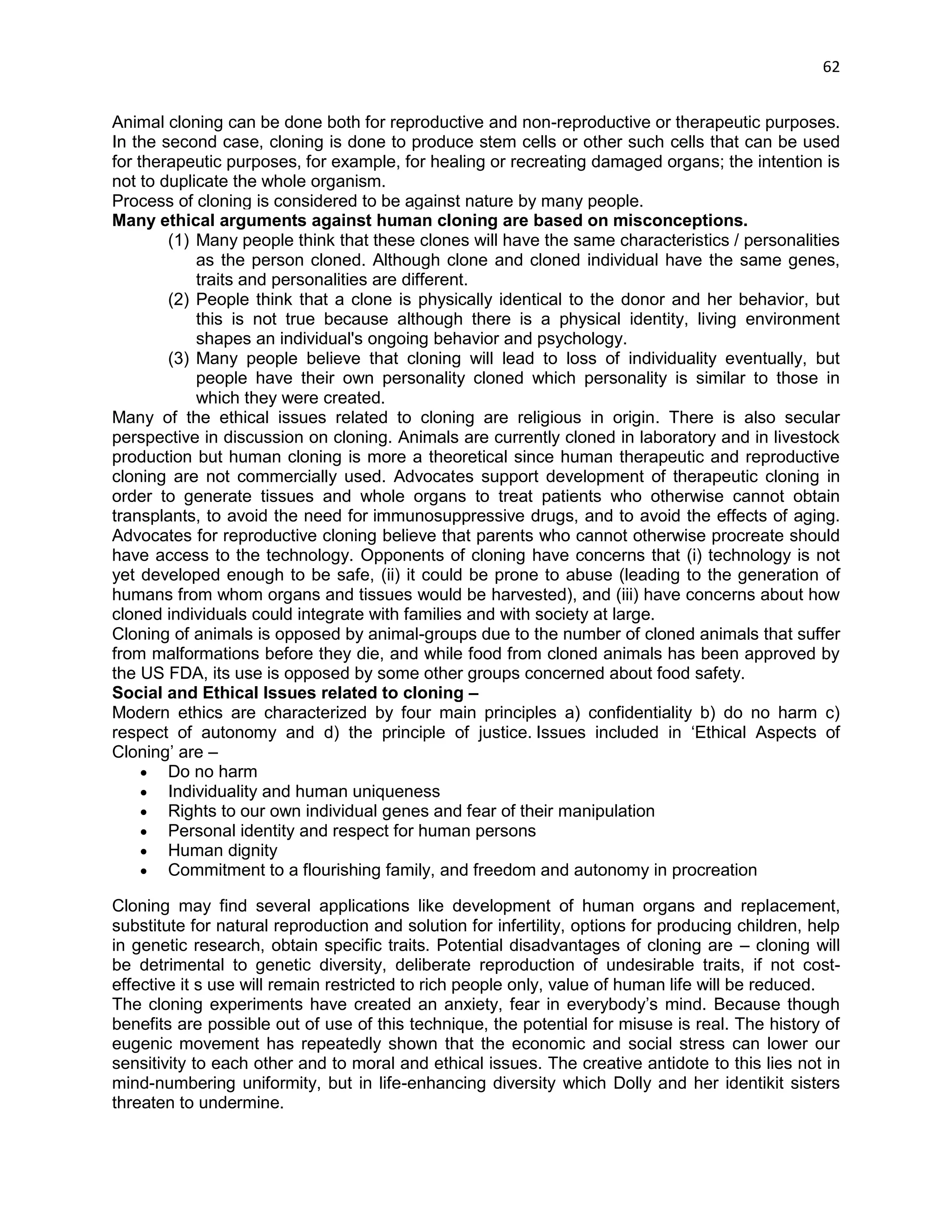 62 
Animal cloning can be done both for reproductive and non-reproductive or therapeutic purposes. In the second case, cloning is done to produce stem cells or other such cells that can be used for therapeutic purposes, for example, for healing or recreating damaged organs; the intention is not to duplicate the whole organism. 
Process of cloning is considered to be against nature by many people. Many ethical arguments against human cloning are based on misconceptions. (1) Many people think that these clones will have the same characteristics / personalities as the person cloned. Although clone and cloned individual have the same genes, traits and personalities are different. (2) People think that a clone is physically identical to the donor and her behavior, but this is not true because although there is a physical identity, living environment shapes an individual's ongoing behavior and psychology. (3) Many people believe that cloning will lead to loss of individuality eventually, but people have their own personality cloned which personality is similar to those in which they were created. 
Many of the ethical issues related to cloning are religious in origin. There is also secular perspective in discussion on cloning. Animals are currently cloned in laboratory and in livestock production but human cloning is more a theoretical since human therapeutic and reproductive cloning are not commercially used. Advocates support development of therapeutic cloning in order to generate tissues and whole organs to treat patients who otherwise cannot obtain transplants, to avoid the need for immunosuppressive drugs, and to avoid the effects of aging. Advocates for reproductive cloning believe that parents who cannot otherwise procreate should have access to the technology. Opponents of cloning have concerns that (i) technology is not yet developed enough to be safe, (ii) it could be prone to abuse (leading to the generation of humans from whom organs and tissues would be harvested), and (iii) have concerns about how cloned individuals could integrate with families and with society at large. 
Cloning of animals is opposed by animal-groups due to the number of cloned animals that suffer from malformations before they die, and while food from cloned animals has been approved by the US FDA, its use is opposed by some other groups concerned about food safety. 
Social and Ethical Issues related to cloning – Modern ethics are characterized by four main principles a) confidentiality b) do no harm c) respect of autonomy and d) the principle of justice. Issues included in ‗Ethical Aspects of Cloning‘ are –  Do no harm  Individuality and human uniqueness  Rights to our own individual genes and fear of their manipulation  Personal identity and respect for human persons  Human dignity  Commitment to a flourishing family, and freedom and autonomy in procreation 
Cloning may find several applications like development of human organs and replacement, substitute for natural reproduction and solution for infertility, options for producing children, help in genetic research, obtain specific traits. Potential disadvantages of cloning are – cloning will be detrimental to genetic diversity, deliberate reproduction of undesirable traits, if not cost- effective it s use will remain restricted to rich people only, value of human life will be reduced. 
The cloning experiments have created an anxiety, fear in everybody‘s mind. Because though benefits are possible out of use of this technique, the potential for misuse is real. The history of eugenic movement has repeatedly shown that the economic and social stress can lower our sensitivity to each other and to moral and ethical issues. The creative antidote to this lies not in mind-numbering uniformity, but in life-enhancing diversity which Dolly and her identikit sisters threaten to undermine.  