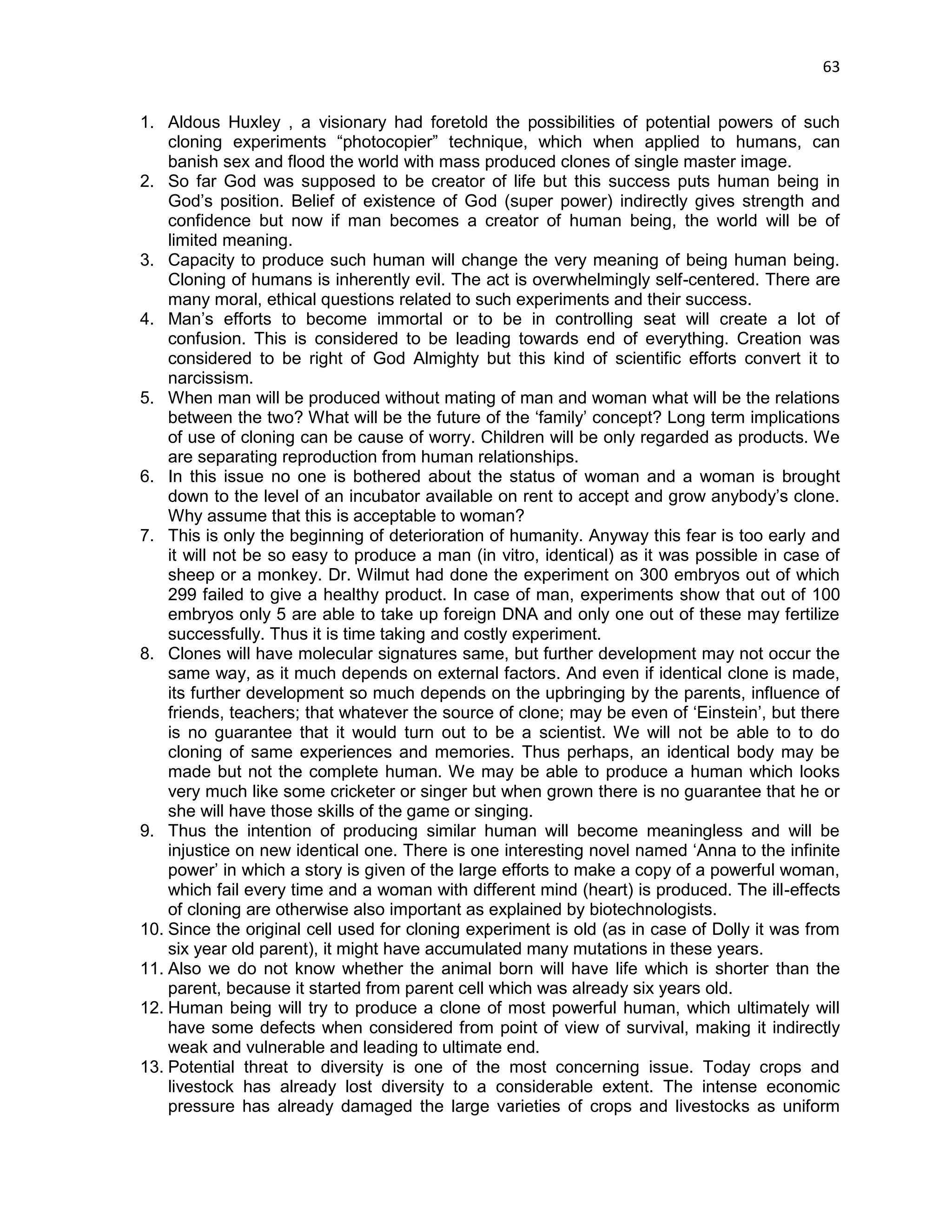 63 
1. Aldous Huxley , a visionary had foretold the possibilities of potential powers of such cloning experiments ―photocopier‖ technique, which when applied to humans, can banish sex and flood the world with mass produced clones of single master image. 
2. So far God was supposed to be creator of life but this success puts human being in God‘s position. Belief of existence of God (super power) indirectly gives strength and confidence but now if man becomes a creator of human being, the world will be of limited meaning. 
3. Capacity to produce such human will change the very meaning of being human being. Cloning of humans is inherently evil. The act is overwhelmingly self-centered. There are many moral, ethical questions related to such experiments and their success. 
4. Man‘s efforts to become immortal or to be in controlling seat will create a lot of confusion. This is considered to be leading towards end of everything. Creation was considered to be right of God Almighty but this kind of scientific efforts convert it to narcissism. 
5. When man will be produced without mating of man and woman what will be the relations between the two? What will be the future of the ‗family‘ concept? Long term implications of use of cloning can be cause of worry. Children will be only regarded as products. We are separating reproduction from human relationships. 
6. In this issue no one is bothered about the status of woman and a woman is brought down to the level of an incubator available on rent to accept and grow anybody‘s clone. Why assume that this is acceptable to woman? 
7. This is only the beginning of deterioration of humanity. Anyway this fear is too early and it will not be so easy to produce a man (in vitro, identical) as it was possible in case of sheep or a monkey. Dr. Wilmut had done the experiment on 300 embryos out of which 299 failed to give a healthy product. In case of man, experiments show that out of 100 embryos only 5 are able to take up foreign DNA and only one out of these may fertilize successfully. Thus it is time taking and costly experiment. 
8. Clones will have molecular signatures same, but further development may not occur the same way, as it much depends on external factors. And even if identical clone is made, its further development so much depends on the upbringing by the parents, influence of friends, teachers; that whatever the source of clone; may be even of ‗Einstein‘, but there is no guarantee that it would turn out to be a scientist. We will not be able to to do cloning of same experiences and memories. Thus perhaps, an identical body may be made but not the complete human. We may be able to produce a human which looks very much like some cricketer or singer but when grown there is no guarantee that he or she will have those skills of the game or singing. 
9. Thus the intention of producing similar human will become meaningless and will be injustice on new identical one. There is one interesting novel named ‗Anna to the infinite power‘ in which a story is given of the large efforts to make a copy of a powerful woman, which fail every time and a woman with different mind (heart) is produced. The ill-effects of cloning are otherwise also important as explained by biotechnologists. 
10. Since the original cell used for cloning experiment is old (as in case of Dolly it was from six year old parent), it might have accumulated many mutations in these years. 
11. Also we do not know whether the animal born will have life which is shorter than the parent, because it started from parent cell which was already six years old. 
12. Human being will try to produce a clone of most powerful human, which ultimately will have some defects when considered from point of view of survival, making it indirectly weak and vulnerable and leading to ultimate end. 
13. Potential threat to diversity is one of the most concerning issue. Today crops and livestock has already lost diversity to a considerable extent. The intense economic pressure has already damaged the large varieties of crops and livestocks as uniform  
