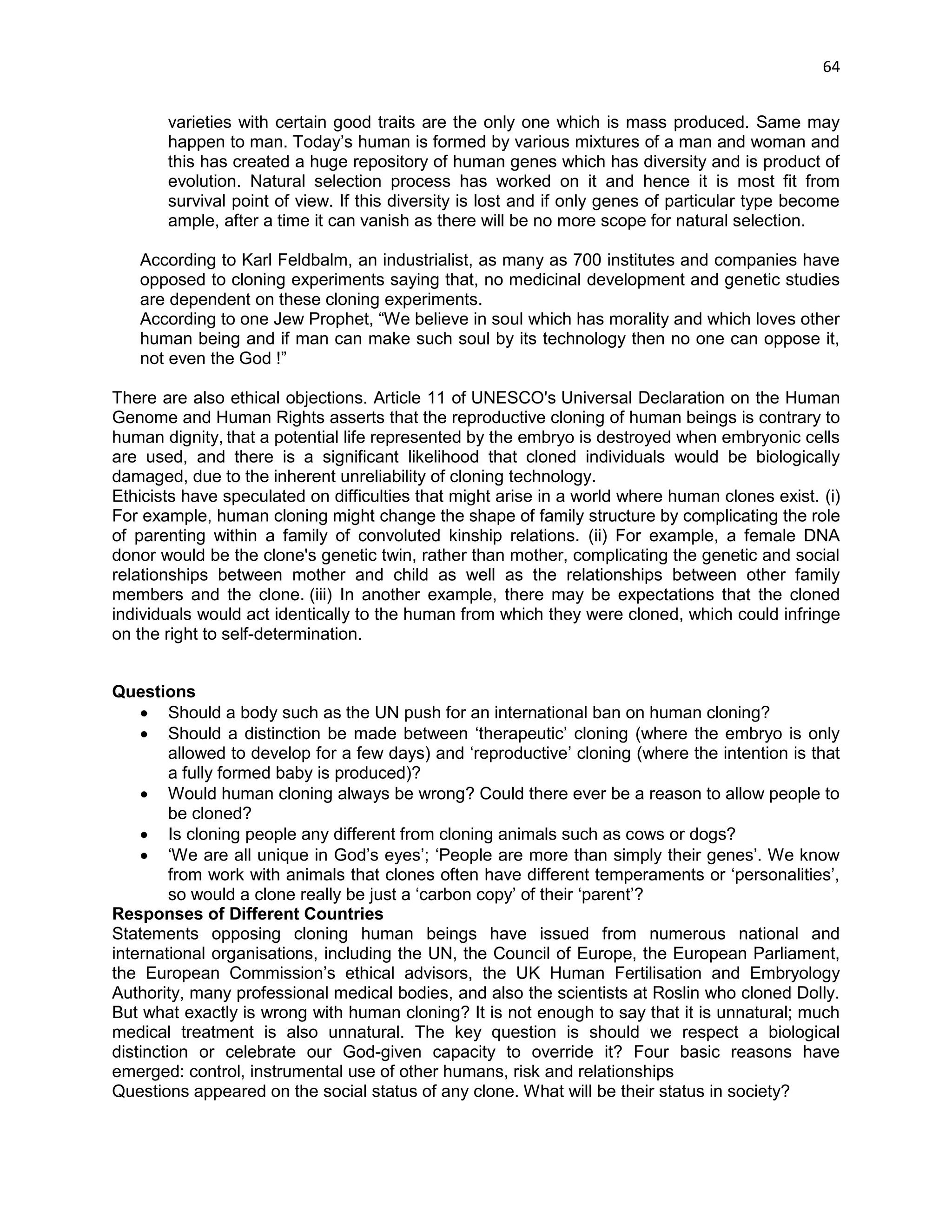 64 
varieties with certain good traits are the only one which is mass produced. Same may happen to man. Today‘s human is formed by various mixtures of a man and woman and this has created a huge repository of human genes which has diversity and is product of evolution. Natural selection process has worked on it and hence it is most fit from survival point of view. If this diversity is lost and if only genes of particular type become ample, after a time it can vanish as there will be no more scope for natural selection. 
According to Karl Feldbalm, an industrialist, as many as 700 institutes and companies have opposed to cloning experiments saying that, no medicinal development and genetic studies are dependent on these cloning experiments. 
According to one Jew Prophet, ―We believe in soul which has morality and which loves other human being and if man can make such soul by its technology then no one can oppose it, not even the God !‖ 
There are also ethical objections. Article 11 of UNESCO's Universal Declaration on the Human Genome and Human Rights asserts that the reproductive cloning of human beings is contrary to human dignity, that a potential life represented by the embryo is destroyed when embryonic cells are used, and there is a significant likelihood that cloned individuals would be biologically damaged, due to the inherent unreliability of cloning technology. 
Ethicists have speculated on difficulties that might arise in a world where human clones exist. (i) For example, human cloning might change the shape of family structure by complicating the role of parenting within a family of convoluted kinship relations. (ii) For example, a female DNA donor would be the clone's genetic twin, rather than mother, complicating the genetic and social relationships between mother and child as well as the relationships between other family members and the clone. (iii) In another example, there may be expectations that the cloned individuals would act identically to the human from which they were cloned, which could infringe on the right to self-determination. 
Questions 
 Should a body such as the UN push for an international ban on human cloning? 
 Should a distinction be made between ‗therapeutic‘ cloning (where the embryo is only allowed to develop for a few days) and ‗reproductive‘ cloning (where the intention is that a fully formed baby is produced)? 
 Would human cloning always be wrong? Could there ever be a reason to allow people to be cloned? 
 Is cloning people any different from cloning animals such as cows or dogs? 
 ‗We are all unique in God‘s eyes‘; ‗People are more than simply their genes‘. We know from work with animals that clones often have different temperaments or ‗personalities‘, so would a clone really be just a ‗carbon copy‘ of their ‗parent‘? 
Responses of Different Countries 
Statements opposing cloning human beings have issued from numerous national and international organisations, including the UN, the Council of Europe, the European Parliament, the European Commission‘s ethical advisors, the UK Human Fertilisation and Embryology Authority, many professional medical bodies, and also the scientists at Roslin who cloned Dolly. But what exactly is wrong with human cloning? It is not enough to say that it is unnatural; much medical treatment is also unnatural. The key question is should we respect a biological distinction or celebrate our God-given capacity to override it? Four basic reasons have emerged: control, instrumental use of other humans, risk and relationships Questions appeared on the social status of any clone. What will be their status in society?  