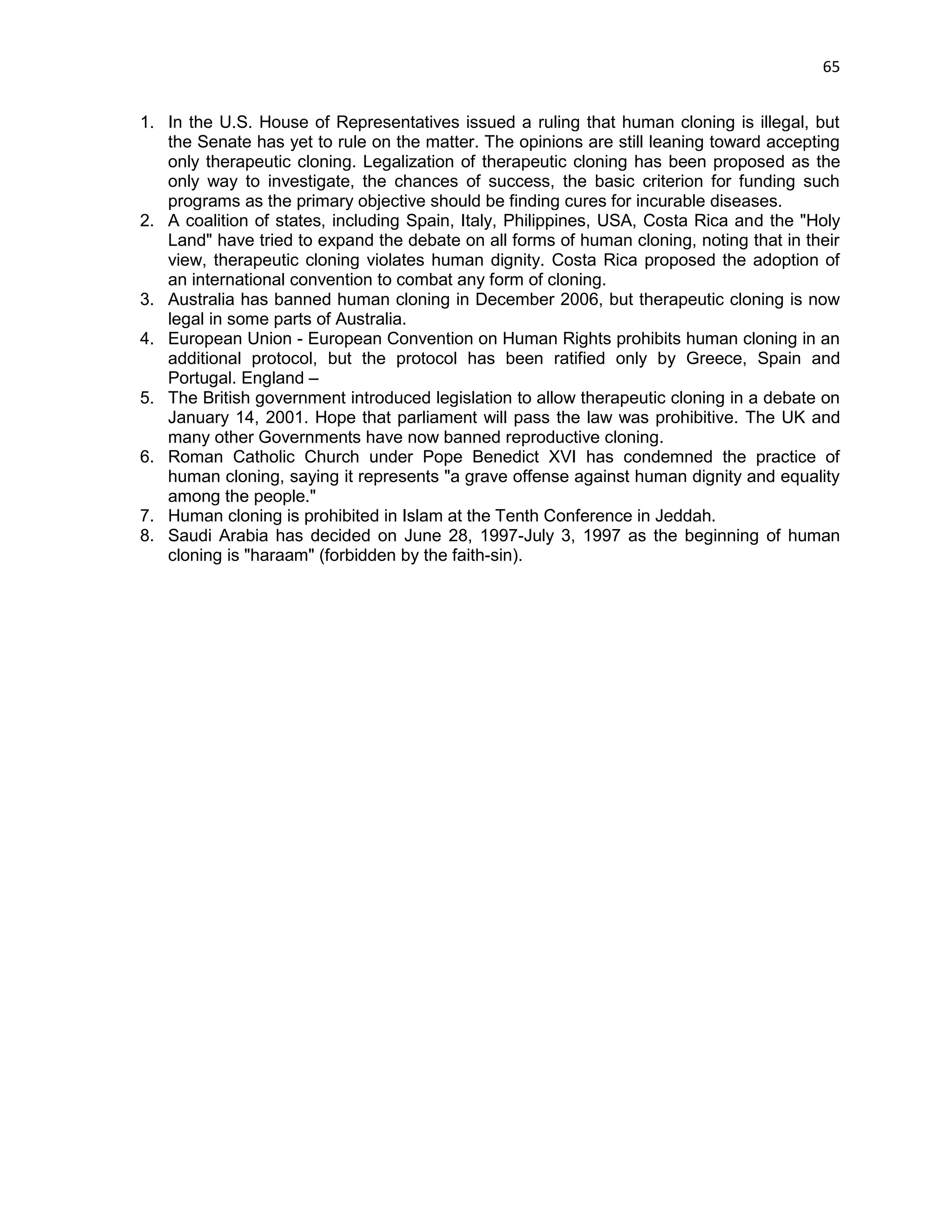 65 
1. In the U.S. House of Representatives issued a ruling that human cloning is illegal, but the Senate has yet to rule on the matter. The opinions are still leaning toward accepting only therapeutic cloning. Legalization of therapeutic cloning has been proposed as the only way to investigate, the chances of success, the basic criterion for funding such programs as the primary objective should be finding cures for incurable diseases. 2. A coalition of states, including Spain, Italy, Philippines, USA, Costa Rica and the "Holy Land" have tried to expand the debate on all forms of human cloning, noting that in their view, therapeutic cloning violates human dignity. Costa Rica proposed the adoption of an international convention to combat any form of cloning. 3. Australia has banned human cloning in December 2006, but therapeutic cloning is now legal in some parts of Australia. 4. European Union - European Convention on Human Rights prohibits human cloning in an additional protocol, but the protocol has been ratified only by Greece, Spain and Portugal. England – 5. The British government introduced legislation to allow therapeutic cloning in a debate on January 14, 2001. Hope that parliament will pass the law was prohibitive. The UK and many other Governments have now banned reproductive cloning. 6. Roman Catholic Church under Pope Benedict XVI has condemned the practice of human cloning, saying it represents "a grave offense against human dignity and equality among the people." 7. Human cloning is prohibited in Islam at the Tenth Conference in Jeddah. 8. Saudi Arabia has decided on June 28, 1997-July 3, 1997 as the beginning of human cloning is "haraam" (forbidden by the faith-sin).  