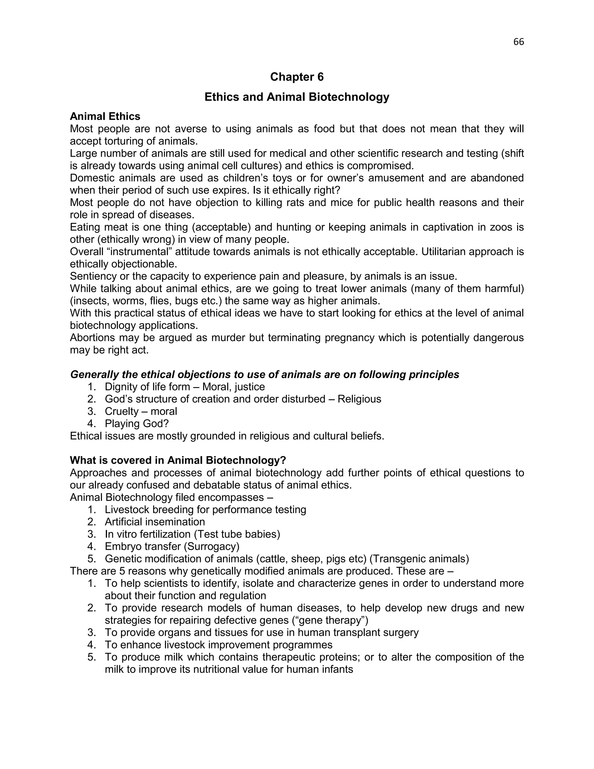 66 
Chapter 6 
Ethics and Animal Biotechnology 
Animal Ethics 
Most people are not averse to using animals as food but that does not mean that they will accept torturing of animals. 
Large number of animals are still used for medical and other scientific research and testing (shift is already towards using animal cell cultures) and ethics is compromised. 
Domestic animals are used as children‘s toys or for owner‘s amusement and are abandoned when their period of such use expires. Is it ethically right? 
Most people do not have objection to killing rats and mice for public health reasons and their role in spread of diseases. 
Eating meat is one thing (acceptable) and hunting or keeping animals in captivation in zoos is other (ethically wrong) in view of many people. 
Overall ―instrumental‖ attitude towards animals is not ethically acceptable. Utilitarian approach is ethically objectionable. 
Sentiency or the capacity to experience pain and pleasure, by animals is an issue. 
While talking about animal ethics, are we going to treat lower animals (many of them harmful) (insects, worms, flies, bugs etc.) the same way as higher animals. 
With this practical status of ethical ideas we have to start looking for ethics at the level of animal biotechnology applications. 
Abortions may be argued as murder but terminating pregnancy which is potentially dangerous may be right act. 
Generally the ethical objections to use of animals are on following principles 
1. Dignity of life form – Moral, justice 
2. God‘s structure of creation and order disturbed – Religious 
3. Cruelty – moral 
4. Playing God? 
Ethical issues are mostly grounded in religious and cultural beliefs. 
What is covered in Animal Biotechnology? 
Approaches and processes of animal biotechnology add further points of ethical questions to our already confused and debatable status of animal ethics. 
Animal Biotechnology filed encompasses – 
1. Livestock breeding for performance testing 
2. Artificial insemination 
3. In vitro fertilization (Test tube babies) 
4. Embryo transfer (Surrogacy) 
5. Genetic modification of animals (cattle, sheep, pigs etc) (Transgenic animals) 
There are 5 reasons why genetically modified animals are produced. These are – 
1. To help scientists to identify, isolate and characterize genes in order to understand more about their function and regulation 
2. To provide research models of human diseases, to help develop new drugs and new strategies for repairing defective genes (―gene therapy‖) 
3. To provide organs and tissues for use in human transplant surgery 
4. To enhance livestock improvement programmes 
5. To produce milk which contains therapeutic proteins; or to alter the composition of the milk to improve its nutritional value for human infants 
 