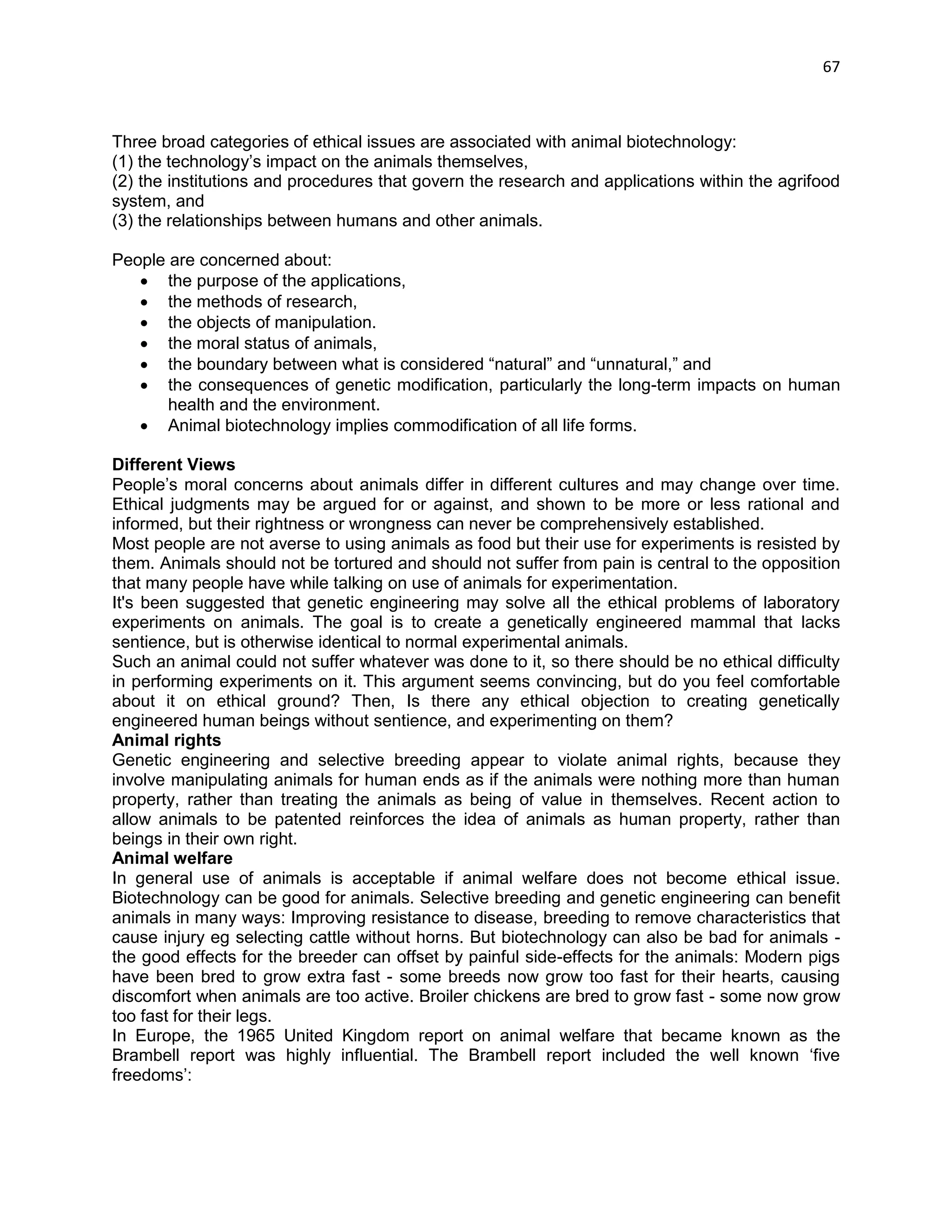 67 
Three broad categories of ethical issues are associated with animal biotechnology: 
(1) the technology‘s impact on the animals themselves, 
(2) the institutions and procedures that govern the research and applications within the agrifood system, and 
(3) the relationships between humans and other animals. 
People are concerned about: 
 the purpose of the applications, 
 the methods of research, 
 the objects of manipulation. 
 the moral status of animals, 
 the boundary between what is considered ―natural‖ and ―unnatural,‖ and 
 the consequences of genetic modification, particularly the long-term impacts on human health and the environment. 
 Animal biotechnology implies commodification of all life forms. 
Different Views 
People‘s moral concerns about animals differ in different cultures and may change over time. Ethical judgments may be argued for or against, and shown to be more or less rational and informed, but their rightness or wrongness can never be comprehensively established. 
Most people are not averse to using animals as food but their use for experiments is resisted by them. Animals should not be tortured and should not suffer from pain is central to the opposition that many people have while talking on use of animals for experimentation. It's been suggested that genetic engineering may solve all the ethical problems of laboratory experiments on animals. The goal is to create a genetically engineered mammal that lacks sentience, but is otherwise identical to normal experimental animals. Such an animal could not suffer whatever was done to it, so there should be no ethical difficulty in performing experiments on it. This argument seems convincing, but do you feel comfortable about it on ethical ground? Then, Is there any ethical objection to creating genetically engineered human beings without sentience, and experimenting on them? Animal rights Genetic engineering and selective breeding appear to violate animal rights, because they involve manipulating animals for human ends as if the animals were nothing more than human property, rather than treating the animals as being of value in themselves. Recent action to allow animals to be patented reinforces the idea of animals as human property, rather than beings in their own right. Animal welfare In general use of animals is acceptable if animal welfare does not become ethical issue. Biotechnology can be good for animals. Selective breeding and genetic engineering can benefit animals in many ways: Improving resistance to disease, breeding to remove characteristics that cause injury eg selecting cattle without horns. But biotechnology can also be bad for animals - the good effects for the breeder can offset by painful side-effects for the animals: Modern pigs have been bred to grow extra fast - some breeds now grow too fast for their hearts, causing discomfort when animals are too active. Broiler chickens are bred to grow fast - some now grow too fast for their legs. In Europe, the 1965 United Kingdom report on animal welfare that became known as the Brambell report was highly influential. The Brambell report included the well known ‗five freedoms‘:  