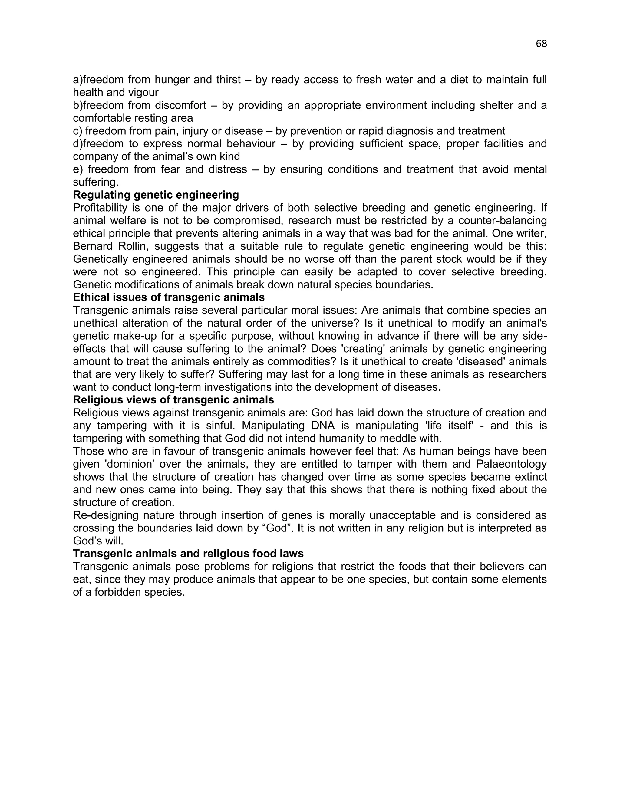 68 
a)freedom from hunger and thirst – by ready access to fresh water and a diet to maintain full health and vigour b)freedom from discomfort – by providing an appropriate environment including shelter and a comfortable resting area c) freedom from pain, injury or disease – by prevention or rapid diagnosis and treatment d)freedom to express normal behaviour – by providing sufficient space, proper facilities and company of the animal‘s own kind e) freedom from fear and distress – by ensuring conditions and treatment that avoid mental suffering. Regulating genetic engineering Profitability is one of the major drivers of both selective breeding and genetic engineering. If animal welfare is not to be compromised, research must be restricted by a counter-balancing ethical principle that prevents altering animals in a way that was bad for the animal. One writer, Bernard Rollin, suggests that a suitable rule to regulate genetic engineering would be this: Genetically engineered animals should be no worse off than the parent stock would be if they were not so engineered. This principle can easily be adapted to cover selective breeding. Genetic modifications of animals break down natural species boundaries. Ethical issues of transgenic animals Transgenic animals raise several particular moral issues: Are animals that combine species an unethical alteration of the natural order of the universe? Is it unethical to modify an animal's genetic make-up for a specific purpose, without knowing in advance if there will be any side- effects that will cause suffering to the animal? Does 'creating' animals by genetic engineering amount to treat the animals entirely as commodities? Is it unethical to create 'diseased' animals that are very likely to suffer? Suffering may last for a long time in these animals as researchers want to conduct long-term investigations into the development of diseases. Religious views of transgenic animals Religious views against transgenic animals are: God has laid down the structure of creation and any tampering with it is sinful. Manipulating DNA is manipulating 'life itself' - and this is tampering with something that God did not intend humanity to meddle with. Those who are in favour of transgenic animals however feel that: As human beings have been given 'dominion' over the animals, they are entitled to tamper with them and Palaeontology shows that the structure of creation has changed over time as some species became extinct and new ones came into being. They say that this shows that there is nothing fixed about the structure of creation. Re-designing nature through insertion of genes is morally unacceptable and is considered as crossing the boundaries laid down by ―God‖. It is not written in any religion but is interpreted as God‘s will. Transgenic animals and religious food laws Transgenic animals pose problems for religions that restrict the foods that their believers can eat, since they may produce animals that appear to be one species, but contain some elements of a forbidden species. 
 