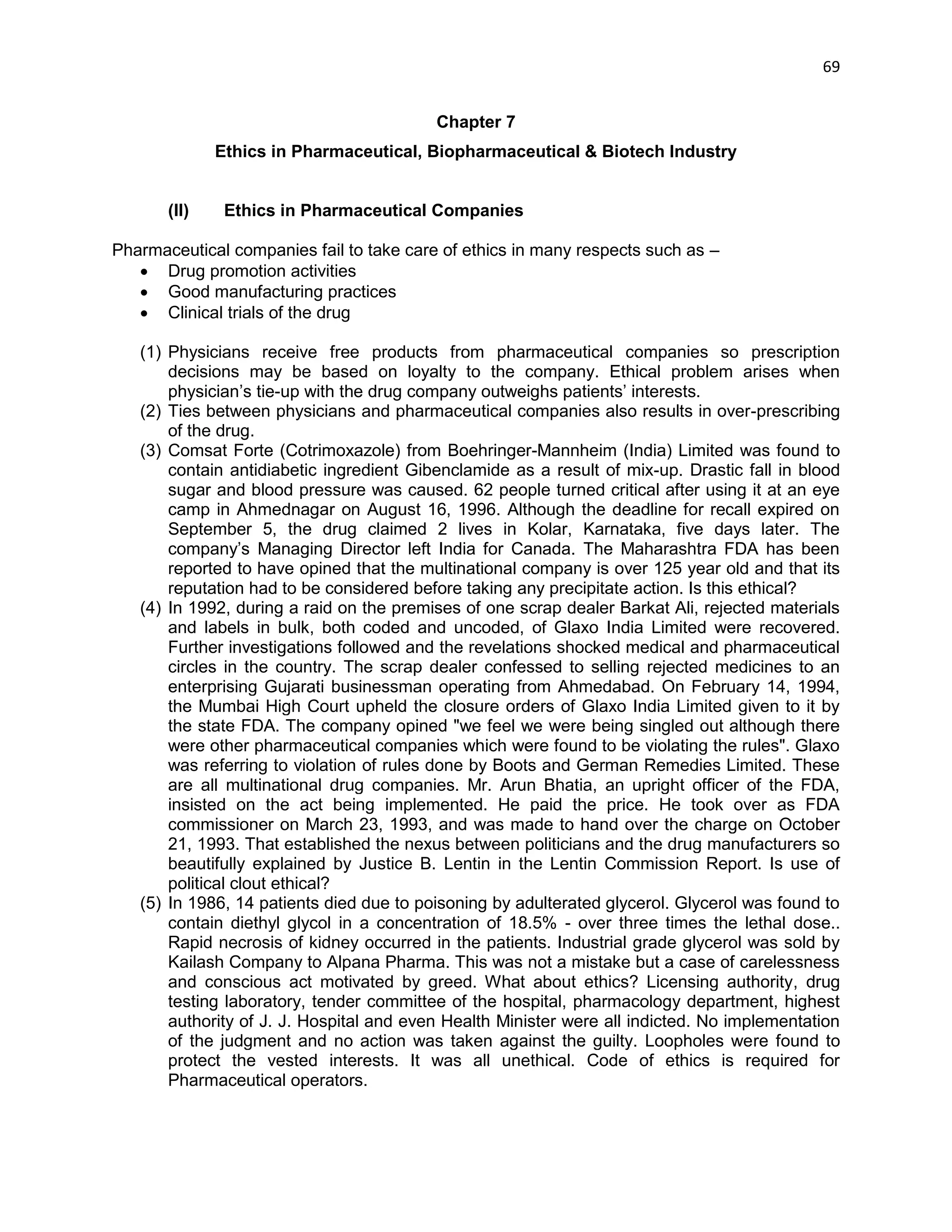 69 
Chapter 7 
Ethics in Pharmaceutical, Biopharmaceutical & Biotech Industry 
(II) Ethics in Pharmaceutical Companies 
Pharmaceutical companies fail to take care of ethics in many respects such as – 
 Drug promotion activities 
 Good manufacturing practices 
 Clinical trials of the drug 
(1) Physicians receive free products from pharmaceutical companies so prescription decisions may be based on loyalty to the company. Ethical problem arises when physician‘s tie-up with the drug company outweighs patients‘ interests. 
(2) Ties between physicians and pharmaceutical companies also results in over-prescribing of the drug. (3) Comsat Forte (Cotrimoxazole) from Boehringer-Mannheim (India) Limited was found to contain antidiabetic ingredient Gibenclamide as a result of mix-up. Drastic fall in blood sugar and blood pressure was caused. 62 people turned critical after using it at an eye camp in Ahmednagar on August 16, 1996. Although the deadline for recall expired on September 5, the drug claimed 2 lives in Kolar, Karnataka, five days later. The company‘s Managing Director left India for Canada. The Maharashtra FDA has been reported to have opined that the multinational company is over 125 year old and that its reputation had to be considered before taking any precipitate action. Is this ethical? (4) In 1992, during a raid on the premises of one scrap dealer Barkat Ali, rejected materials and labels in bulk, both coded and uncoded, of Glaxo India Limited were recovered. Further investigations followed and the revelations shocked medical and pharmaceutical circles in the country. The scrap dealer confessed to selling rejected medicines to an enterprising Gujarati businessman operating from Ahmedabad. On February 14, 1994, the Mumbai High Court upheld the closure orders of Glaxo India Limited given to it by the state FDA. The company opined "we feel we were being singled out although there were other pharmaceutical companies which were found to be violating the rules". Glaxo was referring to violation of rules done by Boots and German Remedies Limited. These are all multinational drug companies. Mr. Arun Bhatia, an upright officer of the FDA, insisted on the act being implemented. He paid the price. He took over as FDA commissioner on March 23, 1993, and was made to hand over the charge on October 21, 1993. That established the nexus between politicians and the drug manufacturers so beautifully explained by Justice B. Lentin in the Lentin Commission Report. Is use of political clout ethical? (5) In 1986, 14 patients died due to poisoning by adulterated glycerol. Glycerol was found to contain diethyl glycol in a concentration of 18.5% - over three times the lethal dose.. Rapid necrosis of kidney occurred in the patients. Industrial grade glycerol was sold by Kailash Company to Alpana Pharma. This was not a mistake but a case of carelessness and conscious act motivated by greed. What about ethics? Licensing authority, drug testing laboratory, tender committee of the hospital, pharmacology department, highest authority of J. J. Hospital and even Health Minister were all indicted. No implementation of the judgment and no action was taken against the guilty. Loopholes were found to protect the vested interests. It was all unethical. Code of ethics is required for Pharmaceutical operators.  